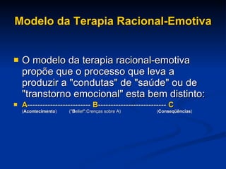 Modelo da Terapia Racional-Emotiva O modelo da terapia racional-emotiva propõe que o processo que leva a produzir a "condutas" de "saúde" ou de "transtorno emocional" esta bem distinto: A -------------------------  B ---------------------------   C ( Acontecimento )          (" B elief":Crenças sobre A)  ( Conseqüências ) 