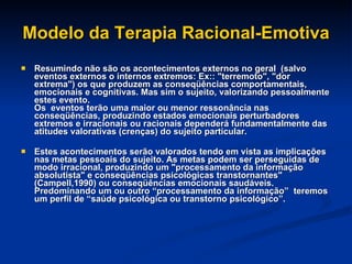 Modelo da Terapia Racional-Emotiva Resumindo não são os acontecimentos externos no geral  (salvo eventos externos o internos extremos: Ex:: "terremoto", "dor extrema") os que produzem as conseqüências comportamentais, emocionais e cognitivas. Mas sim o sujeito, valorizando pessoalmente estes evento. Os  eventos terão uma maior ou menor ressonância nas conseqüências, produzindo estados emocionais perturbadores extremos e irracionais ou racionais dependerá fundamentalmente das atitudes valorativas (crenças) do sujeito particular. Estes acontecimentos serão valorados tendo em vista as implicações nas metas pessoais do sujeito. As metas podem ser perseguidas de modo irracional, produzindo um "processamento da informação absolutista" e conseqüências psicológicas transtornantes" (Campell,1990) ou conseqüências emocionais saudáveis. Predominando um ou outro “processamento da informação”  teremos um perfil de “saúde psicológica ou transtorno psicológico”. 