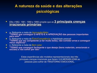 A natureza da saúde e das alterações psicológicas   Ellis (1962, 1981, 1989 e 1990) propõe que as  3 principais crenças irracionais primárias : a- Referente a meta de  Aprovação/Afeto : "TENHO que conseguir O AFETO E A APROVAÇÃO das pessoas importantes para mim". b- Referente a meta de  Êxito/Competência  o Habilidade pessoal: "TENHO que ser competente (o ter muito êxito), não cometer erros e conseguir meus objetivos". c- Referente a meta de  Bem estar   "TENHO que conseguir facilmente o que desejo (bens materiais, emocionais e sociais) e não sofrer por isto". Estas experiências são modelos-representacionais das três principais crenças irracionais que fazem VULNERABILIZAM as pessoas para sofrer de TRASTORNO EMOCIONAL. 
