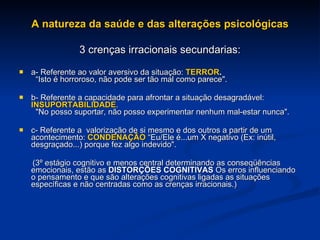 A natureza da saúde e das alterações psicológicas 3 crenças irracionais secundarias: a- Referente ao valor aversivo da situação:  TERROR .     “Isto é horroroso, não pode ser tão mal como parece". b- Referente a capacidade para afrontar a situação desagradável:  INSUPORTABILIDADE .   "No posso suportar, não posso experimentar nenhum mal-estar nunca". c- Referente a  valorização de si mesmo e dos outros a partir de um acontecimento:  CONDENAÇÃO  “Eu/Ele é...um X negativo (Ex: inútil, desgraçado...) porque fez algo indevido". (3º estágio cognitivo e menos central determinando as conseqüências emocionais, estão as  DISTORÇÕES COGNITIVAS  Os erros influenciando o pensamento e que são alterações cognitivas ligadas as situações específicas e não centradas como as crenças irracionais.)  