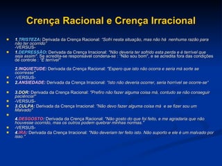 Crença Racional e Crença Irracional 1. TRISTEZA :  Derivada da Crença Racional:  “Sofri nesta situação, mas não há  nenhuma razão para não ter ocorrido” -VERSUS- 1. DEPRESSÃO :  Derivada da Crença Irracional:  "Não deveria ter sofrido esta perda e é terrível que seja assim" . Se acredita-se responsável condena-se : “Não sou bom", e se acredita fora das condições de controle :  “É terrível"  2. INQUIETUDE :  Derivada da Crença Racional:  "Espero que isto não ocorra e seria má sorte se ocorresse" -VERSUS- 2. ANSIEDADE :  Derivada da Crença Irracional:  “Isto não deveria ocorrer, seria horrível se ocorre-se“ 3. DOR :  Derivada da Crença Racional:  "Prefiro não fazer alguma coisa má, contudo se não conseguir paciência!"  -VERSUS- 3. CULPA :  Derivada da Crença Irracional:  "Não devo fazer alguma coisa má  e se fizer sou um Malvado" 4. DESGOSTO :  Derivada da Crença Racional:  "Não gosto do que foi feito, e me agradaria que não houvesse ocorrido, mas os outros podem quebrar minhas normas." -VERSUS- 4. IRA :  Derivada da Crença Irracional:  "Não deveriam ter feito isto. Não suporto e ele é um malvado por isso." 