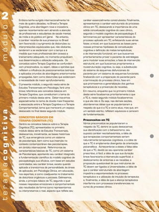 Embora tenha surgido internacionalmente há
mais de quatro décadas, no Brasil a Terapia
Cognitiva, uma abordagem nova e inovadora,
apenas recentemente vem atraindo a atenção
de profissionais e estudantes de saúde mental,
da mídia e do público em geral. No entanto,
o caráter recente de sua presença no Brasil
tem favorecido o surgimento de distorções ou
interpretações equivocadas que, não obstante,
tenderem a se esclarecer com o tempo e à
medida que mais profissionais têm acesso a
treinamento adequado, no momento prejudicam
sua disseminação e utilização adequada. Os
conceitos sobre Terapia Cognitiva se confundem
com preconceitos, ou sejam, idéias e opiniões que
refletem a influência de posicionamentos teóricos
e aplicados oriundos de abordagens anteriormente
propagadas, bem como distorções que evidenciam
a necessidade de maior aprofundamento.
O presente módulo, o segundo nesta série de
Estudos Transversais em Psicologia, fará uma
breve referência aos conceitos básicos em
Terapia Cognitiva, que constituíram o tema do
primeiro módulo desta série. Deter-nos-emos
especialmente no tema de dúvida mais freqüente:
a associação entre a Terapia Cognitiva e a Terapia
Comportamental, tema que merecerá um espaço
destacado no final deste segundo módulo.
CONCEITOS BÁSICOS EM
TERAPIA COGNITIVA (TC)
Dentre os conceitos básicos sobre a Terapia
Cognitica (TC), apresentados no primeiro
módulo desta série de Estudos Transversais,
destacamos, inicialmente, as bases históricas
da TC, sua emergência como um sistema
de psicoterapia, bem como sua inserção no
contexto contemporâneo das psicoterapias,
em âmbito internacional. Referimo-nos às
características básicas da TC, como um sistema
de Psicoterapia, apontando seu caráter integrado;
a fundamentação científica do modelo cognitivo de
psicopatologia; sua eficácia, com base em estudos
controlados; seu caráter breve, exceto quando
aplicada a transtornos de personalidade; às áreas
de aplicação, em Psicologia Clínica, em educação,
nos esportes, e como coadjuvante no tratamento
de distúrbios orgânicos e psicoses. Delineamos,
ainda, o princípio básico da TC, segundo o qual
nossas respostas emocionais e comportamentais
são resultados da forma como representamos
ou interpretamos o real, aspecto que reflete seu
caráter essencialmente construtivista. Finalmente,
apresentamos o caráter estruturado do processo
clínico em TC, destacando a importância de uma
sólida conceituação cognitiva do caso clínico,
segundo o modelo cognitivo de psicopatologia. E
terminamos por apresentar características do
processo aplicado em TC, enfatizando suas várias
fases: a inicial, em que buscamos as bases para
nossas primeiras hipóteses de conceituação
cognitiva e definição de metas terapêuticas;
a de intervenção funcional, em que buscamos
prioritariamente prover o paciente de estratégias
para modular suas emoções; a fase de intervenção
estrutural, em que buscamos propriamente a
re-estruturação cognitiva, ou seja, a substituição
do sistema de esquemas disfuncionais do
paciente por um sistema de esquemas funcionais;
finalizando com a preparação do paciente para
a terminação do processo clínico, fase em
que promovemos a generalização dos ganhos
terapêuticos e a prevenção de recaídas.
Em resumo, enquanto que no primeiro módulo
desta série focalizamos prioritariamente o que
a TC é, neste segundo módulo focalizaremos
o que ela não é. Ou seja, nas demais seções,
abordaremos idéias que se popularizaram a
respeito do que é a TC e como atua, mas que, em
um sentido estrito, refletem equívocos e carecem
de fundamentação.
Preconceitos em TC
Vários preconceitos se popularizaram a
respeito da TC, dentre os quais destacamos:
sua identificação com o behaviorismo, seu
suposto caráter neo-behaviorista, a idéia de
que terapeutas comportamentais seriam
naturalmente terapeutas cognitivos, e a idéia de
que a TC é amplamente divergente da orientação
psicanalítica. Acrescente-se a esses a falsa idéia
de que a TC, devido ao seu aparente caráter
prescritivo, é fácil; a idéia de que sua duração
breve favoreceria a intervenção superficial, o
deslocamento de sintomas e as recaídas; a
proposição questionável de que instrutores de
TC devem ser ligados a Universidades; a idéia de
que o caráter estruturado da abordagem
impediria a espontaneidade no processo
terapêutico e a utilização da intuição do terapeuta;
e, finalmente, a idéia de que a aliança terapêutica
interferiria com processos transferenciais no
curso do processo clínico.
 