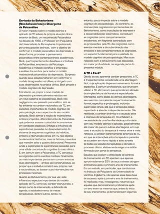 Derivada do Behaviorismo
(Neo-behaviorista) e Divergente
da Psicanálise
O maior impacto sobre o modelo teórico e
aplicado de TC adveio da própria atuação clínica
anterior de Beck, um reconhecido Psicanalista
na década de 1950, e Professor em Psiquiatria
da Universidade da Pennsylvania. Impulsionado
por preocupações teóricas, com o objetivo de
confirmar o modelo psicanalítico da depressão e,
dessa forma, promover o pensamento
psicanalítico entre contemporâneos acadêmicos,
Beck, que freqüentemente desafiava a ortodoxia
da Psicanálise, emprestou da Psicologia
Acadêmica o método científico e empregou
a análise dos sonhos para testar o modelo
motivacional psicanalítico da depressão. Surpreso
quando seus estudos falharam em confirmar o
modelo da agressão retroflexa, e intrigado com
suas observações na prática clínica, Beck propõe o
modelo cognitivo de depressão.
Entretanto, ao propor o novo modelo de
depressão que eventualmente resultou em
um novo sistema de psicoterapia, Beck não
negligenciou seu passado psicanalítico; isto se
faz evidente no caráter racionalista da TC, em
aspectos importantes do modelo cognitivo de
psicopatologia, e em aspectos de seu modelo
aplicado. Beck admite a noção de inconsciente,
embora proponha, diferentemente da Psicanálise,
que podemos acessar conteúdos inconscientes
em condições especiais. Enfatiza a influência de
experiências passadas no desenvolvimento do
sistema de esquemas cognitivos do indivíduo,
embora a intervenção clínica em TC não objetive
os elementos históricos, mas os fatores presentes
que mantêm ativo o quadro disfuncional. Prescreve
ainda a exploração de experiências passadas para
uma sólida conceituação cognitiva do caso clínico.
E, em comum com a Psicanálise, a TC conceitua
as cognições como eventos mentais. Finalmente,
os mais importantes pontos em comum entre as
duas abordagens – ambas são construtivistas, ao
propor que o indivíduo constrói seu próprio real;
e racionalistas, ao basear suas intervenções nos
processos racionais.
Quanto ao Behaviorismo, por sua vez, este
influenciou aspectos importantes do modelo
aplicado de TC, como seu caráter estruturado, o
tempo curto de intervenção, a definição de
agenda, o estabelecimento de metas
terapêuticas, dentre outros, tendo, no
entanto, pouco impacto sobre o modelo
cognitivo de psicopatologia. Ao contrário, as
intervenções cognitivo-comportamentais do
Behaviorismo, como inoculação de estresse e
a dessensibilização sistemática, conceituam
as cognições como comportamentos
encobertos, em flagrante contradição com
as proposições, pela TC, das cognições como
eventos mentais e da subordinação das
emoções e dos comportamentos às cognições,
um aspecto fundamental para a validade do
modelo cognitivo de psicopatologia. Mas suas
relações com o behaviorismo são discutidas,
em maior profundidade, na segunda parte do
presente módulo.
A TC é Fácil?
Devido ao seu aparente caráter prescritivo, a TC
é freqüentemente considerada uma abordagem
fácil, cuja aplicação dispensa treinamento formal e
específico. É comum profissionais, que anunciam
utilizar a TC, afirmarem que aprenderam através
da simples leitura da literatura especializada.
Entretanto, como todas as demais abordagens,
seu exercício competente requer treinamento
formal, específico e prolongado, incluindo
supervisão clínica, até que o terapeuta esteja
capacitado a atender independentemente. Na
realidade, o caráter dinâmico e a atuação ativa
e intensiva do terapeuta em TC enfatizam a
necessidade de uma familiaridade aprofundada
com seu modelo teórico e aplicado, possivelmente
até maior do que em outras abordagens, em cujo
caso a atuação do terapeuta é menos ativa e mais
reflexiva. O caráter extremamente dinâmico da TC,
em que as interações entre terapeuta e paciente
se sucedem em ritmo rápido e ativo através
de todas as sessões terapêuticas e de todo o
processo clínico, efetivamente exige uma sólida
formação por parte do terapeuta.
Estudos que avaliam a efetividade de centros
de treinamento em TC apontam que apenas
aproximadamente 25% de seus trainees atingem
proficiência após o primeiro ano de treinamento.
Em um estudo, em particular, que conduzimos
no Instituto de Psiquiatria da Universidade de
Londres, Inglaterra, não apenas essa baixa taxa
de sucesso, após o primeiro ano de treinamento,
foi replicada; mas, investigando, notamos que
aqueles que demonstraram proficiência após
um ano eram os mesmos que, antes do início
de seu treinamento, já demonstravam algumas
 