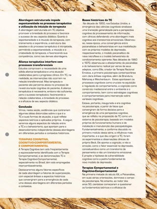 Abordagem estruturada impede
espontaneidade no processo terapêutico
e utilização da intuição do terapeuta
A abordagem estruturada em TC objetiva
promover a brevidade do processo e favorece
o sucesso de seu aspecto didático. Quanto à
espontaneidade e à intuição do terapeuta, com
treinamento e experiência, a estrutura das
sessões e do processo terapêutico é introjetada,
permitindo a espontaneidade, a intuição e a
criatividade do terapeuta, e favorecendo sua
competência, como nas demais abordagens.
Aliança terapêutica interfere com
processos transferenciais
Estudos comprovam a necessidade de uma
sólida aliança terapêutica e uma atuação
colaborativa para o progresso clínico. Em TC, na
realidade, as intervenções não ocorrem na
relação transferencial. Mas terapeuta e
paciente são parceiros ativos no processo de
re-estruturação cognitiva do paciente. A aliança
terapêutica é necessária, embora não suficiente,
para o sucesso terapêutico, favorecendo a
relação colaborativa, a brevidade do processo
e a eficácia de seu aspecto didático.
Conclusão
Vimos, nesta seção, evidências que contrariam
algumas idéias distorcidas sobre o que é a
TC e suas formas de atuação, a qual reflete
aspectos teóricos e aplicados próprios. A seguir,
veremos alguns aspectos da relação entre
a TC e o behaviorismo, que apontam para o
desenvolvimento independente dessas abordagens
em diferentes períodos e contextos históricos.
TERAPIAS COGNITIVA,
COGNITIVO-COMPORTAMENTAL
E COMPORTAMENTAL
A Terapia Cognitiva tem sido freqüentemente
e equivocadamente identificada com a Terapia
Comportamental, e as denominações TC e
Terapia Cognitivo-Comportamental,
especialmente no Brasil, têm sido empregadas
intercambiavelmente.
Destacaremos alguns fatores específicos
de cada abordagem e fatores de superposição,
com especial ênfase a aspectos históricos
que convergiram para a emergência de cada
uma dessas abordagens em diferentes períodos
e contextos.
Bases históricas da TC
Na década de 1950, nos Estados Unidos, a
emergência das ciências cognitivas sinalizava
uma transição generalizada para a perspectiva
cognitiva de processamento de informação,
com clínicos defendendo uma abordagem mais
cognitiva aos transtornos emocionais. Observou-
se, nessa época, uma convergência entre
psicanalistas e behavioristas em sua insatisfação
com os próprios modelos de depressão,
respectivamente, o modelo psicanalítico da
raiva retroflexa e o modelo behaviorista do
condicionamento operante. Nas décadas de 1960
e 1970, observou-se o afastamento da psicanálise
e do behaviorismo radical por vários de seus
adeptos, como Ellis, criador da Terapia Racional
Emotiva, a primeira psicoterapia contemporânea
com clara ênfase cognitiva, além de Brandura,
Mahoney e Meichenbaum. Estes apontavam os
processos cognitivos como cruciais na aquisição
e regulação do comportamento, a cognição como
construto mediacional entre o ambiente e o
comportamento, bem como estratégias cognitivas
e comportamentais para intervenção sobre
variáveis cognitivas.
Estava, portanto, inaugurada a era cognitiva
na psicoterapia, a partir de fatos que
convergiram de forma decisiva para a
emergência de uma perspectiva cognitiva,
que se refletiu na proposição da TC como um
sistema de psicoterapia, baseado em modelos
próprios de funcionamento humano e de
instalação e manutenção das psicopatologias.
Fundamentalmente, e conforme discutido no
primeiro módulo desta série, a influência mais
importante, e a que deu origem à TC, foram
os experimentos e observações clínicas do
próprio Beck. Ele aponta a cognição, e não a
emoção, como o fator essencial na depressão,
conceituando-a como um transtorno de
pensamento e não um transtorno emocional.
E propõe a hipótese de vulnerabilidade
cognitiva como a pedra fundamental do
novo modelo de depressão.
Terapias Comportamental e
Cognitivo-Comportamental
Na primeira metade do século XX, a Psicanálise,
em suas várias orientações, dominava o campo
da psicoterapia. No entanto, ao redor dos
anos 50, cientistas começaram a questionar
os fundamentos teóricos e a eficácia da
 