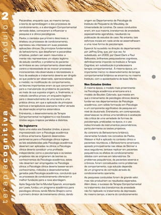 Psicanálise, enquanto que, ao mesmo tempo,
a teoria da aprendizagem e dos processos de
condicionamento, e a abordagem Comportamental
derivada delas, começaram a influenciar a
pesquisa e a clínica psicológicas.
Pavlov, o cientista que primeiro descreveu e
analisou os processos de condicionamento,
expressou seu interesse em suas possíveis
aplicações clínicas. Os princípios fundamentais
do behaviorismo, que desafiaram a psicanálise
ortodoxa, podiam ser assim resumidos: a
mente não representava um objeto legítimo
de estudo científico; o problema do paciente
se limitava ao seu comportamento observável,
contra a necessidade de se invocar processos
inconscientes não-observáveis e não-testáveis; o
foco da avaliação e tratamento deveria ser dirigido
ao que poderia ser observado, operacionalizado
e medido; na modificação do comportamento,
os fatores importantes eram os que concorriam
para a manutenção do problema do paciente,
ao invés de sua suposta origem; e, finalmente, o
método científico provia um enquadre legítimo
para o desenvolvimento de uma teoria e uma
prática clínica, em que a aplicação de princípios
teóricos e terapêuticos avançaria melhor através
da observação empírica sistemática.
Entretanto, o desenvolvimento da Terapia
Comportamental na Inglaterra e nos Estados
Unidos seguiu trajetos paralelos e distintos.
Na Inglaterra
Após uma visita aos Estados Unidos, e pouco
impressionado com a Psicologia acadêmica
e clínica americana, Eysenck desenvolveu
parâmetros para a Psicologia clínica inglesa:
as leis estabelecidas pela Psicologia acadêmica
deveriam ser aplicadas na clínica; a Psicologia
clínica deveria constituir uma profissão
independente; como a psicoterapia e os testes
projetivos não se originaram de teorias ou
conhecimentos da Psicologia acadêmica, estes
não deveriam ser empregados na Psicologia
clínica; a Psicologia clínica deveria basear-se em
conhecimento, métodos e desenvolvimentos
gerados pela Psicologia acadêmica, concluindo que
os processos de condicionamento ofereciam a
melhor fundação para a nova abordagem.
Após Segunda Gerra Mundial Eysenck, encorajado
por Lewis, fundou um programa acadêmico para
psicólogos clínicos, tendo Monte Shapiro como
o primeiro diretor de treinamento clínico, dando
origem ao Departamento de Psicologia do
Instituto de Psiquiatria do Maudsley, da
Universidade de Londres. Os casos conduzidos
eram, em sua maioria, transtornos de ansiedade,
especialmente agorafobia, resultando na
publicação de estudos de caso. No entanto, tais
esforços iniciais em nada ainda se assemelhavam
a uma nova forma de psicoterapia.
Eysenck foi sucedido na direção do departamento
por Jeffrey Gray, que, por sua vez, foi
substituído, em 2000, por David Clark e Paul
Salkovskis, brilhantes pesquisadores cognitivos,
definitivamente impondo no Instituto a Terapia
Cognitiva, em substituição à predecessora
terapia comportamental. À mesma época, um
importante marco no desenvolvimento da terapia
comportamental britânica se encerrou no mesmo
Instituto, com a aposentadoria de Isaac Marks.
Nos Estados Unidos
À mesma época, o modelo mais proeminente
na Psicologia acadêmica americana era o
modelo de Boulder, Colorado, que insistia em
que o treinamento de psicólogos clínicos deveria
fundar-se nos departamentos da Psicologia
acadêmica, com sólida formação em Psicologia
e um componente significativo de pesquisa em
nível de doutorado. Entretanto, em contraposição,
observava-se na clínica uma tendência à aceitação
não crítica de uma variedade de formas de
psicoterapia, praticadas na época, e o uso
indiscriminado de instrumentos psicométricos,
particularmente os testes projetivos.
Ao contrário do Behaviorismo britânico,
claramente fundado nos conceitos de Pavlov,
Watson e Hull e aplicado no contexto clínico a
pacientes neuróticos, o Behaviorismo americano,
apoiado principalmente nas idéias de Skinner e
seus seguidores, tentava replicar em pacientes
psiquiátricos os efeitos do condicionamento
obtidos com animais em laboratórios. Os
problemas psiquiátricos, de pacientes severos e
crônicos, foram conceituados como problemas
de comportamento, cuja solução dependia
de um programa de correção através do
condicionamento operante.
As pesquisas conduzidas foram de grande valor,
mas não produziram os resultados esperados.
Além disso, o sucesso da Terapia Comportamental
no tratamento dos transtornos de ansiedade
não foi replicado no tratamento da depressão.
Ao mesmo tempo, a teoria do condicionamento
 
