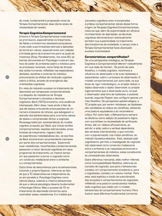 do medo, fundamental à proposição inicial da
Terapia Comportamental, dava claros sinais da
necessidade de revisão.
Terapia Cognitivo-Comportamental
Embora a Terapia Comportamental mostrasse-
se promissora, especialmente no tratamento
de fobias e transtornos obsessivo-compulsivos,
muito cedo suas limitações teóricas e aplicadas
se tornaram claras, especialmente com relação
à limitada gama de transtornos para os quais se
mostrava eficaz. Paralelamente, nos anos 60, as
teorias dominantes em Psicologia mudaram seu
foco do poder do ambiente sobre o indivíduo para
os processos racionais, como fonte de direção
das ações humanas, refletidos nas expectativas,
decisões, escolhas e controle do indivíduo,
prenunciando os efeitos da revolução cognitiva
sobre a clínica, através da emergência das
orientações cognitivas.
Em vista do reduzido sucesso no tratamento da
depressão por terapeutas comportamentais,
e a despeito da resistência da Terapia
Comportamental a conceitos e técnicas
cognitivos, Beck (1970) encontrou uma audiência
interessada. Além disso, havia ainda o fato de
que ele estava articulando preocupações de um
número crescente de clínicos, que advogavam a
atenção dos behavioristas para uma fonte valiosa
de dados e compreensão clínica: a cognição.
Re-assegurados por características do modelo
cognitivo proposto por Beck, que incluía tarefas
comportamentais, sessões estruturadas, prazo
limitado de tratamento, registro diário
de experiências maladaptativas etc., os escritos
de Beck encontraram surpreendente interesse
por parte dos comportamentais. Superando
suas resistências, reconhecidos comportamentais
passaram a incluir técnicas cognitivas em seus
programas de tratamento, ao mesmo tempo
em que passaram a tomar a cognição como
um construto mediacional entre o ambiente
e o comportamento.
Outra fonte de desconfiança para os behavioristas,
incluindo o próprio Eysenck, referia-se ao fato
de que a TC desenvolveu-se independente da,
ou em paralelo à, Psicologia Cognitiva como
ciência básica, violando a máxima behaviorista
de que a ciência psicológica deveria fundamentar
a Psicologia Clínica. Mas o sucesso da TC no
tratamento da depressão concorreu para
neutralizar essas resistências. E à medida que
conceitos cognitivos eram incorporados
à prática comportamental, dando dessa forma
origem às Terapias Cognitivo-Comportamentais,
notou-se que, além da superioridade em eficácia
no tratamento da depressão, as técnicas
cognitivas demonstraram eventualmente
também sua superioridade no tratamento
dos transtornos de ansiedade, o campo onde a
Terapia Comportamental havia alcançado
sucesso incontestável.
Características compartilhadas?
De uma perspectiva ontológica, as Terapias
Cognitiva e Comportamental diferem radicalmente
em sua visão de homem. Do ponto de vista
filosófico, o modelo cognitivo, reconhece a
influência do observador, e de suas hipóteses e
expectativas, sobre o processo da observação. O
modelo comportamental, por outro lado, na sua
ânsia de rigor metodológico, ou propõe reduzir o
objeto observado a objeto observável, ou propõe
ingenuamente que a observação pura, na qual
o observador está livre de hipóteses, é possível,
quando, segundo Popper, isso configura apenas um
mito filosófico. Da perspectiva epistemológica, a
TC propõe que, por serem refutáveis, as hipóteses
são candidatas ao status de científicas, adotando
uma postura equivalente a do racionalismo
crítico. Por outro lado, o Behaviorismo sempre
se declarou como adepto do positivismo lógico,
com sua ênfase na necessidade de verificação
direta, até um relativo afrouxamento, ao
admitir a ação, sobre a variável dependente,
das variáveis intervenientes, o que coincidiu
com a popularização, nos meios científicos, do
método hipotético-dedutivo. Este, adotado pelo
cognitivismo, permitiu a investigação da cognição
não observável como construto mediacional
entre o ambiente e as respostas emocionais e
comportamentais do indivíduo, estas constituindo
as conseqüências observáveis.
Outra diferença marcante, aliás melhor referida
como incompatibilidade filosófica, refere-se ao
conceito de cognição, que para o behaviorista
constitui um comportamento encoberto e, para
o cognitivista, constitui um evento mental. Para
este, está explícita a noção de subordinação
das emoções e comportamentos às cognições,
refletindo uma postura construtivista realista,
visão cognitiva que colide com o modelo
behaviorista de comportamento humano. Para
ilustrar essa diferença fundamental, tomemos
 