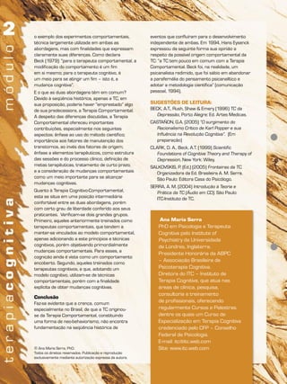 Ana Maria Serra
PhD em Psicologia e Terapeuta
Cognitiva pelo Institute of
Psychiatry da Universidade
de Londres, Inglaterra.
Presidente Honorária da ABPC
– Associação Brasileira de
Psicoterapia Cognitiva.
Diretora do ITC – Instituto de
Terapia Cognitiva, que atua nas
áreas de clínica, pesquisa,
consultoria e treinamento
de profissionais, oferecendo
regularmente Cursos e Palestras,
dentre os quais um Curso de
Especialização em Terapia Cognitiva
credenciado pelo CFP – Conselho
Federal de Psicologia.
E-mail: itc@itc.web.com
Site: www.itc.web.com© Ana Maria Serra, PhD.
Todos os direitos reservados. Publicação e reprodução
exclusivamente mediante autorização expressa da autora.
o exemplo dos experimentos comportamentais,
técnica largamente utilizada em ambas as
abordagens, mas com finalidades que expressam
claramente suas diferenças. Como declara
Beck (1979): “para o terapeuta comportamental, a
modificação do comportamento é um fim
em si mesmo; para o terapeuta cognitivo, é
um meio para se atingir um fim – isto é, a
mudança cognitiva”.
E o que as duas abordagens têm em comum?
Devido à seqüência histórica, apenas a TC, em
sua proposição, poderia haver “emprestado” algo
de sua predecessora, a Terapia Comportamental.
A despeito das diferenças discutidas, a Terapia
Comportamental ofereceu importantes
contribuições, especialmente nos seguintes
aspectos: ênfase ao uso do método científico;
importância aos fatores de manutenção dos
transtornos, ao invés dos fatores de origem;
ênfase a elementos terapêuticos, como estrutura
das sessões e do processo clínico, definição de
metas terapêuticas, tratamento de curto prazo;
e a consideração de mudanças comportamentais
como um meio importante para se alcançar
mudanças cognitivas.
Quanto à Terapia Cognitivo-Comportamental,
esta se situa em uma posição intermediária
confortável entre as duas abordagens, porém
com certo grau de liberdade conferido aos seus
praticantes. Verificam-se dois grandes grupos.
Primeiro, aqueles anteriormente treinados como
terapeutas comportamentais, que tendem a
manter-se vinculados ao modelo comportamental,
apenas adicionando a este princípios e técnicas
cognitivos, porém objetivando primordialmente
mudanças comportamentais. Para esses, a
cognição ainda é vista como um comportamento
encoberto. Segundo, aqueles treinados como
terapeutas cognitivos, e que, adotando um
modelo cognitivo, utilizam-se de técnicas
comportamentais, porém com a finalidade
explícita de obter mudanças cognitivas.
Conclusão
Faz-se evidente que a crença, comum
especialmente no Brasil, de que a TC originou-
se da Terapia Comportamental, constituindo
uma forma de neo-behaviorismo, não encontra
fundamentação na seqüência histórica de
eventos que confluíram para o desenvolvimento
independente de ambas. Em 1994, Hans Eysenck
expressou da seguinte forma sua opinião a
respeito da possível origem comportamental da
TC: “a TC tem pouco em comum com a Terapia
Comportamental. Beck foi, na realidade, um
psicanalista redimido, que foi sábio em abandonar
a parafernália do pensamento psicanalítico e
adotar a metodologia científica” (comunicação
pessoal, 1994).
SUGESTÕES DE LEITURA:
BECK, A.T., Rush, Shaw & Emery (1996) TC da
Depressão, Porto Alegre: Ed. Artes Medicas.
CASTAÑON, G.A. (2005) “O surgimento do
Racionalismo Crítico de Karl Popper e sua
Influência na Revolução Cognitiva”. (Em
preparação)
CLARK, D. A., Beck, A.T. (1999) Scientific
Foundations of Cognitive Theory and Therapy of
Depression, New York: Wiley.
SALKOVSKIS, P. (Ed.) (2005) Fronteiras da TC.
Organizadora da Ed. Brasileira A. M. Serra.
São Paulo: Editora Casa do Psicólogo.
SERRA, A. M. (2004) Introdução à Teoria e
Prática da TC (Áudio em CD). São Paulo:
ITC-Instituto de TC.
 