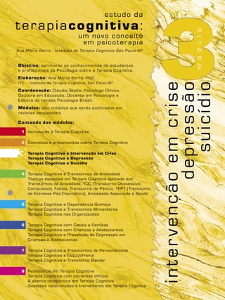3Objetivo: aprimorar os conhecimentos de estudantes
e profissionais da Psicologia sobre a Terapia Cognitiva.
Elaboração: Ana Maria Serra, PhD.
ITC – Instituto de Terapia Cognitiva, São Paulo-SP
Coordenação: Claudia Stella, Psicóloga Clínica,
Doutora em Educação, Docente em Psicologia e
Editora da revista Psicologia Brasil.
Módulos: oito módulos que serão publicados em
revistas seqüenciais.
Conteúdo dos módulos:
1 Introdução à Terapia Cognitiva
2 Conceitos e preconceitos sobre Terapia Cognitiva
Terapia Cognitiva e Intervenção em Crise
Terapia Cognitiva e Depressão
Terapia Cognitiva e Suicídio
4 Terapia Cognitiva e Transtornos de Ansiedade
Tópicos especiais em Terapia Cognitiva aplicada aos
Transtornos de Ansiedade, TOC (Transtorno Obssessivo-
Compulsivo), Fobias, Transtorno de Pânico, TEPT (Transtorno
de Estresse Pós-Traumático), Ansiedade Associada à Saúde
5 Terapia Cognitiva e Dependência Química
Terapia Cognitiva e Transtornos Alimentares
Terapia Cognitiva nas Organizações
6 Terapia Cognitiva com Casais e Famílias
Terapia Cognitiva com Crianças e Adolescentes
Terapia Cognitiva e Prevenção de Depressão em
Crianças e Adolescentes
7 Terapia Cognitiva e Transtornos de Personalidade
Terapia Cognitiva e Esquizofrenia
Terapia Cognitiva e Transtorno Bipolar
8 Resistência em Terapia Cognitiva
Terapia Cognitiva com pacientes difíceis
A aliança terapêutica em Terapia Cognitiva
Questões relacionadas a treinamento em Terapia Cognitva
Ana Maria Serra - Instituto de Terapia Cognitiva São Paulo-SP
módulo
intervençãoemcrise
depressão
suicídio
3
 