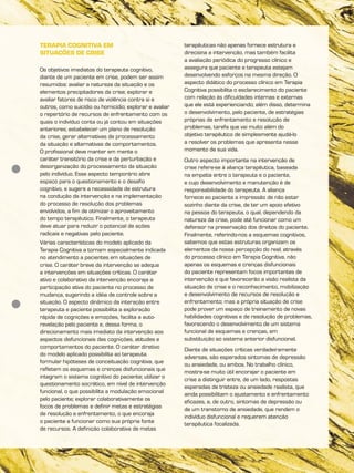 TERAPIA COGNITIVA EM
SITUAÇÕES DE CRISE
Os objetivos imediatos do terapeuta cognitivo,
diante de um paciente em crise, podem ser assim
resumidos: avaliar a natureza da situação e os
elementos precipitadores da crise; explorar e
avaliar fatores de risco de violência contra si e
outros, como suicídio ou homicídio; explorar e avaliar
o repertório de recursos de enfrentamento com os
quais o indivíduo conta ou já contou em situações
anteriores; estabelecer um plano de resolução
da crise, gerar alternativas de processamento
da situação e alternativas de comportamentos.
O profissional deve manter em mente o
caráter transitório da crise e da perturbação e
desorganização do processamento da situação
pelo indivíduo. Esse aspecto temporário abre
espaço para o questionamento e o desafio
cognitivo, e sugere a necessidade de estrutura
na condução da intervenção e na implementação
do processo de resolução dos problemas
envolvidos, a fim de otimizar o aproveitamento
do tempo terapêutico. Finalmente, o terapeuta
deve atuar para reduzir o potencial de ações
radicais e negativas pelo paciente.
Várias características do modelo aplicado da
Terapia Cognitiva a tornam especialmente indicada
no atendimento a pacientes em situações de
crise. O caráter breve da intervenção se adequa
a intervenções em situações críticas. O caráter
ativo e colaborativo da intervenção encoraja a
participação ativa do paciente no processo de
mudança, sugerindo a idéia de controle sobre a
situação. O aspecto dinâmico da interação entre
terapeuta e paciente possibilita a exploração
rápida de cognições e emoções, facilita a auto-
revelação pelo paciente e, dessa forma, o
direcionamento mais imediato da intervenção aos
aspectos disfuncionais das cognições, atitudes e
comportamentos do paciente. O caráter diretivo
do modelo aplicado possibilita ao terapeuta
formular hipóteses de conceituação cognitiva, que
refletem os esquemas e crenças disfuncionais que
integram o sistema cognitivo do paciente; utilizar o
questionamento socrático, em nível de intervenção
funcional, o que possibilita a modulação emocional
pelo paciente; explorar colaborativamente os
focos de problemas e definir metas e estratégias
de resolução e enfrentamento, o que encoraja
o paciente a funcionar como sua própria fonte
de recursos. A definição colaborativa de metas
terapêuticas não apenas fornece estrutura e
direciona a intervenção, mas também facilita
a avaliação periódica do progresso clínico e
assegura que paciente e terapeuta estejam
desenvolvendo esforços na mesma direção. O
aspecto didático do processo clínico em Terapia
Cognitiva possibilita o esclarecimento do paciente
com relação às dificuldades internas e externas
que ele está experienciando; além disso, determina
o desenvolvimento, pelo paciente, de estratégias
próprias de enfrentamento e resolução de
problemas, tarefa que vai muito além do
objetivo terapêutico de simplesmente ajudá-lo
a resolver os problemas que apresenta nesse
momento de sua vida.
Outro aspecto importante na intervenção de
crise refere-se à aliança terapêutica, baseada
na empatia entre o terapeuta e o paciente,
e cujo desenvolvimento e manutenção é de
responsabilidade do terapeuta. A aliança
fornece ao paciente a impressão de não estar
sozinho diante da crise, de ter um apoio efetivo
na pessoa do terapeuta, o qual, dependendo da
natureza da crise, pode até funcionar como um
defensor na preservação dos direitos do paciente.
Finalmente, referindo-nos a esquemas cognitivos,
sabemos que estas estruturas organizam os
elementos da nossa percepção do real; através
do processo clínico em Terapia Cognitiva, não
apenas os esquemas e crenças disfuncionais
do paciente representam focos importantes de
intervenção e que favorecerão a visão realista da
situação de crise e o reconhecimento, mobilização
e desenvolvimento de recursos de resolução e
enfrentamento; mas a própria situação de crise
pode prover um espaço de treinamento de novas
habilidades cognitivas e de resolução de problemas,
favorecendo o desenvolvimento de um sistema
funcional de esquemas e crenças, em
substituição ao sistema anterior disfuncional.
Diante de situações críticas verdadeiramente
adversas, são esperados sintomas de depressão
ou ansiedade, ou ambos. No trabalho clínico,
mostra-se muito útil encorajar o paciente em
crise a distinguir entre, de um lado, respostas
esperadas de tristeza ou ansiedade realista, que
ainda possibilitam o ajustamento e enfrentamento
eficazes, e, de outro, sintomas de depressão ou
de um transtorno de ansiedade, que rendem o
indivíduo disfuncional e requerem atenção
terapêutica focalizada.
 