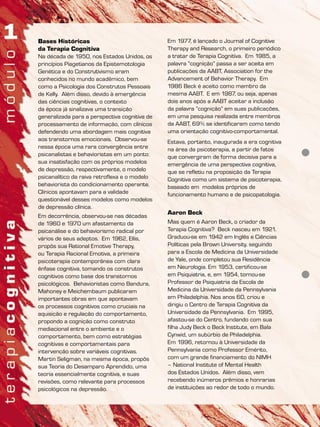 Bases Históricas
da Terapia Cognitiva
Na década de 1950, nos Estados Unidos, os
princípios Piagetianos da Epistemotologia
Genética e do Construtivismo eram
conhecidos no mundo acadêmico, bem
como a Psicologia dos Construtos Pessoais
de Kelly. Além disso, devido à emergência
das ciências cognitivas, o contexto
da época já sinalizava uma transição
generalizada para a perspectiva cognitiva de
processamento de informação, com clínicos
defendendo uma abordagem mais cognitiva
aos transtornos emocionais. Observou-se
nessa época uma rara convergência entre
psicanalistas e behavioristas em um ponto:
sua insatisfação com os próprios modelos
de depressão, respectivamente, o modelo
psicanalítico da raiva retroflexa e o modelo
behaviorista do condicionamento operante.
Clínicos apontavam para a validade
questionável desses modelos como modelos
de depressão clínica.
Em decorrência, observou-se nas décadas
de 1960 e 1970 um afastamento da
psicanálise e do behaviorismo radical por
vários de seus adeptos. Em 1962, Ellis,
propôs sua Rational Emotive Therapy,
ou Terapia Racional Emotiva, a primeira
psicoterapia contemporânea com clara
ênfase cognitiva, tomando os construtos
cognitivos como base dos transtornos
psicológicos. Behavioristas como Bandura,
Mahoney e Meichembaum publicaram
importantes obras em que apontavam
os processos cognitivos como cruciais na
aquisição e regulação do comportamento,
propondo a cognição como construto
mediacional entre o ambiente e o
comportamento, bem como estratégias
cognitivas e comportamentais para
intervenção sobre variáveis cognitivas.
Martin Seligman, na mesma época, propôs
sua Teoria do Desamparo Aprendido, uma
teoria essencialmente cognitiva, e suas
revisões, como relevante para processos
psicológicos na depressão.
Em 1977, é lançado o Journal of Cognitive
Therapy and Research, o primeiro periódico
a tratar de Terapia Cognitiva. Em 1985, a
palavra “cognição” passa a ser aceita em
publicações da AABT, Association for the
Advancement of Behavior Therapy. Em
1986 Beck é aceito como membro da
mesma AABT. E em 1987, ou seja, apenas
dois anos após a AABT aceitar a inclusão
da palavra “cognição” em suas publicações,
em uma pesquisa realizada entre membros
da AABT, 69% se identificaram como tendo
uma orientação cognitivo-comportamental.
Estava, portanto, inaugurada a era cognitiva
na área da psicoterapia, a partir de fatos
que convergiram de forma decisiva para a
emergência de uma perspectiva cognitiva,
que se refletiu na proposição da Terapia
Cognitiva como um sistema de psicoterapia,
baseado em modelos próprios de
funcionamento humano e de psicopatologia.
Aaron Beck
Mas quem é Aaron Beck, o criador da
Terapia Cognitiva? Beck nasceu em 1921.
Graduou-se em 1942 em Inglês e Ciências
Políticas pela Brown University, seguindo
para a Escola de Medicina da Universidade
de Yale, onde completou sua Residência
em Neurologia. Em 1953, certificou-se
em Psiquiatria, e, em 1954, tornou-se
Professor de Psiquiatria da Escola de
Medicina da Universidade da Pennsylvania
em Philadelphia. Nos anos 60, criou e
dirigiu o Centro de Terapia Cognitiva da
Universidade da Pennsylvania. Em 1995,
afastou-se do Centro, fundando com sua
filha Judy Beck o Beck Institute, em Bala
Cynwid, um subúrbio de Philadelphia.
Em 1996, retornou à Universidade da
Pennsylvania como Professor Emérito,
com um grande financiamento do NIMH
– National Institute of Mental Health
dos Estados Unidos. Além disso, vem
recebendo inúmeros prêmios e honrarias
de instituições ao redor de todo o mundo.
 