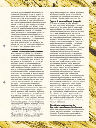 recorrente, tem sido levantada a questão de que
a capacidade de uma intervenção de prevenir o
retorno dos sintomas depressivos após o término
do tratamento pode ser ao menos tão importante
quanto sua capacidade de tratar o episódio atual.
Não há evidências de que a farmacoterapia forneça
qualquer proteção contra o retorno dos sintomas
após a sua suspensão. Contudo, defensores das
intervenções psicoterápicas argumentam que estas
provêem ganhos permanentes, que persistem
após a descontinuação das sessões e reduzem os
riscos subseqüentes. Um estudo conduzido por
Hollon e colaboradores, em 1996, comparando o
tratamento da depressão com TC, medicamentos
ou um misto de ambos constatou que os
resultados, em curto prazo, são os mesmos em
qualquer das situações, mas que as recidivas são
muito menor entre aqueles tratados com TC.
A hipótese de Vulnerabilidade
Cognitiva como um modelo de depressão
A hipótese de vulnerabilidade cognitiva, a pedra
fundamental do modelo cognitivo de depressão,
refere-se à tendência aumentada nos depressivos,
em relação à população em geral, de aplicar um
viés negativo no processamento de informação;
além disso, uma vez feita uma interpretação
exageradamente negativa, eles tendem ainda a
resistir à desconfirmação de sua interpretação
inicial ou ao reconhecimento de interpretações
alternativas. Dessa forma, a depressão resultaria
do fenômeno que chamamos de “espiral negativa
descendente”: interpretações exageradamente
negativas resultam em uma queda de humor, que
por sua vez conduz a interpretações ainda mais
negativas, e assim por diante, em um processo
que explica a instalação e a manutenção do
transtorno depressivo. No caso da depressão, o
conteúdo das cognições dos depressivos refletiriam
atribuições e avaliações pessimistas a respeito
dos três vértices da tríade cognitiva: o depressivo
avalia-se autodepreciativamente, como desprovido
de qualidades e habilidades, percebe o mundo
externo como hostil, injusto e rejeitador, e imagina
que, no futuro, sua insatisfação com seu presente
permanecerá ou poderá aumentar. Beck propôs a
idéia de esquemas cognitivos, de crenças básicas
e crenças condicionais, que se desenvolveriam
a partir das experiências relevantes de vida e
refletiriam a idéia do indivíduo a respeito das
regularidades do real. O objetivo fundamental da
TC seria, portanto, promover a re-estruturação
cognitiva, ou seja a mudança no sistema de
esquemas e crenças do depressivo, e restabelecer
a flexibilidade cognitiva, que conjuntamente lhe
possibilitariam a modulação emocional diante dos
problemas e das dificuldades inerentes à vida.
Fatores de vulnerabilidade à depressão
A TC adota um modelo de vulnerabilidade/
estressor para explicar a instalação e manutenção
do transtorno depressivo. Segundo esse modelo,
a vulnerabilidade à depressão, compreendendo
fatores biológicos e cognitivos, seria inversamente
proporcional à apresentação de estressores
ambientais; desse modo, um indivíduo apresentando
alta vulnerabilidade à depressão necessitaria de
apenas um pequeno estressor para a ativação de
um episódio depressivo, e vice-versa. Essa noção
auxilia na avaliação, conceituação e intervenção
sobre os quadros de depressão. Quanto aos
fatores de vulnerabilidade à depressão, e refletindo
a adoção de modelos multifatoriais, a TC aponta
fatores de predisposição biológicos; fatores
hereditários; fatores de predisposição cognitivos,
adquiridos ou familiarmente transmitidos; déficit
em habilidades de resolução de problemas; fatores
ambientais e contingenciais, como problemas
e crises vitais; fatores de personalidade, como
introversão, neuroticismo, traços obsessivos;
estados subjetivos de desamparo e desesperança,
entre outros. Quanto aos fatores cognitivos
em particular, destacam-se os estilos de
processamento de informação que denotam
extremismo e rigidez, como pessimismo e
perfeccionismo. Contudo, faz-se necessário refletir
sobre se a negatividade comum nos depressivos
refletiria uma distorção da realidade ou um excesso
de realismo. Estudos na área de Psicologia Cognitiva
demonstram que o pessimista é mais realista
do que o otimista, isto é, os últimos distorcem
mais a realidade, e a seu favor, do que o fazem os
primeiros. Entretanto, estudos em TC demonstram
que o pessimismo é um fator necessário, embora
não suficiente, nos quadros depressivos. Essas
evidências, portanto, parecem sugerir que certo
grau de otimismo é necessário para neutralizar
a desesperança e o desamparo, que predispõem
indivíduos à depressão.
Classificação ou diagnóstico de
depressão e a análise cognitiva funcional
Vários sistemas diagnósticos foram desenvolvidos,
os quais apontam critérios para o diagnóstico da
depressão. Entretanto, diagnósticos implicam
no conhecimento de fatores etiológicos. E como,
 