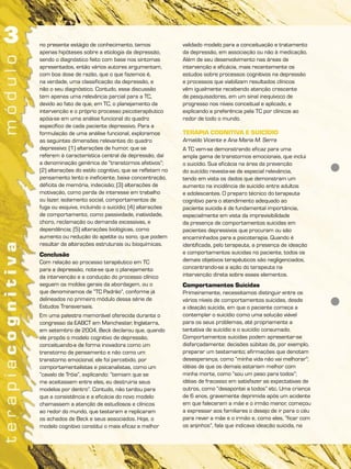 no presente estágio de conhecimento, temos
apenas hipóteses sobre a etiologia da depressão,
sendo o diagnóstico feito com base nos sintomas
apresentados, então vários autores argumentam,
com boa dose de razão, que o que fazemos é,
na verdade, uma classificação da depressão, e
não o seu diagnóstico. Contudo, essa discussão
tem apenas uma relevância parcial para a TC,
devido ao fato de que, em TC, o planejamento da
intervenção e o próprio processo psicoterapêutico
apóia-se em uma análise funcional do quadro
específico de cada paciente depressivo. Para a
formulação de uma análise funcional, exploramos
as seguintes dimensões relevantes do quadro
depressivo: (1) alterações de humor, que se
referem à característica central da depressão, daí
a denominação genérica de “transtornos afetivos”;
(2) alterações do estilo cognitivo, que se refletem no
pensamento lento e ineficiente, baixa concentração,
déficits de memória, indecisão; (3) alterações de
motivação, como perda de interesse em trabalho
ou lazer, isolamento social, comportamentos de
fuga ou esquiva, incluindo o suicídio; (4) alterações
de comportamento, como passividade, inatividade,
choro, reclamação ou demanda excessivas, e
dependência; (5) alterações biológicas, como
aumento ou redução do apetite ou sono, que podem
resultar de alterações estruturais ou bioquímicas.
Conclusão
Com relação ao processo terapêutico em TC
para a depressão, note-se que o planejamento
da intervenção e a condução do processo clínico
seguem os moldes gerais da abordagem, ou o
que denominamos de “TC Padrão”, conforme já
delineados no primeiro módulo dessa série de
Estudos Transversais.
Em uma palestra memorável oferecida durante o
congresso da EABCT em Manchester, Inglaterra,
em setembro de 2004, Beck declarou que, quando
ele propôs o modelo cognitivo de depressão,
conceituando-a de forma inovadora como um
transtorno de pensamento e não como um
transtorno emocional, ele foi percebido, por
comportamentalistas e psicanalistas, como um
“cavalo de Tróia”, explicando: “temiam que se
me aceitassem entre eles, eu destruiria seus
modelos por dentro”. Contudo, não tardou para
que a consistência e a eficácia do novo modelo
chamassem a atenção de estudiosos e clínicos
ao redor do mundo, que testaram e replicaram
os achados de Beck e seus associados. Hoje, o
modelo cognitivo constitui o mais eficaz e melhor
validado modelo para a conceituação e tratamento
da depressão, em associação ou não à medicação.
Além de seu desenvolvimento nas áreas de
intervenção e eficácia, mais recentemente os
estudos sobre processos cognitivos na depressão
e processos que viabilizam resultados clínicos
vêm igualmente recebendo atenção crescente
de pesquisadores, em um sinal inequívoco de
progresso nos níveis conceitual e aplicado, e
explicando a preferência pela TC por clínicos ao
redor de todo o mundo.
TERAPIA COGNITIVA E SUICÍDIO
Arnaldo Vicente e Ana Maria M. Serra
A TC vem-se demonstrando eficaz para uma
ampla gama de transtornos emocionais, que inclui
o suicídio. Sua eficácia na área da prevenção
do suicídio reveste-se de especial relevância,
tendo em vista os dados que demonstram um
aumento na incidência de suicídio entre adultos
e adolescentes. O preparo técnico do terapeuta
cognitivo para o atendimento adequado ao
paciente suicida é de fundamental importância,
especialmente em vista da imprevisibilidade
da presença de comportamentos suicidas em
pacientes depressivos que procuram ou são
encaminhados para a psicoterapia. Quando é
identificada, pelo terapeuta, a presença de ideação
e comportamentos suicidas no paciente, todos os
demais objetivos terapêuticos são negligenciados,
concentrando-se a ação do terapeuta na
intervenção direta sobre esses elementos.
Comportamentos Suicidas
Primeiramente, necessitamos distinguir entre os
vários níveis de comportamentos suicidas, desde
a ideação suicida, em que o paciente começa a
contemplar o suicídio como uma solução viável
para os seus problemas, até propriamente a
tentativa de suicídio e o suicídio consumado.
Comportamentos suicidas podem apresentar-se
disfarçadamente: decisões súbitas de, por exemplo,
preparar um testamento; afirmações que denotam
desesperança, como “minha vida não vai melhorar”;
idéias de que os demais estariam melhor com
minha morte, como “sou um peso para todos”;
idéias de fracasso em satisfazer as expectativas de
outros, como “desapontei a todos” etc. Uma criança
de 6 anos, gravemente deprimida após um acidente
em que faleceram a mãe e o irmão menor, começou
a expressar aos familiares o desejo de ir para o céu
para rever a mãe e o irmão e, como eles, “ficar com
os anjinhos”, fala que indicava ideação suicida, na
 