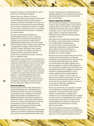 tentativa de escapar da situação difícil em que se
encontrava a família após a tragédia.
Deve-se notar que o desejo de morrer é
inversamente proporcional ao desejo de comunicar
a intolerabilidade à situação de vida presente; o
indivíduo que efetivamente deseja morrer, por ver a
morte como a única solução para seus problemas,
não comunica seu desejo, para evitar ser impedido.
Por outro lado, o indivíduo que comunica seu desejo
de morrer pode estar comunicando, na realidade,
um pedido de ajuda.
Há ainda outras formas de avaliarmos a
intencionalidade. Devemos inquirir o paciente a
respeito de seu conhecimento sobre possíveis
métodos que ele consideraria utilizar, sobre a
letalidade dos métodos, sobre como teria acesso
a esses métodos e sobre medidas que já pode haver
empregado para investigar sobre os diferentes
métodos e acessar estratégias instrumentais.
Essas informações, em conjunto, permitem ao
terapeuta avaliar a gravidade da intenção
suicida versus o desejo de comunicar a intenção
como um pedido de ajuda.
A investigação direta da ideação e comportamento
suicidas é recomendada, sem o uso de eufemismos
e evitando inadvertidamente reforçar preconceitos
sociais, culturais e religiosos contra o suicídio e o
suicida. Alguns clínicos defendem a idéia de que
abordar diretamente o suicídio, inclusive usando os
termos “suicídio” e “suicida”, pode induzir o paciente
a considerar essa alternativa. Contudo, os estudos
sugerem a improbabilidade dessa alternativa,
e indicam ainda que a evitação do assunto ou a
referência velada podem sugerir ao paciente que
o terapeuta compartilha do preconceito social e
cultural, e talvez até religioso, contra suicidas.
Avaliação Objetiva
Embora todos os suicidas sejam depressivos, os
estudos demonstram que a desesperança é o
construto central de risco para o suicídio. Beck
e associados criaram escalas para a avaliação
objetiva da depressão e da desesperança. O
BDI (Beck Depression Inventory), o Inventário de
Depressão de Beck, mostra-se correlacionado ao
suicídio em amostras heterogêneas, por exemplo,
na população em geral, ao discriminar entre
depressivos e não depressivos. Porém, o BHS
(Beck Hopelessness Scale), a Escala de
Desesperança de Beck, mostra-se correlacionado a
suicídio em amostras homogêneas de depressivos,
isto é, discrimina entre depressivos suicidas e não
suicidas, indicando que é a medida relevante na
avaliação objetiva do risco de suicídio em pacientes
depressivos que buscam ou são encaminhados
para a psicoterapia.
Fatores Cognitivos de Risco
Além de fatores demográficos e sociais de risco
crônico e agudo, estudos sugerem vários fatores
cognitivos de risco, que devem ser investigados.
A desesperança tem-se demonstrado, segundo
os estudos, como um fator de risco crônico e
agudo. Sugere um esquema relativamente
estável, em que a dimensão da tríade cognitiva
implicada é o “futuro”.
Outro fator de risco refere-se ao autoconceito.
Em adultos, o autoconceito indica um fator de
risco, independente da desesperança.
Em crianças, porém, o autoconceito está
relacionado à depressão e à intenção suicida,
porém apenas quando na presença da
desesperança. O autoconceito refere-se à
dimensão “eu” da tríade cognitiva.
Quanto à forma de processamento de informação,
o suicida demonstra tendência aumentada a
distorções na interpretação de seu real. As formas
mais freqüentes de distorções, que refletem
em termos gerais uma rigidez cognitiva, são: a
abstração seletiva, em que o indivíduo abstrai de
seu real apenas as evidências que confirmam suas
expectativas pessimistas e negligencia evidências
contrárias; a supergeneralização, em que o
indivíduo utiliza-se de termos generalizantes
como “nunca”/”sempre”, “tudo”/”nada”; e o
pensamento dicotômico, que denota uma forma
extremista e perfeccionista de avaliar seu real
em termos de, por exemplo, “ótimo” ou “péssimo”,
ou seja, não considerando possibilidades
intermediárias mais realistas.
Quanto ao conteúdo de suas cognições, os temas
mais freqüentes no processamento do real pelo
suicida são crenças perfeccionistas, que se
refletem nas expectativas irrealistas que o
indivíduo tem de si, nas expectativas que o indivíduo
tem dos outros, e nas expectativas que o indivíduo
acredita que os outros têm de si. Dentre essas,
as expectativas que o indivíduo acredita que os
outros têm de si correlacionam-se ao mais
alto risco de suicídio.
Quanto aos estilos de atribuição para explicar
eventos negativos em suas vidas, o suicida tende a
fazer atribuições internas (“os males da minha vida
devem-se a mim”), estáveis (“os fatores internos
 