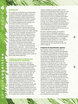 INTRODUÇÃO
Os transtornos de ansiedade, que compreendem
a ansiedade generalizada, as fobias, a síndrome
de pânico, o transtorno obsessivo-compulsivo, a
ansiedade associada à saúde e hipocondria, e o
transtorno de estresse pós-traumático, implicam
em severa incapacitação em seus portadores.
Sua incidência, segundo estudos recentes, vem
aumentando de forma preocupante.
O presente módulo, o quarto nesta série de
“Estudos Transversais”, tratará da aplicação da
Terapia Cognitiva aos transtornos de ansiedade.
Iniciaremos explicando as bases do modelo cognitivo
dos transtornos de ansiedade, apresentando, em
seguida, os modelos cognitivos específicos para
as classes de transtornos mais freqüentemente
observados, quais sejam, as fobias, a síndrome
de pânico, o transtorno obsessivo-compulsivo,
a ansiedade associada à saúde e hipocondria,
e o transtorno de estresse pós-traumático.
Finalizaremos, abordando uma importante área
de transtornos – o transtorno de preocupação
excessiva (“worry disorder”) – área em que a TC
vem-se destacando e que mereceu um livro recente,
intitulado “The Worry Cure: Seven Steps to Stop
Worry from Stopping You” (ainda sem título em
português), de autoria de Robert Leahy, o autor do
último artigo deste suplemento.
O MODELO COGNITIVO BÁSICO DOS
TRANSTORNOS DE ANSIEDADE
Conforme vimos anteriormente, segundo o
modelo cognitivo, a hipótese de vulnerabilidade
cognitiva explicaria a instalação e manutenção dos
transtornos emocionais. Essa hipótese propõe
que o portador de um transtorno emocional tem
uma tendência aumentada a cometer distorções
ao processar o real interno e externo, além de
uma rigidez que o levaria, uma vez cometida
uma distorção, a resistir à consideração de
interpretações alternativas. Segundo o modelo
cognitivo, o ponto central para a experiência
subjetiva de ansiedade diante de um evento não
seria o evento em si, mas a atribuição de um
significado ameaçador ou perigoso ao evento pelo
sujeito. No caso específico dos transtornos de
ansiedade, a experiência de ansiedade decorreria
de uma atribuição exagerada de ameaça ou perigo
a eventos que outros poderiam processar como
neutros. A valência emocional ou ansiogênica
de um evento não é, portanto, intrínseca, mas
relativa e subjetiva, porquanto reflete a forma
particular de representação desse evento por cada
sujeito. Como exemplo, temos o agorafóbico, que
experiencia ansiedade em espaços abertos, em
decorrência de uma forma subjetiva de processar
ou representar espaços abertos, os quais, para
outros, não carregam o mesmo significado de risco
e perigo. Ou o portador de síndrome de pânico,
que experiencia uma ansiedade incontrolável diante
de uma taquicardia ou arritmia, que ele interpreta
como um sinal iminente de um ataque cardíaco,
mas que outros processam de forma neutra ou, na
maioria das vezes, nem notam.
Ao tratar o paciente ansioso, promovendo a
re-estruturação e a flexibilidade cognitivas, o
terapeuta cognitivo tem como meta levá-lo a buscar
interpretações alternativas a suas interpretações
exageradamente catastróficas; e, em paralelo,
capacitá-lo a avaliar eventos com maior realismo,
neutralizando o sentido de risco ou perigo
exagerado que ele vem imprimindo ao seu real,
interno e externo.
A hipótese de especificidade cognitiva
Essa hipótese reflete a proposição de uma
correspondência entre o conteúdo das cognições
e a qualidade e intensidade da emoção, bem como
a forma do comportamento de um indivíduo diante
de uma situação. Dessa forma, seqüências típicas
de pensamentos automáticos pré-conscientes
ocasionariam emoções típicas; por exemplo,
pensamentos que refletem perda (“não sou
nada sem o emprego que perdi” ou “sem meu
casamento, a vida não vale a pena”), falta de algo
(“não tenho capacidade para conseguir um bom
emprego” ou “não tenho o afeto de ninguém”),
ou baixo autoconceito (“sou um fracasso” ou
“sou incapaz”), estariam associados a emoções
de depressão. Enquanto que pensamentos que
refletem um sentido exagerado de vulnerabilidade
frente ao real (“se perder esse emprego, jamais
conseguirei outro” ou “não suportarei se vier a ser
abandonado”, ou ainda, “dor de cabeça: e se eu
tiver um tumor cerebral?”) estariam associados à
emoção de ansiedade. A hipótese de especificidade
cognitiva é útil ao clínico, ao facilitar a identificação
da cognição “quente”, que está associada à raiz da
emoção, e que, desafiada, resultará na modulação
da emoção pelo sujeito; ou, no caso particular dos
transtornos de ansiedade, o desafio da cognição
“quente” resultará na neutralização da experiência
de ansiedade pelo sujeito ansioso.
 