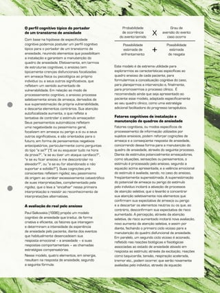 O perfil cognitivo típico do portador
de um transtorno de ansiedade
Com base na hipótese de especificidade
cognitiva podemos postular um perfil cognitivo
típico para o portador de um transtorno de
ansiedade, reunindo elementos que possibilitam
a instalação e garantem a manutenção do
quadro de ansiedade. Efetivamente, em termos
de estruturas cognitivas, o ansioso tem
tipicamente crenças disfuncionais focalizadas
em ameaça física ou psicológica ao próprio
indivíduo ou a seus outros significativos, que
refletem um sentido aumentado de
vulnerabilidade. Em relação ao modo de
processamento cognitivo, o ansioso processa
seletivamente sinais de ameaça, derivados de
sua superestimação da própria vulnerabilidade,
e descarta elementos contrários. Sua atenção
autofocalizada aumenta, o que reflete a
tentativa de controlar o estímulo ameaçador.
Seus pensamentos automáticos refletem
uma negatividade ou pessimismo geral,
focalizam em ameaça ou perigo a si ou a seus
outros significativos, e são orientados para o
futuro, em forma de pensamentos negativos
antecipatórios, particularmente como perguntas
do tipo “e se?” (“E se eu esquecer tudo na hora
da prova?”, “e se eu tiver um ataque cardíaco?”,
“e se eu ficar ansioso e me descontrolar no
elevador?”, ou “e se eu for abandonado e não
suportar a solidão?”). Suas cognições pré-
conscientes refletem rigidez; seu pessimismo
dá origem ao caráter excessivamente catastrófico
de suas interpretações, complementado pela
rigidez, que o leva a “encalhar” nessa primeira
interpretação e resistir ao reconhecimento de
interpretações alternativas.
A avaliação do real pelo ansioso
Paul Salkovskis (1996) propôs um modelo
cognitivo de ansiedade que traduz, de forma
criativa e eficiente, os fatores que interagem
e determinam a intensidade da experiência
de ansiedade pelo paciente, diante dos eventos
que habitualmente desencadeiam sua
resposta emocional – a ansiedade – e suas
respostas comportamentais – as chamadas
estratégias compensatórias.
Nesse modelo, quatro elementos, em sinergia,
resultam na resposta de ansiedade, segundo
a seguinte fórmula:
Este modelo é de extrema utilidade para
explorarmos as características específicas ao
quadro ansioso de cada paciente, para
formularmos a conceituação cognitiva do caso,
para planejarmos a intervenção e, finalmente,
para promovermos o processo clínico. É
recomendado ainda que seja apresentado ao
paciente esse modelo, adaptado especificamente
ao seu quadro clínico, como uma estratégia
adicional facilitadora do progresso terapêutico.
Fatores cognitivos de instalação e
manutenção de quadros de ansiedade
Fatores cognitivos, ou modos específicos de
processamento de informação utilizados por
sujeitos ansiosos, podem reforçar cognições de
ameaça e a conseqüente resposta de ansiedade,
concorrendo dessa forma para a manutenção do
quadro de ansiedade, através do seguinte processo.
Diante de estímulos potencialmente ameaçadores,
como situações, sensações ou pensamentos, o
estímulo é processado pelo ansioso, segundo a
equação acima apresentada, e a valência emocional
do estímulo é avaliada, sendo, no caso do ansioso,
freqüentemente superestimada. A superestimação
do potencial de ameaça ou perigo do estímulo
pelo indivíduo incitará a ativação de processos
de atenção seletiva, que o levarão a concentrar
sua atenção seletivamente nos elementos que
confirmam sua expectativa de ameaça ou perigo
e a descartar os elementos neutros ou os que, ao
contrário, desconfirmam sua expectativa de risco
aumentado. A percepção, através da atenção
seletiva, de risco aumentado incitará nova avaliação,
novo aumento da atenção seletiva, e assim por
diante, fechando o primeiro ciclo vicioso para a
manutenção do quadro disfuncional de ansiedade.
Em paralelo, um segundo ciclo vicioso é acionado,
refletido nas reações biológicas e fisiológicas
associadas ao estado de ansiedade ativado em
resposta ao estímulo; através da excitação, reações
como taquicardia, tensão, respiração acelerada,
tremor etc., podem ocorrer, que serão novamente
avaliadas pelo indivíduo, através da equação
Probabilidade
de ocorrência
do evento temido
Grau de
aversão do evento
caso ocorra
X
Possibilidade
estimada de
enfrentamento
Possibilidade
estimada
de resgate
+
 