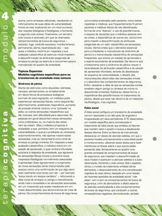 acima, como ameaças adicionais, resultando no
reforçamento de suas idéias de vulnerabilidade
frente ao real, implicando em um novo aumento
das reações biológicas e fisiológicas, e fechando
o segundo ciclo vicioso. Finalmente, um terceiro
ciclo vicioso é acionado, em que os chamados
comportamentos de busca de segurança –
evitação, fuga, controle excessivo, monitoramento
permanente, alerta, neutralização etc. – aos
quais o indivíduo recorre em resposta a sua
avaliação catastrófica do estímulo inicial impedem
a desconfirmação da atribuição exagerada de
ameaça ou perigo ao estímulo e concorrem para a
manutenção do quadro de ansiedade.
Tópicos Especiais:
Modelos cognitivos específicos para os
transtornos de ansiedade mais comuns
Síndrome de pânico
Diante de estímulos como situações, estresse,
cansaço, pensamentos, ou simplesmente
em decorrência de processos biológicos
normais de auto-regulação, um indivíduo pode
experienciar sensações físicas, como taquicardia,
adormecimento, aceleração respiratória, aumento
de pressão arterial, tontura, uma “pontada” no
peito, ou outras sensações inespecíficas que
ele, inclusive, tem dificuldade para descrever. As
pessoas em geral descartam essas sensações
como inofensivas, ou, na maioria das vezes,
nem as notam. Mas o indivíduo propenso à
ansiedade, e que, portanto, tem um esquema de
vulnerabilidade, o qual já o predispõe ao constante
automonitoramento, não apenas notará essas
sensações, mas as interpretará como sinal de
ameaça ou perigo iminente. Em resposta a essa
avaliação catastrófica, o indivíduo entra em um
estado de apreensão, o qual, embora infundado,
acionará a resposta de ansiedade, que agravará
as sensações físicas iniciais e acionará novas
respostas fisiológicas normalmente associadas
à apreensão. Esse agravamento e surgimento
de novas sensações serão interpretados pelo
ansioso como uma confirmação de que algo sério
está realmente ocorrendo com ele – por exemplo,
“estou tendo um ataque cardíaco” – reforçando a
idéia inicial de ameaça ou perigo e intensificando
ainda mais a ansiedade e as sensações associadas,
em um crescendo que acaba resultando em um
medo descontrolado, que denominamos de crise de
pânico. Os comportamentos de busca de segurança,
comumente praticados pelo paciente, como visitas
repetidas a médicos, que freqüentemente frustram
paciente e médicos diante da não identificação
formal de uma “doença”, o uso de psicofármacos,
a esquiva de situações que o indivíduo associa com
as crises, a dependência de outros etc. concorrem
para impedir a desconfirmação da atribuição
exagerada de um valor catastrófico às sensações
iniciais. Vemos então que o elemento essencial
para a instalação e manutenção da síndrome de
pânico é a interpretação catastrófica de sensações
freqüentes, que aciona um estado de apreensão e
a espiral ascendente da ansiedade. Daí decorre que
o tratamento para a síndrome do pânico requer a
neutralização da atribuição catastrófica e do estado
de apreensão infundado, através da desativação
do esquema de vulnerabilidade, o desafio das
interpretações distorcidas das sensações iniciais
e o abandono dos comportamentos de segurança.
Enfim, desativar a idéia de que as sensações iniciais
sinalizam algum perigo ou ameaça de morte ou
descontrole iminentes. Explica-se, dessa forma, a
inoperância dos psicofármacos no tratamento do
pânico, desde que este não decorre de um distúrbio
neufisiológico, mas cognitivo.
Fobia social
A fobia social configura um transtorno de ansiedade
comum associado a um alto grau de angústia e
incapacitação em seus portadores. A TC desenvolveu
um modelo específico para conceituação e
tratamento da fobia social, que enfatiza os fatores
que mantêm ativo o quadro e busca a desativação
desses fatores. Entre os fatores de manutenção
destaca-se um desvio de atenção seletiva, em que o
paciente focaliza prioritariamente a auto-observação
e monitoramento, utilizando esses dados para fazer
inferências errôneas sobre o que outros estão
pensando dele. Acrescente-se ao quadro uma
grande variedade de comportamentos de busca
de segurança, que impedem a desconfirmação de
seus medos e acentuam a atenção seletiva e a auto-
observação, fechando o ciclo vicioso. Sob o aspecto
clínico, o modelo de tratamento enfatiza vários
elementos: o desenvolvimento de uma conceituação
cognitiva do caso clínico, baseado em uma revisão
de recentes episódios de ansiedade social; “role-
plays”, com e sem os comportamentos de busca de
segurança, a fim de demonstrar o efeito adverso
da atenção autofocalizada e dos comportamentos
de busca de segurança, que conduzem a outras
conseqüências negativas; demonstração, através
 