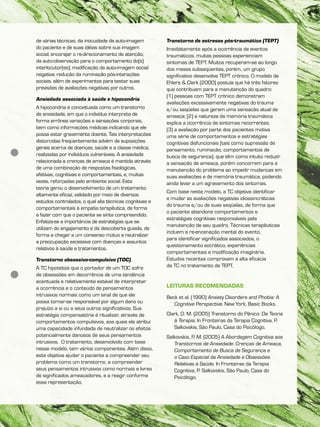 de várias técnicas, da inocuidade da auto-imagem
do paciente e de suas idéias sobre sua imagem
social; encorajar o re-direcionamento de atenção,
da auto-observação para o comportamento do(s)
interlocutor(es); modificação da auto-imagem social
negativa; redução da ruminação pós-interações
sociais, além de experimentos para testar suas
previsões de avaliações negativas por outros.
Ansiedade associada à saúde e hipocondria
A hipocondria é conceituada como um transtorno
de ansiedade, em que o indivíduo interpreta de
forma errônea variações e sensações corporais,
bem como informações médicas indicando que ele
possa estar gravemente doente. Tais interpretações
distorcidas freqüentemente advêm de suposições
gerais acerca de doenças, saúde e a classe médica,
realizadas por indivíduos vulneráveis. A ansiedade
relacionada a crenças de ameaça é mantida através
de uma combinação de respostas fisiológicas,
afetivas, cognitivas e comportamentais, e, muitas
vezes, reforçadas pelo ambiente social. Esta
teoria gerou o desenvolvimento de um tratamento
altamente eficaz, validado por meio de diversos
estudos controlados, o qual alia técnicas cognitivas e
comportamentais à empatia terapêutica, de forma
a fazer com que o paciente se sinta compreendido.
Enfatiza-se a importância de estratégias que se
utilizam do engajamento e da descoberta guiada, de
forma a chegar a um consenso mútuo e neutralizar
a preocupação excessiva com doenças e assuntos
relativos à saúde e tratamentos.
Transtorno obsessivo-compulsivo (TOC)
A TC hipotetiza que o portador de um TOC sofre
de obsessões em decorrência de uma tendência
acentuada e relativamente estável de interpretar
a ocorrência e o conteúdo de pensamentos
intrusivos normais como um sinal de que ele
possa tornar-se responsável por algum dano ou
prejuízo a si ou a seus outros significativos. Sua
estratégia compensatória é ritualizar, através de
comportamentos compulsivos, aos quais ele atribui
uma capacidade infundada de neutralizar os efeitos
potencialmente danosos de seus pensamentos
intrusivos. O tratamento, desenvolvido com base
nesse modelo, tem vários componentes. Além disso,
este objetiva ajudar o paciente a compreender seu
problema como um transtorno, a compreender
seus pensamentos intrusivos como normais e livres
de significados ameaçadores, e a reagir conforme
essa representação.
Transtorno de estresse pós-traumático (TEPT)
Imediatamente após a ocorrência de eventos
traumáticos, muitas pessoas experienciam
sintomas de TEPT. Muitos recuperam-se ao longo
dos meses subseqüentes, porém, um grupo
significativo desenvolve TEPT crônico. O modelo de
Ehlers & Clark (2000) postula que há três fatores
que contribuem para a manutenção do quadro:
(1) pessoas com TEPT crônico demonstram
avaliações excessivamente negativas do trauma
e/ou seqüelas que geram uma sensação atual de
ameaça; (2) a natureza da memória traumática
explica a ocorrência de sintomas recorrentes;
(3) a avaliação por parte dos pacientes motiva
uma série de comportamentos e estratégias
cognitivas disfuncionais (tais como supressão de
pensamento, ruminação, comportamentos de
busca de segurança), que têm como intuito reduzir
a sensação de ameaça, porém concorrem para a
manutenção do problema ao impedir mudanças em
suas avaliações e de memória traumática, podendo
ainda levar a um agravamento dos sintomas.
Com base neste modelo, a TC objetiva identificar
e mudar as avaliações negativas idiossincráticas
do trauma e/ou de suas seqüelas, de forma que
o paciente abandone comportamentos e
estratégias cognitivas responsáveis pela
manutenção de seu quadro. Técnicas terapêuticas
incluem a re-encenação mental do evento,
para identificar significados associados, o
questionamento socrático, experiências
comportamentais e modificação imaginária.
Estudos recentes comprovam a alta eficácia
da TC no tratamento de TEPT.
LEITURAS RECOMENDADAS
Beck et al. (1990) Anxiety Disorders and Phobia: A
Cognitive Perspective. New York, Basic Books.
Clark, D. M. (2005) Transtorno do Pânico: Da Teoria
à Terapia. In Fronteiras da Terapia Cognitiva, P.
Salkovskis, São Paulo, Casa do Psicólogo.
Salkovskis, P. M. (2005) A Abordagem Cognitiva aos
Transtornos de Ansiedade: Crenças de Ameaça,
Comportamento de Busca de Segurança e
o Caso Especial da Ansiedade e Obsessões
Relativas à Saúde. In Fronteiras da Terapia
Cognitiva, P. Salkovskis, São Paulo, Casa do
Psicólogo.
 