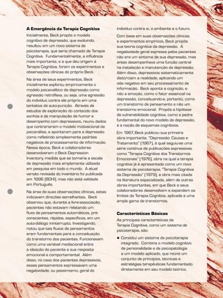 A Emergência da Terapia Cognitiva
Inicialmente, Beck propôs o modelo
cognitivo de depressão, que evoluindo,
resultou em um novo sistema de
psicoterapia, que seria chamado de Terapia
Cognitiva. Fundamentalmente, a influência
mais importante, e a que deu origem à
Terapia Cognitiva, foram os experimentos e
observações clínicas do próprio Beck.
Na área de seus experimentos, Beck
inicialmente explorou empiricamente o
modelo psicanalítico da depressão como
agressão retroflexa, ou seja, uma agressão
do indivíduo contra ele próprio em uma
tentativa de auto-punição. Através de
estudos de exploração do conteúdo dos
sonhos e de manipulação de humor e
desempenho com depressivos, reuniu dados
que contrariaram o modelo motivacional da
psicanálise, e apontaram para a depressão
como refletindo simplesmente padrões
negativos de processamento de informação.
Nessa época, Beck e colaboradores
desenvolveram o Beck Depression
Inventory, medida que se tornaria a escala
de depressão mais amplamente utilizada
em pesquisa em todo o mundo. A atual
versão revisada do inventário foi publicada
em 1996 (BDI-II), mas não está validada
em Português.
Na área de suas observações clínicas, estas
indicavam direções semelhantes. Beck
observou que, durante a livre-associação,
pacientes não estavam relatando um
fluxo de pensamentos automáticos, pré-
conscientes, rápidos, específicos, em um
auto-diálogo ininterrupto. Investigando,
notou que tais fluxos de pensamentos
eram fundamentais para a conceituação
do transtorno dos pacientes. Funcionavam
como uma variável mediacional entre
a ideação do paciente e sua resposta
emocional e comportamental. Além
disso, no caso dos pacientes depressivos,
esses pensamentos expressavam uma
negatividade, ou pessimismo, geral do
indivíduo contra si, o ambiente e o futuro.
Com base em suas observações clínicas
e experimentos empíricos, Beck propôs
sua teoria cognitiva da depressão. A
negatividade geral expressa pelos pacientes
não era um sintoma de sua depressão, mas
antes desempenhava uma função central
na instalação e manutenção da depressão.
Além disso, depressivos sistematicamente
distorciam a realidade, aplicando um
viés negativo em seu processamento de
informação. Beck aponta a cognição, e
não a emoção, como o fator essencial na
depressão, conceituando-a, portanto, como
um transtorno de pensamento e não um
transtorno emocional. Propôs a hipótese
de vulnerabilidade cognitiva, como a pedra
fundamental do novo modelo de depressão,
e a noção de esquemas cognitivos.
Em 1967, Beck publicou sua primeira
obra importante, “Depressão: Causas e
Tratamento” (1967), à qual seguiu-se uma
série contínua de publicações expressivas
como “Terapia Cognitiva dos Transtornos
Emocionais” (1976), obra na qual a terapia
cognitiva já é apresentada como um novo
sistema de psicoterapia, “Terapia Cognitiva
da Depressão” (1979), a obra mais citada
na literatura especializada, além de outras
obras importantes, em que Beck e seus
colaboradores desenvolvem e expandem os
limites da Terapia Cognitiva, aplicada a uma
ampla gama de transtornos.
Características Básicas
As principais características da
Terapia Cognitiva, como um sistema de
psicoterapia, são:
 Constitui um sistema de psicoterapia
integrado. Combina o modelo cognitivo
de personalidade e de psicopatologia
a um modelo aplicado, que reúne um
conjunto de princípios, técnicas e
estratégias terapêuticas fundamentado
diretamente em seu modelo teórico.
 