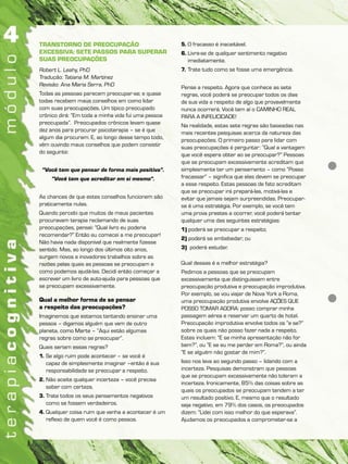TRANSTORNO DE PREOCUPAÇÃO
EXCESSIVA: SETE PASSOS PARA SUPERAR
SUAS PREOCUPAÇÕES
Robert L. Leahy, PhD
Tradução: Tatiana M. Martinez
Revisão: Ana Maria Serra, PhD
Todas as pessoas parecem preocupar-se; e quase
todas recebem maus conselhos em como lidar
com suas preocupações. Um típico preocupado
crônico dirá: “Em toda a minha vida fui uma pessoa
preocupada”. Preocupados crônicos levam quase
dez anos para procurar psicoterapia – se é que
algum dia procuram. E, ao longo desse tempo todo,
vêm ouvindo maus conselhos que podem consistir
do seguinte:
“Você tem que pensar de forma mais positiva”.
“Você tem que acreditar em si mesmo”.
As chances de que estes conselhos funcionem são
praticamente nulas.
Quando percebi que muitos de meus pacientes
procuravam terapia reclamando de suas
preocupações, pensei: “Qual livro eu poderia
recomendar?” Então eu comecei a me preocupar!
Não havia nada disponível que realmente fizesse
sentido. Mas, ao longo dos últimos oito anos,
surgem novos e inovadores trabalhos sobre as
razões pelas quais as pessoas se preocupam e
como podemos ajudá-las. Decidi então começar a
escrever um livro de auto-ajuda para pessoas que
se preocupam excessivamente.
Qual a melhor forma de se pensar
a respeito das preocupações?
Imaginemos que estamos tentando ensinar uma
pessoa – digamos alguém que vem de outro
planeta, como Marte – “Aqui estão algumas
regras sobre como se preocupar”.
Quais seriam essas regras?
1. Se algo ruim pode acontecer – se você é
capaz de simplesmente imaginar –então é sua
responsabilidade se preocupar a respeito.
2. Não aceite qualquer incerteza – você precisa
saber com certeza.
3. Trate todos os seus pensamentos negativos
como se fossem verdadeiros.
4. Qualquer coisa ruim que venha a acontecer é um
reflexo de quem você é como pessoa.
5. O fracasso é inaceitável.
6. Livre-se de qualquer sentimento negativo
imediatamente.
7. Trate tudo como se fosse uma emergência.
Pense a respeito. Agora que conhece as sete
regras, você poderá se preocupar todos os dias
de sua vida a respeito de algo que provavelmente
nunca ocorrerá. Você tem aí o CAMINHO REAL
PARA A INFELICIDADE!
Na realidade, estas sete regras são baseadas nas
mais recentes pesquisas acerca da natureza das
preocupações. O primeiro passo para lidar com
suas preocupações é perguntar: “Qual a vantagem
que você espera obter ao se preocupar?” Pessoas
que se preocupam excessivamente acreditam que
simplesmente ter um pensamento – como “Posso
fracassar” – significa que elas devem se preocupar
a esse respeito. Estas pessoas de fato acreditam
que se preocupar irá prepará-las, motivá-las e
evitar que jamais sejam surpreendidas. Preocupar-
se é uma estratégia. Por exemplo, se você tem
uma prova prestes a ocorrer, você poderá tentar
qualquer uma das seguintes estratégias:
1) poderá se preocupar a respeito;
2) poderá se embebedar; ou
3) poderá estudar.
Qual dessas é a melhor estratégia?
Pedimos a pessoas que se preocupam
excessivamente que distinguissem entre
preocupação produtiva e preocupação improdutiva.
Por exemplo, se vou viajar de Nova York a Roma,
uma preocupação produtiva envolve AÇÕES QUE
POSSO TOMAR AGORA: posso comprar minha
passagem aérea e reservar um quarto de hotel.
Preocupação improdutiva envolve todos os “e se?”
sobre os quais não posso fazer nada a respeito.
Estes incluem: “E se minha apresentação não for
bem?”, ou “E se eu me perder em Roma?”, ou ainda
“E se alguém não gostar de mim?”.
Isso nos leva ao segundo passo – lidando com a
incerteza. Pesquisas demonstram que pessoas
que se preocupam excessivamente não toleram a
incerteza. Ironicamente, 85% das coisas sobre as
quais os preocupados se preocupam tendem a ter
um resultado positivo. E, mesmo que o resultado
seja negativo, em 79% dos casos, os preocupados
dizem: “Lidei com isso melhor do que esperava”.
Ajudamos os preocupados a comprometer-se a
 