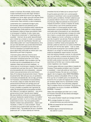 aceitar a incerteza. Na verdade, você já aceita
muitas incertezas na sua vida. Exigir certeza é
inútil; portanto podemos procurar por algumas
vantagens em se ter algum grau de incerteza. Estas
incluem novidade, surpresa, desafio, mudança e
crescimento. Caso contrário, a vida é entediante.
Juntamente com a aceitação de algum grau
de incerteza, sabemos que pessoas que se
preocupam de forma excessiva evitam experiências
desconfortáveis. Então pedimos a estas pessoas
que listassem todas as coisas que evitavam fazer
e começassem a fazê-las. A meta, nesse caso,
é “desconforto construtivo” e “imperfeição bem-
sucedida”. Você tem de se sentir desconfortável
para motivar-se a crescer e mudar; e o sucesso é
adquirido a custo de imperfeições. Descobri que
estas idéias podem ser muito fortalecedoras. Uma
vez que você descobre que já está desconfortável
(porque você é uma pessoa que se preocupa
de forma excessiva e provavelmente está um
pouco deprimido), você pode ao menos usar o seu
desconforto para fazer progresso.
O terceiro passo refere-se à forma como
você avalia o seu pensamento. Pessoas que se
preocupam excessivamente têm uma “fusão
pensamento-realidade”. Elas acreditam que “Se
eu achar que há a possibilidade de eu vir a ser
rejeitado, então isso se tornará realidade – a
menos que eu me preocupe a respeito e faça todo
o possível para que isso não ocorra”. Nesse sentido,
as preocupações são como obsessões – pessoas
tratam seus pensamentos como se já fossem
fatos. Erros típicos de pensamento incluem “leitura
de pensamento” (Ele acha que sou um perdedor),
conclusões precipitadas (Eu não sei algo, portanto
irei fracassar), racionalização emocional (Sinto-
me nervoso, então as coisas não darão certo),
perfeccionismo (Preciso ser perfeito para ser
confiante), e descontar o positivo (O fato de que
fui bem sucedido no passado não é garantia de
nada). Os excessivamente preocupados também
têm idéias de “emergência repentina” – tais como,
pensamentos do tipo “descida escorregadia”
(Se essa tendência continuar, as coisas poderão
continuar desabando rapidamente) ou “armadilha”
(Eu poderei cometer um erro e minha vida inteira
poderá desmoronar). Os preocupados podem
desafiar e testar seus pensamentos – “Qual o pior
resultado, o melhor e o mais provável?”, “Quais
as coisas que eu poderia fazer para lidar com um
problema real?”, “Há evidências de que o resultado
poderá ser ok?”, e “Estou fazendo as mesmas
previsões futuras erradas que eu sempre faço?”
O quarto passo para lidar com a preocupação
excessiva é reconhecer como sua personalidade
contribui para o problema. Também sabemos que
as pessoas diferem entre si com relação ao que
as preocupa. Algumas pessoas se preocupam a
respeito de dinheiro, outras a respeito de saúde,
e outras sobre o que outras pessoas pensam
acerca delas. E a preocupação também está
relacionada a sua personalidade. Por exemplo,
você pode estar preocupado em ser abandonado
ou em se tornar desamparado e incapaz de cuidar
de si mesmo, ou pode estar preocupado de que
não é religioso ou moral o suficiente, ou ainda de
que não é superior aos demais. Podemos utilizar
as técnicas da terapia cognitiva para ajudar as
pessoas a modificar essas preocupações. Por
exemplo, podemos examinar os custos e benefícios
de pensar em termos tão rígidos – tudo ou nada.
Ou você pode se perguntar que conselho poderia
oferecer a um amigo na mesma situação. Ou
podemos estabelecer experimentos, nos quais
você não solicita proteção a outros, ou não precisa
agir com perfeição, ou passe tempo sozinho (se
você acha que sempre precisa de alguém). Você
também pode praticar escrever afirmações
assertivas ao familiar que o ensinou todas essas
coisas negativas a seu respeito.
O quinto passo refere-se a suas idéias a respeito de
fracasso. Preocupados acreditam que o fracasso
é inaceitável – e que tudo pode ser visto como
um possível fracasso. Se você vai a uma festa e
alguém não é amigável, então VOCÊ FRACASSOU.
Quando eu estava na faculdade, tinha um amigo,
Fred, que fez um trabalho para uma disciplina de
Economia. Era um plano de negócios de um serviço
de remessa rápida noturna, nos Estados Unidos.
Seu professor lhe deu uma nota baixa, alegando
“Isto é irrealista. Nunca irá funcionar”. Ele se formou
da faculdade e se tornou o fundador da FEDERAL
EXPRESS. Fracasso?
Utilizo vinte estratégias para lidar com o medo
do fracasso. Exemplos de dez destas estratégias
incluem as seguintes:
1. Eu posso focalizar naquilo que consigo controlar.
2. Eu consigo focalizar em outros
comportamentos que serão bem-sucedidos.
3. Não era essencial ser bem-sucedido
naquela tarefa.
4. Adotei alguns comportamentos que
não valeram a pena.
 