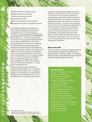 Ana Maria Serra
PhD em Psicologia e Terapeuta
Cognitiva pelo Institute of
Psychiatry da Universidade
de Londres, Inglaterra.
Presidente Honorária da ABPC
– Associação Brasileira de
Psicoterapia Cognitiva.
Diretora do ITC – Instituto de
Terapia Cognitiva, que atua nas
áreas de clínica, pesquisa,
consultoria e treinamento
de profissionais, oferecendo
regularmente Cursos e Palestras,
dentre os quais um Curso de
Especialização em Terapia Cognitiva
credenciado pelo CFP – Conselho
Federal de Psicologia.
E-mail: itc@itc.web.com
Site: www.itc.web.com© Ana Maria Serra, PhD.
Todos os direitos reservados. Publicação e reprodução
exclusivamente mediante autorização expressa da autora.
5. Todos fracassam em alguma coisa.
6. Talvez ninguém tenha notado.
7. Minha meta estava correta?
8. Fracasso não é fatal.
9. Os meus padrões eram altos demais?
10. Desempenhei melhor do que anteriormente?
O sexto passo aborda como você lida com
suas emoções. Pesquisas demonstram que
a preocupação é uma forma de evitação
emocional – quando as pessoas engajam-se em
preocupações estão ativando o lado “PENSANTE”
de seus cérebros – e não se permitindo sentir
uma emoção. A preocupação é abstrata. Quando
interrompem a seqüência de “e se?”, estas
pessoas experienciam tensão, suor, taquicardia
ou insônia. Observamos que pessoas que se
preocupam excessivamente têm dificuldade em
rotular suas emoções e tendem a ter visões muito
negativas sobre elas. Ajudamos preocupados a
aceitar e valorizar suas emoções, a reconhecer
que os outros também têm as mesmas emoções,
que é normal ter “sentimentos conflitantes”, e
que as emoções dolorosas podem sinalizar
suas necessidades e refletir seus mais altos
valores. Emoções são temporárias – se você
permitir que elas ocorram.
Finalmente, pessoas que se preocupam
excessivamente acreditam que o mal chegará
muito em breve. Acreditam que o fracasso, a
rejeição, a ruína financeira, ou doenças fatais
as atingirão muito rapidamente. Tudo é uma
emergência: “Eu preciso saber agora mesmo”.
Ensinamos estas pessoas a desligar o senso de
urgência, a se distanciar de seu medo do futuro,
e a viver e apreciar o momento presente. Os
excessivamente preocupados também podem se
imaginar entrando em uma máquina do tempo e
perguntado-se: como me sentirei um mês após o
evento ter ocorrido – se é que um dia realmente
ocorrerá? Como tenho lidado com problemas que
de fato existem? E, sobre o que me preocupei
no ano passado? Interessantemente, uma vez
que a maioria das preocupações nunca torna-
se realidade, essas pessoas freqüentemente
dizem, “Eu não consigo recordar sobre o que me
preocupei no ano passado”. Isto nos revela que
o que o está preocupando neste momento é algo
que logo você esquecerá.
Robert Leahy, PhD
Diretor do American Institute for Cognitive Therapy;
Professor, Depto. Psiquiatria, Cornell University
Medical College, Presidente da IACP – International
Association for Cognitive Psychotherapy; Presidente-
Eleito da Academy of Cognitive Therapy.
 