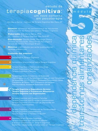 5Objetivo: aprimorar os conhecimentos de estudantes
e profissionais da Psicologia sobre a Terapia Cognitiva.
Elaboração: Ana Maria Serra, PhD.
ITC – Instituto de Terapia Cognitiva, São Paulo-SP
Coordenação: Claudia Stella, Psicóloga Clínica,
Doutora em Educação, Docente em Psicologia e
Editora da revista Psicologia Brasil.
Módulos: oito módulos que serão publicados em
revistas seqüenciais.
Conteúdo dos módulos:
1 Introdução à Terapia Cognitiva
2 Conceitos e preconceitos sobre Terapia Cognitiva
3 Terapia Cognitiva e Intervenção em Crise
Terapia Cognitiva e Depressão
Terapia Cognitiva e Suicídio
4 Terapia Cognitiva e Transtornos de Ansiedade
Tópicos especiais em Terapia Cognitiva aplicada aos Transtornos
de Ansiedade, TOC (Transtorno Obssessivo-Compulsivo), Fobias,
Transtorno de Pânico, TEPT (Transtorno de Estresse
Pós-Traumático), Ansiedade Associada à Saúde
5 Terapia Cognitiva e Dependência Química
Terapia Cognitiva e Transtornos Alimentares
Terapia Cognitiva nas Organizações
6 Terapia Cognitiva com Casais e Famílias
Terapia Cognitiva com Crianças e Adolescentes
Terapia Cognitiva e Prevenção de Depressão em
Crianças e Adolescentes
7 Terapia Cognitiva e Transtornos de Personalidade
Terapia Cognitiva e Esquizofrenia
Terapia Cognitiva e Transtorno Bipolar
8 Resistência em Terapia Cognitiva
Terapia Cognitiva com pacientes difíceis
A aliança terapêutica em Terapia Cognitiva
Questões relacionadas a treinamento em Terapia Cognitva
Ana Maria Serra - Instituto de Terapia Cognitiva São Paulo-SP
m ó d u l o
dependênciaquímica
transtornosalimentares
organizações5
 