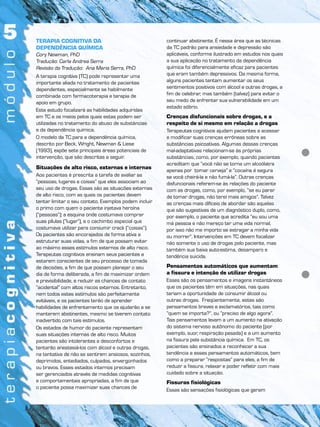 TERAPIA COGNITIVA DA
DEPENDÊNCIA QUÍMICA
Cory Newman, PhD
Tradução: Carla Andrea Serra
Revisão da Tradução: Ana Maria Serra, PhD
A terapia cognitiva (TC) pode representar uma
importante aliada no tratamento de pacientes
dependentes, especialmente se habilmente
combinada com farmacoterapia e terapia de
apoio em grupo.
Este estudo focalizará as habilidades adquiridas
em TC e os meios pelos quais estas podem ser
utilizadas no tratamento do abuso de substâncias
e da dependência química.
O modelo da TC para a dependência química,
descrito por Beck, Wright, Newman & Liese
(1993), expõe sete principais áreas potenciais de
intervenção, que são descritas a seguir.
Situações de alto risco, externas e internas
Aos pacientes é prescrita a tarefa de avaliar as
“pessoas, lugares e coisas” que eles associam ao
seu uso de drogas. Essas são as situações externas
de alto risco, com as quais os pacientes devem
tentar limitar o seu contato. Exemplos podem incluir
o primo com quem o paciente injetava heroína
(“pessoas”); a esquina onde costumava comprar
suas pílulas (“lugar”), e o cachimbo especial que
costumava utilizar para consumir crack (“coisas”).
Os pacientes são encorajados de forma ativa a
estruturar suas vidas, a fim de que possam evitar
ao máximo esses estímulos externos de alto risco.
Terapeutas cognitivos ensinam seus pacientes a
estarem conscientes de seu processo de tomada
de decisões, a fim de que possam planejar o seu
dia de forma deliberada, a fim de maximizar ordem
e previsibilidade, e reduzir as chances de contato
“acidental” com altos riscos externos. Entretanto,
nem todos estes estímulos são perfeitamente
evitáveis, e os pacientes terão de aprender
habilidades de enfrentamento que os ajudarão a se
manterem abstinentes, mesmo se tiverem contato
inadvertido com tais estímulos.
Os estados de humor do paciente representam
suas situações internas de alto risco. Muitos
pacientes são intolerantes a desconfortos e
tentarão anestesiá-los com álcool e outras drogas,
na tentativa de não se sentirem ansiosos, sozinhos,
deprimidos, entediados, culpados, envergonhados
ou bravos. Esses estados internos precisam
ser gerenciados através de medidas cognitivas
e comportamentais apropriadas, a fim de que
o paciente possa maximizar suas chances de
continuar abstinente. É nessa área que as técnicas
da TC padrão para ansiedade e depressão são
aplicáveis, conforme ilustrado em estudos nos quais
a sua aplicação no tratamento da dependência
química foi diferencialmente eficaz para pacientes
que eram também depressivos. Da mesma forma,
alguns pacientes tentam aumentar os seus
sentimentos positivos com álcool e outras drogas, a
fim de celebrar, mas também (talvez) para evitar o
seu medo de enfrentar sua vulnerabilidade em um
estado sóbrio.
Crenças disfuncionais sobre drogas, e a
respeito de si mesmo em relação a drogas
Terapeutas cognitivos ajudam pacientes a acessar
e modificar suas crenças errôneas sobre as
substâncias psicoativas. Algumas dessas crenças
mal-adaptativas relacionam-se às próprias
substâncias, como, por exemplo, quando pacientes
acreditam que “você não se torna um alcoólatra
apenas por tomar cerveja” e “cocaína é segura
se você cheirá-la e não fumá-la”. Outras crenças
disfuncionais referem-se às relações do paciente
com as drogas, como, por exemplo, “se eu parar
de tomar drogas, não terei mais amigos”. Talvez
as crenças mais difíceis de abordar são aquelas
que são sugestivas de um diagnóstico duplo, como,
por exemplo, o paciente que acredita “eu sou uma
má pessoa e não mereço ter uma vida normal,
por isso não me importo se estragar a minha vida
ou morrer”. Intervenções em TC devem focalizar
não somente o uso de drogas pelo paciente, mas
também sua baixa auto-estima, desamparo e
tendência suicida.
Pensamentos automáticos que aumentam
a fissura e intenção de utilizar drogas
Esses são os pensamentos e imagens instantâneos
que os pacientes têm em situações, nas quais
teriam a oportunidade de consumir álcool ou
outras drogas. Freqüentemente, estes são
pensamentos breves e exclamatórios, tais como
“quem se importa?”, ou “preciso de algo agora”.
Tais pensamentos levam a um aumento na ativação
do sistema nervoso autônomo do paciente (por
exemplo, suor, respiração pesada) e a um aumento
na fissura pela substância química. Em TC, os
pacientes são ensinados a reconhecer a sua
tendência a esses pensamentos automáticos, bem
como a preparar “respostas” para eles, a fim de
reduzir a fissura, relaxar e poder refletir com mais
cuidado sobre a situação.
Fissuras fisiológicas
Essas são sensações fisiológicas que geram
 