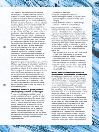 uma sensação desconfortável e não resolvida
de “ativação” ou “apetite”, motivando o indivíduo
a alterar seu estado mental através do uso de
substâncias psicoativas (Newman, 2004). Muitos
pacientes acreditam que não podem enfrentar sua
fissura e que não “têm escolha”, a não ser satisfazer
seu desejo. Estão erroneamente convencidos de
que seus desejos irão aumentar perigosamente e
atingir o ponto de um “breakdown” mental ou físico,
em que a “única saída” para seu alívio é render-se
aos desejos e à vontade de beber e usar drogas.
Os terapeutas cognitivos educam seus pacientes
sobre a natureza cíclica (não linear) de sua fissura
(Newman, 1997), indicando que a fissura alcança
um ponto máximo e então diminui por si mesma.
Pacientes podem ajudar-se a si mesmos, enquanto
esperam que sua fissura diminua, aprendendo
uma técnica conhecida como “distrair e adiar”,
na qual eles desviam sua atenção a uma lista
de tarefas significantes e de alta prioridade
(por exemplo, retornar ligações importantes) ou
prazeres pequenos e não-aditivos (ouvir música),
até que os desconfortáveis desejos e compulsões
diminuam naturalmente.
Os pacientes aprendem que, cada vez que permitem
à fissura seguir seu curso natural, sem “satisfazê-la”
com álcool ou outras drogas, eles estão sendo bem
sucedidos na redução da força média de fissuras
futuras, através de um aumento gradual no domínio
sobre elas. Entretanto, os pacientes devem ser
alertados de que certas situações de alto risco
ocasionalmente causarão desejos e compulsões
de, por exemplo, reforçar uma bebida com álcool.
Nesses casos, devem ter prontamente à mão
um plano de enfrentamento e podem necessitar
estar preparados para contatar seu sistema de
apoio de emergência.
Crenças de permissão que os pacientes
utilizam para justificar o uso de drogas
Freqüentemente os pacientes lutam contra o
conflito psicológico referente à escolha de beber
e usar drogas ou de se abster. Eles querem lutar
em direção à meta da abstinência, mas também
querem reduzir a dor da retirada da substância
e voltar a experienciar as alterações mentais
associadas aos efeitos de drogas ilícitas. Uma
das formas mal-adaptativas que os pacientes
utilizam para resolver esse conflito é por meio
de suas crenças de permissão, em que eles dizem
a si mesmos que não há problema em beber e usar
drogas essa vez. Exemplos dessas crenças
de permissão são:
1. só usarei um pouquinho;
2. ninguém ficará sabendo dessa vez;
3. tenho-me comportado bem há um bom tempo,
portanto agora eu mereço “ficar alto” (usar
drogas);
4. só vou testar-me para ver se agora consigo
dominar a vontade de usar essa droga.
Essas crenças favorecem o uso da droga e,
conseqüentemente, atuam como uma grave
ameaça à sobriedade, mesmo em pacientes que
expressam desejar tratamento para abandoná-la.
Para contra-atacar essas crenças de permissão,
pacientes em TC precisarão desenvolver respostas
racionais claras, não-ambíguas e bem treinadas, que
favorecem a abstinência. Essas respostas podem
ser escritas em cartões ou praticadas verbalmente
em forma de “role-play” com o terapeuta. Exemplos
de respostas racionais (às crenças disfuncionais
acima) são:
1. Não existe somente um único “uso”. Este levará
a mais “usos”, que significarão problemas.
2. Saberei que usei e isso me perturbará e outros
descobrirão de qualquer forma.
3. Necessito manter minha sobriedade. Mereço
uma vida melhor e não retornar a usar drogas.
4. Testar-me é uma armadilha para o fracasso. O
verdadeiro teste é continuar nesta linha, que já
completa 35 dias.
Rituais e estratégias comportamentais
generalizadas, associadas ao uso de drogas
Quando terapeutas formulam uma conceituação
cognitiva do caso de seus pacientes dependentes,
eles também avaliam os rituais comportamentais
nos quais os pacientes se envolvem, associados
ao seu uso de álcool e outras drogas. Esses
comportamentos podem ocorrer no âmbito social
(por exemplo, ir a um bar específico em um certo
horário da noite), e/ou no âmbito individual ( montar
sua parafernália para uso da droga no banheiro,
com o chuveiro ligado e a porta fechada). As
intervenções nessa área têm como objetivo evitar,
abortar, interromper ou contra-atacar o progresso
de tais rituais. Isto tipicamente envolve uma grande
dose de motivação, a fim de re-estruturar suas
rotinas, a fim de que as aquisições de álcool e
outras drogas se tornem o mais inconveniente
possível. Por exemplo, os pacientes podem
comprometer-se a esvaziar suas casas de álcool,
drogas e equipamentos relacionados a drogas; a
estruturar sua rotina diária para que estejam em
companhia de pessoas sóbrias; e a estar sempre
em contato com outros, comunicando onde estão.
 