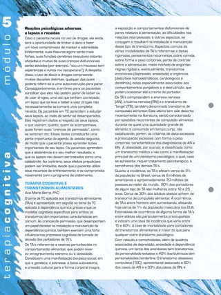Reações psicológicas adversas
a lapsos e recaídas
Caso o paciente recaia no uso de drogas, ele ainda
terá a oportunidade de limitar o dano e fazer
um novo compromisso de manter a sobriedade.
Infelizmente, suas fissuras agora serão mais
fortes, suas funções cerebrais executivas estarão
afetadas e muitas de suas crenças disfuncionais
serão ativadas (por exemplo, “sou um fracasso sem
esperanças e nunca me recuperarei”). A despeito
disso, o uso de álcool e drogas compreende
muitas decisões distintas, qualquer das quais
poderá referir-se a uma auto-instrução para parar.
Conseqüentemente, é errôneo para os pacientes
acreditar que eles não podem parar de beber ou
de usar drogas, uma vez que tenham começado;
um lapso que os leva a beber e usar drogas não
necessariamente se tornará uma completa
recaída. Os pacientes em TC aprendem a estudar
seus lapsos, ao invés de sentir-se desamparados.
Eles registram dados a respeito de seus lapsos,
o que usaram, quanto, quem os acompanhava,
quais foram suas “crenças de permissão”, como
se sentiram etc. Esses dados constituirão uma
parte importante da agenda da sessão seguinte,
de modo que o paciente possa aprender lições
importantes de seu lapso. Os pacientes aprendem
que a abstinência é o seu melhor resultado, e
que os lapsos não devem ser tratados como uma
catástrofe. Ao contrário, seus efeitos prejudiciais
podem ser limitados, desde que o paciente utilize
seus recursos de enfrentamento e se comprometa
novamente com o programa de tratamento.
TERAPIA COGNITIVA E
TRANSTORNOS ALIMENTARES
Ana Maria Serra, PhD
O tema da TC aplicada aos transtornos alimentares
(TA’s) é apresentado em seguida ao tema da TC
aplicada à dependência química graças a que os
modelos cognitivos específicos para ambos os
transtornos têm importantes características em
comum. As crenças de permissão, que desempenham
um papel decisivo na instalação e manutenção da
dependência química, também exercem uma forte
influência nos processos cognitivos de tomada de
decisão dos portadores de TA’s.
Os TA’s referem-se a severas perturbações no
comportamento alimentar, que podem levar
ao emagrecimento extremo ou à obesidade.
Constituem uma manifestação bio-psico-social, em
que a genética, o estresse, a baixa auto-estima,
a pressão cultural para a forma corporal magra,
a exposição a comportamentos disfuncionais de
pares relativos à alimentação, as dificuldades nas
relações interpessoais, e outros aspectos, se
conjugam e resultam na instalação e manutenção
desse tipo de transtorno. Aspectos comuns às
várias modalidades de TA’s referem-se a dietas
rigorosas; pensamentos recorrentes sobre comida,
sobre forma e peso corporais; perda de controle
sobre a alimentação; medo mórbido de engordar,
regras rígidas e, eventualmente, transtornos
emocionais (depressão, ansiedade) e orgânicos
(distúrbios hidroeletrolíticos, cardiológicos e
dentários), estes especialmente associados aos
comportamentos purgativos e à desnutrição, que
podem ocasionar até a morte do portador.
Os TA’s compreendem a anorexia nervosa
(AN), a bulimia nervosa (BN) e o transtorno de
“binge” (TB), também denominado transtorno de
compulsão alimentar. Este último tem sido descrito
recentemente na literatura, sendo caracterizado
por episódios recorrentes de compulsão alimentar,
durante os quais uma quantidade grande de
alimento é consumida em tempo curto, não
satisfazendo, porém, os critérios de dieta excessiva
e preocupação excessiva com forma e peso
corporais, característicos dos diagnósticos de AN e
BN. A obesidade, por sua vez, é classificada como
um transtorno médico e não como a manifestação
principal de um transtorno psicológico, o qual, caso
se apresente, requer tratamento psicoterápico, à
semelhança dos demais TA’s.
Quanto à incidência, os TA’s afetam cerca de 3%
da população no Brasil, cerca de 8 milhões de
americanos e aproximadamente 70 milhões de
pessoas ao redor do mundo. 90% dos portadores
de algum tipo de TA são mulheres entre 12 e 25
anos. Cerca de 30% dos adultos obesos sofrem de
transtorno de compulsão alimentar. A ocorrência
de TA’s entre homens vem aumentando, afetando
hoje cerca de 1% da população masculina nos EUA.
Estimativas de ocorrência de alguma forma de TA’s
entre atletas são particularmente preocupantes
e indicam uma taxa de incidência que varia entre
15 e 60%. A taxa de mortalidade para portadores
de transtornos alimentares é maior do que para
qualquer outro transtorno psicológico.
Com relação a comorbidades, além de quadros
associados de depressão, ansiedade e dependência
química, um terço dos anoréxicos tem transtornos
de personalidade evitativa e 40% dos bulímicos têm
personalidades borderline. O transtorno obsessivo
compulsivo (TOC) apresenta-se associado a 60%
dos casos de AN e a 33% dos casos de BN, e
 