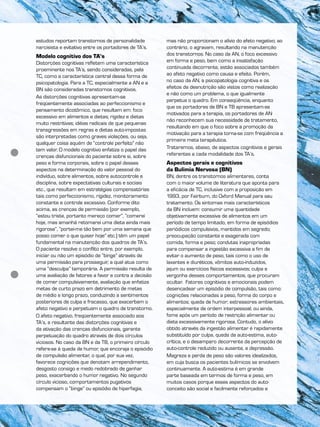 estudos reportam transtornos de personalidade
narcisista e evitativo entre os portadores de TA’s.
Modelo cognitivo dos TA’s
Distorções cognitivas refletem uma característica
proeminente nos TA’s, sendo consideradas, pela
TC, como a característica central dessa forma de
psicopatologia. Para a TC, especialmente a AN e a
BN são consideradas transtornos cognitivos.
As distorções cognitivas apresentam-se
freqüentemente associadas ao perfeccionismo e
pensamento dicotômico, que resultam em: foco
excessivo em alimentos e dietas; rigidez e dietas
muito restritivas; idéias radicais de que pequenas
transgressões em regras e dietas auto-impostas
são interpretadas como graves violações, ou seja,
qualquer coisa aquém de “controle perfeito” não
tem valor. O modelo cognitivo enfatiza o papel das
crenças disfuncionais do paciente sobre si, sobre
peso e forma corporais, sobre o papel desses
aspectos na determinação do valor pessoal do
indivíduo, sobre alimentos, sobre autocontrole e
disciplina, sobre expectativas culturais e sociais
etc., que resultam em estratégias compensatórias
tais como perfeccionismo, rigidez, monitoramento
constante e controle excessivo. Conforme dito
acima, as crenças de permissão (por exemplo,
“estou triste, portanto mereço comer”, “comerei
hoje, mas amanhã retomarei uma dieta ainda mais
rigorosa”, “portei-me tão bem por uma semana que
posso comer o que quiser hoje” etc.) têm um papel
fundamental na manutenção dos quadros de TA’s.
O paciente resolve o conflito entre, por exemplo,
iniciar ou não um episódio de “binge” através de
uma permissão para prosseguir, a qual atua como
uma “desculpa” temporária. A permissão resulta de
uma avaliação de fatores a favor e contra a decisão
de comer compulsivamente, avaliação que enfatiza
metas de curto prazo em detrimento de metas
de médio e longo prazo, conduzindo a sentimentos
posteriores de culpa e fracasso, que exacerbam o
afeto negativo e perpetuam o quadro de transtorno.
O afeto negativo, freqüentemente associado aos
TA’s, e resultante das distorções cognitivas e
da ativação das crenças disfuncionais, garante
perpetuação do quadro através de dois círculos
viciosos. No caso da BN e da TB, o primeiro círculo
refere-se à queda de humor, que encoraja o episódio
de compulsão alimentar, o qual, por sua vez,
favorece cognições que denotam arrependimento,
desgosto consigo e medo redobrado de ganhar
peso, exacerbando o humor negativo. No segundo
círculo vicioso, comportamentos pugativos
compensam o “binge” ou episódio de hiperfagia,
mas não proporcionam o alívio do afeto negativo; ao
contrário, o agravam, resultando na manutenção
dos transtornos. No caso da AN, o foco excessivo
em forma e peso, bem como a insatisfação
continuada decorrente, estão associados também
ao afeto negativo como causa e efeito. Porém,
no caso da AN, a psicopatologia cognitiva e os
efeitos da desnutrição são vistos como realização
e não como um problema, o que igualmente
perpetua o quadro. Em conseqüência, enquanto
que os portadores de BN e TB apresentam-se
motivados para a terapia, os portadores de AN
não reconhecem sua necessidade de tratamento,
resultando em que o foco sobre a promoção da
motivação para a terapia torna-se com freqüência a
primeira meta terapêutica.
Trataremos, abaixo, de aspectos cognitivos e gerais
referentes a cada modalidade dos TA’s.
Aspectos gerais e cognitivos
da Bulimia Nervosa (BN)
BN, dentre os transtornos alimentares, conta
com o maior volume de literatura que aponta para
a eficácia de TC, inclusive com a proposição em
1993, por Fairburn, do Oxford Manual para seu
tratamento. Os sintomas mais característicos
da BN incluem: consumir uma quantidade
objetivamente excessiva de alimentos em um
período de tempo limitado, em forma de episódios
periódicos compulsivos, mantidos em segredo;
preocupação constante e exagerada com
comida, forma e peso; condutas inapropriadas
para compensar a ingestão excessiva a fim de
evitar o aumento de peso, tais como o uso de
laxantes e diuréticos, vômitos auto-induzidos,
jejum ou exercícios físicos excessivos; culpa e
vergonha desses comportamentos, que procuram
ocultar. Fatores cognitivos e emocionais podem
desencadear um episódio de compulsão, tais como:
cognições relacionadas a peso, forma do corpo e
alimentos; queda de humor; estressores ambientais,
especialmente de ordem interpessoal; ou ainda,
fome após um período de restrição alimentar ou
dieta excessivamente rigorosa. Contudo, o alívio
obtido através da ingestão alimentar é rapidamente
substituído por culpa, queda da auto-estima, auto-
crítica, e o desamparo decorrente da percepção de
auto-controle reduzido ou ausente, e depressão.
Magreza e perda de peso são valores idealizados,
em cuja busca os pacientes bulímicos se envolvem
continuamente. A auto-estima é em grande
parte baseada em termos de forma e peso, em
muitos casos porque esses aspectos do auto-
conceito são social e facilmente reforçados e
 