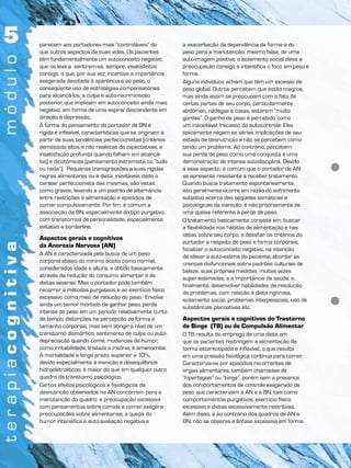parecem aos portadores mais “controláveis” do
que outros aspectos de suas vidas. Os pacientes
têm fundamentalmente um autoconceito negativo,
que os leva a sentirem-se, sempre, insatisfeitos
consigo, o que, por sua vez, incentiva a importância
exagerada devotada à aparência e ao peso, o
conseqüente uso de estratégias compensatórias
para alcançá-los, a culpa e auto-recriminação
posterior, que implicam em autoconceito ainda mais
negativo, em forma de uma espiral descendente em
direção à depressão.
A forma do pensamento do portador de BN é
rígida e inflexível, características que se originam a
partir de suas tendências perfeccionistas (critérios
demasiado altos e não realistas de expectativas, e
insatisfação profunda quando falham em alcançá-
los) e dicotômicas (pensamento extremista ou “tudo
ou nada”). Pequenas transgressões a suas rígidas
regras alimentares ou à dieta, inevitáveis dado o
caráter perfeccionista das mesmas, são vistas
como graves, levando a um padrão de alternância
entre restrições à alimentação e episódios de
comer compulsivamente. Por fim, é comum a
associação da BN, especialmente do tipo purgativo,
com transtornos de personalidade, especialmente
evitativo e borderline.
Aspectos gerais e cognitivos
da Anorexia Nervosa (AN)
A AN é caracterizada pela busca de um peso
corporal abaixo do mínimo aceito como normal,
considerados idade e altura, e obtido basicamente
através da redução do consumo alimentar e de
dietas severas. Mas o portador pode também
recorrer a métodos purgativos e ao exercício físico
excessivo como meio de redução do peso. Envolve
ainda um temor mórbido de ganhar peso; perda
intensa de peso em um período relativamente curto
de tempo; distorções na percepção de forma e
tamanho corporais, mas sem atingir o nível de um
transtorno dismórfico; sentimento de culpa ou auto-
depreciação quando come; mudanças de humor,
como irritabilidade, tristeza e insônia; e amenorréia.
A mortalidade a longo prazo, superior a 10%,
devido especialmente à inanição e desequilíbrios
hidroeletrolíticos, é maior do que em qualquer outro
quadro de transtorno psicológico.
Certos efeitos psicológicos e fisiológicos da
desnutrição observados na AN concorrem para a
manutenção do quadro: a preocupação excessiva
com pensamentos sobre comida e comer exagera
preocupações sobre alimentar-se; a queda do
humor intensifica a auto-avaliação negativa e
a exacerbação da dependência da forma e do
peso para a manutenção, mesmo falsa, de uma
auto-imagem positiva; o isolamento social eleva a
preocupação consigo e intensifica o foco em peso e
forma.
Alguns indivíduos acham que têm um excesso de
peso global. Outros percebem que estão magros,
mas ainda assim se preocupam com o fato de
certas partes de seu corpo, particularmente
abdômen, nádegas e coxas, estarem “muito
gordas”. O ganho de peso é percebido como
um inaceitável fracasso do autocontrole. Eles
tipicamente negam as sérias implicações de seu
estado de desnutrição e não se percebem como
tendo um problema. Ao contrário, percebem
sua perda de peso como uma conquista e uma
demonstração de intensa autodisciplina. Devido
a esse aspecto, é comum que o portador de AN
se apresente resistente a receber tratamento.
Quando busca tratamento espontaneamente,
isto geralmente ocorre em razão do sofrimento
subjetivo acerca das seqüelas somáticas e
psicológicas da inanição, e não propriamente de
uma queixa referente à perda de peso.
O tratamento basicamente consiste em: buscar
a flexibilidade nos hábitos de alimentação e nas
idéias sobre seu corpo, e desafiar os critérios do
portador a respeito de peso e forma corporais;
focalizar o autoconceito negativo, na intenção
de elevar a auto-estima do paciente; abordar as
crenças disfuncionais sobre padrões culturais de
beleza, suas próprias medidas, muitas vezes
super-estimadas, e a importância da saúde; e,
finalmente, desenvolver habilidades de resolução
de problemas, com relação à dieta rigorosa,
isolamento social, problemas interpessoais, uso de
substâncias psicoativas etc.
Aspectos gerais e cognitivos do Trastorno
de Binge (TB) ou de Compulsão Alimentar
O TB resulta do emprego de uma dieta em
que os pacientes restringem a alimentação de
forma estereotipada e inflexível, o que resulta
em uma pressão fisiológica contínua para comer.
Caracteriza-se por episódios recorrentes de
orgias alimentares, também chamadas de
“hiperfagias” ou “binge”, porém sem a presença
dos comportamentos de controle exagerado de
peso que caracterizam a AN e a BN, tais como
comportamentos purgativos, exercício físico
excessivo e dietas excessivamente restritivas.
Além disso, e ao contrário dos quadros de AN e
BN, não se observa a ênfase excessiva em forma
 