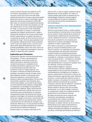 e peso corporais. Quando os portadores de TB
se mostram preocupados com forma e peso
corporais, sendo que muitos entre eles estão
significantemente acima do peso, essa preocupação
geralmente não tem a mesma intensidade e grave
significado pessoal dos portadores de AN e BN.
Além disso, ao contrário de portadores dos demais
TA’s, os hábitos alimentares dos pacientes com TB
são relativamente normais, exceto pelos episódios
de “binge”, os quais parecem estar associados
a humor depressivo ou ansioso, e a distorções
cognitivas que refletem perfeccionismo, rigidez e
pensamento dicotômico. As crenças de permissão
também desempenham um papel importante na
manutenção do quadro de TB, ao concorrer para os
episódios de “binge”. Durante esses episódios, três
dos seguintes indicadores devem estar presentes:
comer muito mais rápido do que o normal; comer
até se sentir desconfortavelmente farto; comer
grandes quantidades, mesmo sem fome; comer em
segredo e com vergonha da quantidade; e sentir-se
culpado ou deprimido após o episódio.
Implicações para Tratamento
O tratamento cognitivo compreende basicamente
três estágios: Primeiro, apresentação do
modelo cognitivo, automonitoramento de
hábitos alimentares, aplicação de técnicas
comportamentais para o estabelecimento
de hábitos alimentares regulares, bem como
a psicoeducação do paciente sobre seu
transtorno e sobre o modelo. Segundo, uma
vez obtida a instituição de hábitos alimentares
saudáveis, associada à redução na dieta, nessa
fase enfatiza-se também a intervenção sobre
distorções cognitivas, crenças disfuncionais,
atitudes e valores autodepreciativos. Os focos das
intervenções cognitivas mais freqüentes são o
autoconceito negativo, as crenças de permissão,
as crenças disfuncionais relativas a incapacidade
e inadequação, as estratégias compensatórias,
especialmente refletindo rigidez, perfeccionismo
e busca permanente de controle, bem como os
comportamentos compensatórios. As relações
interpessoais também demandarão intervenção
cognitiva e abordagem de resolução de problemas.
No terceiro estágio, promove-se a manutenção das
mudanças e plano de acompanhamento, visando
o gerenciamento de indicações de recaídas e sua
prevenção. Note-se que, no caso particular da AN, a
motivação para a terapia necessitará ser abordada
antes dos demais objetivos terapêuticos.
Estudos indicam um impacto importante da TC
sobre os TA’s, o qual se mantém através do tempo.
Especialmente no caso da BN, a TC mostra um
impacto positivo sobre todos os aspectos de sua
psicopatologia. Finalmente, estudos sugerem
a superioridade da TC quando comparada a
outros tipos de tratamento, psicoterápicos e
farmacoterápicos.
TERAPIA COGNITIVA NAS ORGANIZAÇÕES
Ana Maria Serra, PhD
Conforme visto anteriormente, o modelo cognitivo
de personalidade e funcionamento humano postula
que as nossas crenças, através dos processos de
representação e significação do real, influenciam
nossas respostas emocionais e comportamentais.
Este estudo apresentará uma proposta para
aplicação de conceitos, estratégias e técnicas
cognitivos na esfera organizacional.
No contexto corporativo ou organizacional em
geral, as crenças de indivíduos sobre o real
interno e externo, e as cognições pré-conscientes
a elas associadas, são de grande importância
na determinação do comportamento desses
indivíduos e de sua produtividade, influenciando sua
competência, motivação e autoconfiança. Deve-se
notar que esses fatores – competência, motivação
e autoconfiança, ou otimismo – representam os
três ingredientes para o sucesso em qualquer área
de realização, incluindo a profissional.
Segundo Martin Seligman, indivíduos
continuamente constroem hipóteses sobre as
regularidades do real, as quais lhes permitem a
representação de contingências e os habilitam a
exercer controle sobre o real interno e externo. Os
estilos de atribuição, segundo essa visão, refletiriam,
portanto, a maneira pela qual indivíduos tendem a
explicar sucessos e insucessos. Em outras palavras,
estilos individuais de atribuição de sucessos e
fracassos a diversos fatores refletiriam a tendência
predominantemente otimista ou pessimista
desses indivíduos. Deve-se notar que os estilos
de atribuição, ou, em última análise, o otimismo
ou o pessimismo, podem ser medidos através de
questionários ou de análise de conteúdo.
Os estilos de atribuição variam segundo três
dimensões: personalização, abrangência
e permanência. Com relação à dimensão
personalização, as pessoas podem fazer
atribuições, ou explicar eventos, de forma interna
(atribuindo-os a si) ou externa (atribuindo-os a
outros). A dimensão abrangência, por sua vez,
refletiria atribuições abrangentes ou específicas. E,
por último, a dimensão permanência se referiria a
 