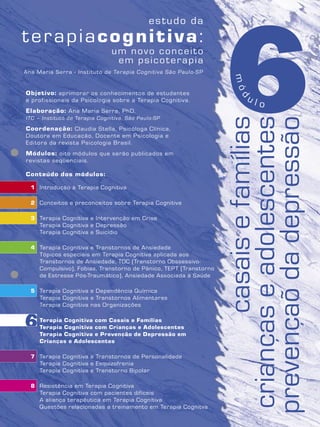 6Objetivo: aprimorar os conhecimentos de estudantes
e profissionais da Psicologia sobre a Terapia Cognitiva.
Elaboração: Ana Maria Serra, PhD.
ITC – Instituto de Terapia Cognitiva, São Paulo-SP
Coordenação: Claudia Stella, Psicóloga Clínica,
Doutora em Educação, Docente em Psicologia e
Editora da revista Psicologia Brasil.
Módulos: oito módulos que serão publicados em
revistas seqüenciais.
Conteúdo dos módulos:
1 Introdução à Terapia Cognitiva
2 Conceitos e preconceitos sobre Terapia Cognitiva
3 Terapia Cognitiva e Intervenção em Crise
Terapia Cognitiva e Depressão
Terapia Cognitiva e Suicídio
4 Terapia Cognitiva e Transtornos de Ansiedade
Tópicos especiais em Terapia Cognitiva aplicada aos
Transtornos de Ansiedade, TOC (Transtorno Obssessivo-
Compulsivo), Fobias, Transtorno de Pânico, TEPT (Transtorno
de Estresse Pós-Traumático), Ansiedade Associada à Saúde
5 Terapia Cognitiva e Dependência Química
Terapia Cognitiva e Transtornos Alimentares
Terapia Cognitiva nas Organizações
6 Terapia Cognitiva com Casais e Famílias
Terapia Cognitiva com Crianças e Adolescentes
Terapia Cognitiva e Prevenção de Depressão em
Crianças e Adolescentes
7 Terapia Cognitiva e Transtornos de Personalidade
Terapia Cognitiva e Esquizofrenia
Terapia Cognitiva e Transtorno Bipolar
8 Resistência em Terapia Cognitiva
Terapia Cognitiva com pacientes difíceis
A aliança terapêutica em Terapia Cognitiva
Questões relacionadas a treinamento em Terapia Cognitva
Ana Maria Serra - Instituto de Terapia Cognitiva São Paulo-SP
casaisefamílias
criançaseadolescentes
prevençaõdadepressão
6
mód
u l o
 