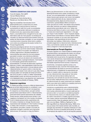 TERAPIA COGNITIVA COM CASAIS
Frank M. Dattilio, PhD, ABPP,
Harvard Medical School
(Tradução por Carla Andrea Serra,
Revisão por Ana Maria Serra, PhD)
Algumas excelentes intervenções foram
desenvolvidas para o tratamento de casais.
À medida que a taxa de divórcio continuou
aumentando ao redor do mundo, as sociedades
voltaram a empreender esforços no sentido do
fortalecimento dos casamentos deteriorados.
Assim, o aconselhamento conjugal tornou-se uma
alternativa cada vez mais popular na tentativa de
remediar os relacionamentos perturbados. Entre os
estilos de intervenções conjugais, um que conquistou
reconhecimento crescente, tanto entre o público
como entre os profissionais da saúde mental, foi a
Terapia Cognitiva (TC).
Distúrbios psicológicos derivam de erros específicos
de pensamento, que foram denominados “distorções
cognitivas”. Esses erros podem ser habituais e
envolver julgamentos e decisões baseados em
interpretações das ações de uma outra pessoa,
que podem envolver uma inferência arbitrária.
Outros erros comuns do sistema de raciocínio são
abstração seletiva, supergeneralização, maximização
ou minimização, pensamento dicotômico e
personalização. O conceito de distorções cognitivas
aplica-se a casais, cujas expectativas recíprocas são
violadas. Casais desenvolvem crenças básicas sobre
relacionamentos em geral e sobre a natureza das
relações entre casais muito cedo em suas vidas. Essas
crenças podem ser derivadas de fontes primárias,
tais como os pais e a mídia, ou refletir expectativas
desenvolvidas a partir de namoros precoces ou de
uma idealização sobre o que deveriam ser casamentos
e relacionamentos (Dattilio & Padesky, 1995).
Esquemas cognitivos
À medida que essas crenças ou idéias se desenvolvem,
elas se tornam sedimentadas ou constituem o que
os terapeutas cognitivos chamam de esquemas.
É o esquema, ou crença básica, que gera certos
pensamentos automáticos sobre o relacionamento,
particularmente quando expectativas são violadas.
Quase sempre, esses pensamentos tendem a ser
negativos e se baseiam em informações infundadas.
A partir desses pensamentos, expectativas são
formadas e impostas ao cônjuge. Quando essas
expectativas são baseadas em informações errôneas
ou falsas, elas conduzem a novas expectativas
não-realistas, que podem resultar na erosão da
satisfação conjugal e contribuir para interações
disfuncionais. Um exemplo é o caso de Rafael e
Maria, que demonstraram um dos mais comuns
desentendimentos entre casais, envolvendo a noção
de que “uma vez apaixonados, os casais continuam
dessa maneira para sempre, sem terem de trabalhar
para o desenvolvimento de seu relacionamento”.
Conseqüentemente, depois de vários anos de
casamento, quando Rafael e Maria começam a
notar que parte do “brilho” não estava mais presente
entre eles, entraram em pânico e desenvolveram
pensamentos automáticos, tais como “talvez não
tenhamos sido feitos um para o outro desde o início”
e “nosso amor deveria ser ‘espontâneo’ e não algo
que requer muito trabalho”. Como resultado desses
pensamentos automáticos e crenças, Rafael e Maria
impuseram pressão um ao outro para demonstrar
expressões mais espontâneas de amor. Essas
demandas não-realistas, infelizmente, colocaram
pressão exagerada no relacionamento, inibindo-os ainda
mais, e aumentando a ponto de se isolarem um do
outro e chegarem à beira da separação.
Intervenção em Terapia Cognitiva
A terapia cognitiva com casais focaliza os estilos gerais
de pensamentos e percepções dos casais, as crenças
básicas sobre relacionamentos, e a natureza das
interações entre os parceiros. As cognições são vistas
como sendo diretamente responsáveis pela insatisfação
subjetiva de cada cônjuge com o relacionamento e são
abordadas especificamente durante o tratamento.
Inicialmente, o terapeuta cognitivo conduz uma
conceituação do caso, reunindo informações sobre
os antecedentes de ambos os parceiros e sobre seu
relacionamento, e focalizando as expectativas que
cada um mantém sobre a natureza da intimidade
em seu relacionamento. Isso pode ser feito tanto
de modo não estruturado (o estilo próprio do
terapeuta), como através do uso de instrumentos
estruturados. Habitualmente inclui a história completa
do relacionamento do casal, juntamente com detalhes
sobre suas vidas como solteiros ou casados anteriores
ao período de seu relacionamento.
Inventários e questionários sobre relacionamentos
também são utilizados, em uma tentativa de obter
informações adicionais sobre a maneira pela qual os
parceiros vêem um ao outro e o problema presente
no relacionamento. Como um método auxiliar a fim
de melhor entenderem o modelo cognitivo de terapia
com casais, pode-se recomendar bibliografia aos
casais durante a fase de avaliação, tais como Para
além do amor (Beck, 1995) ou Fighting for Your
Marriage (Markman, Stanly & Blumberg, 1994). Uma
vez que essas informações tenham sido reunidas, os
cônjuges são atendidos em sessões individuais em dias
diferentes. Durante as sessões particulares, as metas
do terapeuta são explorar mais as percepções pessoais
 