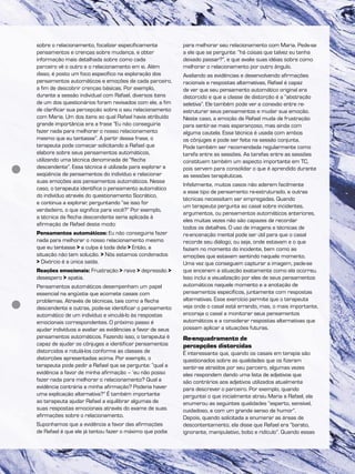sobre o relacionamento, focalizar especificamente
pensamentos e crenças sobre mudança, e obter
informação mais detalhada sobre como cada
parceiro vê o outro e o relacionamento em si. Além
disso, é posto um foco específico na exploração dos
pensamentos automáticos e emoções de cada parceiro,
a fim de descobrir crenças básicas. Por exemplo,
durante a sessão individual com Rafael, diversos itens
de um dos questionários foram revisados com ele, a fim
de clarificar sua percepção sobre o seu relacionamento
com Maria. Um dos itens ao qual Rafael havia atribuído
grande importância era a frase “Eu não conseguiria
fazer nada para melhorar o nosso relacionamento
mesmo que eu tentasse”. A partir dessa frase, o
terapeuta pode começar solicitando a Rafael que
elabore sobre seus pensamentos automáticos,
utilizando uma técnica denominada de “flecha
descendente”. Essa técnica é utilizada para explorar a
seqüência de pensamentos do indivíduo e relacionar
suas emoções aos pensamentos automáticos. Nesse
caso, o terapeuta identifica o pensamento automático
do indivíduo através do questionamento Socrático,
e continua a explorar, perguntando “se isso for
verdadeiro, o que significa para você?” Por exemplo,
a técnica da flecha descendente seria aplicada à
afirmação de Rafael deste modo:
Pensamentos automáticos: Eu não conseguiria fazer
nada para melhorar o nosso relacionamento mesmo
que eu tentasse > a culpa é toda dela > Então, a
situação não tem solução. > Nós estamos condenados
> Divórcio é a única saída.
Reações emocionais: Frustração > raiva > depressão >
desespero > apatia.
Pensamentos automáticos desempenham um papel
essencial na angústia que acomete casais com
problemas. Através de técnicas, tais como a flecha
descendente e outras, pode-se identificar o pensamento
automático de um indivíduo e vinculá-lo às respostas
emocionais correspondentes. O próximo passo é
ajudar indivíduos a avaliar as evidências a favor de seus
pensamentos automáticos. Fazendo isso, o terapeuta é
capaz de ajudar os cônjuges a identificar pensamentos
distorcidos e rotulá-los conforme as classes de
distorções apresentadas acima. Por exemplo, o
terapeuta pode pedir a Rafael que se pergunte: “qual a
evidência a favor de minha afirmação – ‘eu não posso
fazer nada para melhorar o relacionamento? Qual a
evidência contrária a minha afirmação? Poderia haver
uma explicação alternativa?” É também importante
ao terapeuta ajudar Rafael a equilibrar algumas de
suas respostas emocionais através do exame de suas
afirmações sobre o relacionamento.
Suponhamos que a evidência a favor das afirmações
de Rafael é que ele já tentou fazer o máximo que podia
para melhorar seu relacionamento com Maria. Pede-se
a ele que se pergunte: “há coisas que talvez eu tenha
deixado passar?”, e que avalie suas idéias sobre como
melhorar o relacionamento por outro ângulo.
Avaliando as evidências e desenvolvendo afirmações
racionais e respostas alternativas, Rafael é capaz
de ver que seu pensamento automático original era
distorcido e que a classe de distorção é a “abstração
seletiva”. Ele também pode ver a conexão entre re-
estruturar seus pensamentos e mudar sua emoção.
Neste caso, a emoção de Rafael muda de frustração
para sentir-se mais esperançoso, mas ainda com
alguma cautela. Essa técnica é usada com ambos
os cônjuges e pode ser feita na sessão conjunta.
Pode também ser recomendada regularmente como
tarefa entre as sessões. As tarefas entre as sessões
constituem também um aspecto importante em TC,
pois servem para consolidar o que é aprendido durante
as sessões terapêuticas.
Infelizmente, muitos casos não aderem facilmente
a esse tipo de pensamento re-estruturado, e outras
técnicas necessitam ser empregadas. Quando
um terapeuta pergunta ao casal sobre incidentes,
argumentos, ou pensamentos automáticos anteriores,
eles muitas vezes não são capazes de recordar
todos os detalhes. O uso de imagens e técnicas de
re-encenação mental pode ser útil para que o casal
recorde seu diálogo, ou seja, onde estavam e o que
faziam no momento do incidente, bem como as
emoções que estavam sentindo naquele momento.
Uma vez que conseguem capturar a imagem, pede-se
que encenem a situação exatamente como ela ocorreu.
Isso inclui a visualização por eles de seus pensamentos
automáticos naquele momento e a anotação de
pensamentos específicos, juntamente com respostas
alternativas. Esse exercício permite que o terapeuta
veja onde o casal está errando, mas, o mais importante,
encoraja o casal a monitorar seus pensamentos
automáticos e a considerar respostas alternativas que
possam aplicar a situações futuras.
Re-enquadramento de
percepções distorcidas
É interessante que, quando os casais em terapia são
questionados sobre as qualidades que os fizeram
sentir-se atraídos por seu parceiro, algumas vezes
eles respondem dando uma lista de adjetivos que
são contrários aos adjetivos utilizados atualmente
para descrever o parceiro. Por exemplo, quando
perguntei o que inicialmente atraiu Maria a Rafael, ela
enumerou as seguintes qualidades “esperto, sensível,
cuidadoso, e com um grande senso de humor”.
Depois, quando solicitada a enumerar as áreas de
descontentamento, ela disse que Rafael era “barato,
ignorante, manipulativo, bobo e ridículo”. Quando essas
 