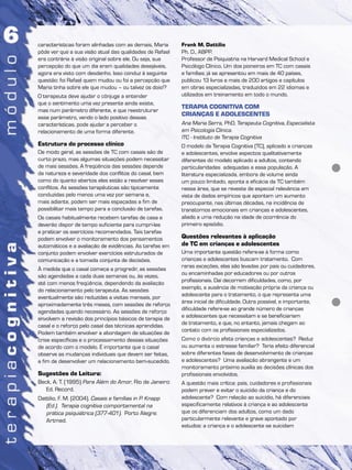 características foram alinhadas com as demais, Maria
pôde ver que a sua visão atual das qualidades de Rafael
era contrária à visão original sobre ele. Ou seja, sua
percepção do que um dia eram qualidades desejáveis,
agora era visto com desdenho. Isso conduz à seguinte
questão: foi Rafael quem mudou ou foi a percepção que
Maria tinha sobre ele que mudou – ou talvez os dois!?
O terapeuta deve ajudar o cônjuge a entender
que o sentimento uma vez presente ainda existe,
mas num parâmetro diferente, e que reestruturar
esse parâmetro, vendo o lado positivo dessas
características, pode ajudar a perceber o
relacionamento de uma forma diferente.
Estrutura do processo clínico
De modo geral, as sessões de TC com casais são de
curto prazo, mas algumas situações podem necessitar
de mais sessões. A freqüência das sessões depende
da natureza e severidade dos conflitos do casal, bem
como do quanto abertos eles estão a resolver esses
conflitos. As sessões terapêuticas são tipicamente
conduzidas pelo menos uma vez por semana e,
mais adiante, podem ser mais espaçadas a fim de
possibilitar mais tempo para a conclusão de tarefas.
Os casais habitualmente recebem tarefas de casa e
deverão dispor de tempo suficiente para cumpri-las
e praticar os exercícios recomendados. Tais tarefas
podem envolver o monitoramento dos pensamentos
automáticos e a avaliação de evidências. As tarefas em
conjunto podem envolver exercícios estruturados de
comunicação e a tomada conjunta de decisões.
À medida que o casal começa a progredir, as sessões
são agendadas a cada duas semanas ou, às vezes,
até com menos freqüência, dependendo da avaliação
do relacionamento pelo terapeuta. As sessões
eventualmente são reduzidas a visitas mensais, por
aproximadamente três meses, com sessões de reforço
agendadas quando necessário. As sessões de reforço
envolvem a revisão dos princípios básicos de terapia de
casal e o reforço pelo casal das técnicas aprendidas.
Podem também envolver a abordagem de situações de
crise específicas e o processamento dessas situações
de acordo com o modelo. É importante que o casal
observe as mudanças individuais que devem ser feitas,
a fim de desenvolver um relacionamento bem-sucedido.
Sugestões de Leitura:
Beck, A. T. (1995) Para Além do Amor, Rio de Janeiro:
Ed. Record.
Dattilio, F. M. (2004). Casais e famílias in P. Knapp
(Ed.). Terapia cognitiva comportamental na
prática psiquiátrica (377-401). Porto Alegre:
Artmed.
Frank M. Dattilio
Ph. D., ABPP.
Professor de Psiquiatria na Harvard Medical School e
Psicólogo Clínico. Um dos pioneiros em TC com casais
e famílias; já se apresentou em mais de 40 países,
publicou 13 livros e mais de 200 artigos e capítulos
em obras especializadas, traduzidos em 22 idiomas e
utilizados em treinamento em todo o mundo.
TERAPIA COGNITIVA COM
CRIANÇAS E ADOLESCENTES
Ana Maria Serra, PhD, Terapeuta Cognitiva, Especialista
em Psicologia Clínica.
ITC - Instituto de Terapia Cognitiva
O modelo da Terapia Cognitiva (TC), aplicado a crianças
e adolescentes, envolve aspectos qualitativamente
diferentes do modelo aplicado a adultos, contendo
particularidades adequadas a essa população. A
literatura especializada, embora de volume ainda
um pouco limitado, aponta a eficácia da TC também
nessa área, que se reveste de especial relevância em
vista de dados empíricos que apontam um aumento
preocupante, nas últimas décadas, na incidência de
transtornos emocionais em crianças e adolescentes,
aliado a uma redução na idade de ocorrência do
primeiro episódio.
Questões relevantes à aplicação
de TC em crianças e adolescentes
Uma importante questão refere-se à forma como
crianças e adolescentes buscam tratamento. Com
raras exceções, elas são levadas por pais ou cuidadores,
ou encaminhadas por educadores ou por outros
profissionais. Daí decorrem dificuldades, como, por
exemplo, a ausência de motivação própria da criança ou
adolescente para o tratamento, o que representa uma
área inicial de dificuldade. Outra possível, e importante,
dificuldade refere-se ao grande número de crianças
e adolescentes que necessitam e se beneficiariam
de tratamento, e que, no entanto, jamais chegam ao
contato com os profissionais especializados.
Como o divórcio afeta crianças e adolescentes? Reduz
ou aumenta o estresse familiar? Teria efeito diferencial
sobre diferentes fases de desenvolvimento de crianças
e adolescentes? Uma avaliação abrangente e um
monitoramento próximo auxilia as decisões clínicas dos
profissionais envolvidos.
A questão mais crítica: pais, cuidadores e profissionais
podem prever e evitar o suicídio da criança e do
adolescente? Com relação ao suicídio, há diferenciais
especificamente relativos à criança e ao adolescente
que os diferenciam dos adultos, como um dado
particularmente relevante e grave apontado por
estudos: a criança e o adolescente se suicidam
 