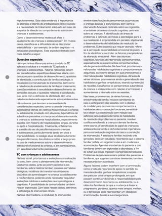 impulsivamente. Este dado evidencia a importância
de atenção a fatores de predisposição para o suicídio
e a necessidade de tratamento adequado em caso de
suspeita de ideação ou comportamento suicida em
crianças e adolescentes.
Como o desenvolvimento intelectual afeta o
ajustamento de crianças e adolescentes? Em muitos
casos, identifica-se a dificuldade de se diferenciar
entre déficits – por exemplo, de ordem cognitiva – e
desajustes psicológicos. Este aspecto é tratado com
mais detalhe a seguir.
Questões especiais
Há importantes diferenças entre o modelo da TC
aplicado a adultos e o modelo da TC aplicado a
crianças e adolescentes. Fatores relevantes devem
ser considerados, específicos dessa faixa etária, com
destaque para questões de desenvolvimento, questões
de identidade, a contribuição da família à etiologia, à
instalação e à manutenção do transtorno, bem como
a relevância do envolvimento da família no tratamento;
questões relativas à sexualidade e desenvolvimento de
atividades sexuais; e questões relativas à socialização,
que, junto com a definição da identidade, têm uma
relevância destacada especialmente entre adolescentes.
Há contextos que denotam a necessidade de
considerações especiais, como o caso da criança ou
adolescente vítimas de violência física e sexual; a criança
ou adolescente envolvido com abuso ou dependência de
substância psicoativa; a criança ou adolescente suicida;
a criança ou adolescente hospitalizados, especialmente
aqueles com história de hospitalizações longas, durante
ou após a hospitalização. Finalmente, enfatizamos
a questão do uso de psicofármacos em crianças
e adolescentes, particularmente tendo em vista a
imprevisibilidade, no estágio atual de desenvolvimento
dos psicofármacos, dos efeitos a médio e longo prazo
do uso de medicamentos sobre o desenvolvimento
estrutural e funcional da criança, e, em conseqüência,
em seu desenvolvimento psicossocial.
TC com crianças e adolescentes
Na fase inicial, priorizamos a avaliação e conceituação
do caso, bem como o planejamento da intervenção.
Coletamos dados, junto ao jovem paciente e aos
familiares, sobre história familiar, possíveis correlatos
biológicos, incidência de transtornos afetivos ou
distúrbios de aprendizagem na criança ou adolescente
e nos familiares, podendo ainda necessitar requisitar
avaliações médicas e avaliações neuropsicológicas e
cognitivas. A possibilidade de co-morbidades também
requer exploração. Com base nesses dados, definimos
a estratégia de intervenção clínica.
Na fase intermediária, a condução da intervenção
envolve identificação de pensamentos automáticos
e crenças básicas e disfuncionais, bem como a
intervenção funcional, centrada sobre as cognições,
e tentativas de re-estruturação cognitiva, centrada
sobre as crenças. A identificação de áreas de
problemas e definição de metas e estratégias para a
sua realização é empreendida em paralelo, objetivando
o desenvolvimento de habilidades de resolução de
problemas. Outro aspecto que requer atenção refere-
se à percepção da variabilidade emocional do jovem, a
fim de identificar e controlar os fatores precipitadores
de alteração emocional. Além das técnicas
cognitivas, técnicas de intervenção comportamental,
especialmente os experimentos comportamentais,
são largamente utilizadas. Na fase final, priorizamos o
reforço das habilidades cognitivas e comportamentais
adquiridas, ao mesmo tempo em que promovemos a
internalização das habilidades cognitivas. Através de
várias técnicas, promovemos ainda a generalização das
habilidades e ganhos terapêuticos, visando a prevenção
de recaídas. Desafiamos os pensamentos automáticos
da criança e adolescente com relação à terminação e
aumentamos o intervalo entre as sessões.
Nas fases, promovemos, de várias formas, o
envolvimento da família, inclusive convidando os
pais a participarem das sessões, com o objetivo
de modelar para os mesmos comportamentos e
habilidades de comunicação funcionais, sensibilizá-
los e obter sua colaboração com relação aos
esforços para o desenvolvimento de habilidades
de resolução de problemas no paciente, resolver
conflitos envolvendo a criança e demais familiares,
entre outros. A identificação do papel da criança ou
adolescente na família é de fundamental importância
para a conceituação cognitiva do caso e a condução
da intervenção. A estrutura familiar, incluindo três
gerações, deve ser estudada, recordando que o sistema
familiar reflete um organismo vivo e em mudança e
acomodação. Agendas encobertas do paciente e dos
familiares devem ser exploradas e abordadas, a fim
de evitar que estas impeçam o progresso terapêutico.
Problemas de natureza social e policial, dos pacientes e
familiares, que sugerem condutas desviantes, também
necessitarão ser abordados.
Alguns fatores podem interferir com a terminação,
como a falta de recursos de apoio no sentido da
manutenção dos ganhos terapêuticos; a opção
dos pais por uma terapia prolongada, em que
possam continuar dividindo a responsabilidade pelo
desenvolvimento da criança ou adolescente, ou a
idéia dos familiares de que a mudança é linear e
progressiva, portanto, quanto mais terapia, melhor;
ou o terapeuta pode representar um obstáculo
à terminação, devido a sua insegurança,
 