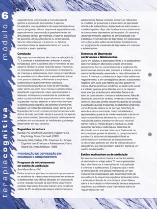 especialmente com relação à manutenção de
ganhos e prevenção de recaídas. A aliança
terapêutica, cuja qualidade é de essencial relevância
para o progresso clínico, requererá especial atenção,
especialmente com relação a possíveis fontes de
dificuldades devido, por exemplo, a fatores específicos
do paciente, de seus familiares ou do terapeuta,
fatores referentes ao transtorno, ou fatores
inerentes à fase de desenvolvimento em que se
encontra o jovem paciente.
Conclusão
Algumas recomendações são úteis na aplicação da
TC a crianças e adolescentes: enfatizar a aliança
terapêutica, com o paciente alvo e membros de seu
sistema familiar e social, incluindo esses membros
no processo terapêutico; reconhecer o narcisismo
de crianças e adolescentes, bem como a importância
de questões como identidade e sexualidade; adotar
uma postura objetiva, enfatizando o empirismo
colaborativo e questionamento socrático,
favorecendo perguntas ao invés de afirmações;
estar alerta ao afeto das crianças e adolescentes,
desafiando cognições de culpa; operacionalizar o
abstrato, enfatizando a resolução de problemas;
evitar a postura binária, especialmente com relação
a questões morais; elaborar e reformular sempre
a conceituação cognitiva, do paciente e familiares;
atualizar as metas terapêuticas; estar alerta para
flutuações de humor e sinais comportamentais sutis.
Acima de tudo, recordar sempre que você, terapeuta,
atua como modelo, devendo portanto continuamente
enfatizar em sua atuação as habilidades que deseja
desenvolver em seu paciente.
Sugestões de Leitura
Kendall, P.C. Childhood Disorders, Inglaterra: Ed.
Psychology Press, Cornwall, 2000.
Reinecke, M.A., Dattilio, F.M., Freeman, A., Terapia
Cognitiva com Crianças e Adolescentes, Porto
Alegre: Ed. Artes Médicas, 1999.
PREVENÇÃO DE DEPRESSÃO EM
CRIANÇAS E ADOLESCENTES
Programa de re-treinamento
em estilos de atribuição
Ana Maria Serra, PhD
Dados empíricos apontam um aumento preocupante
na incidência de transtornos emocionais em crianças
e adolescentes nas últimas décadas, em associação
a uma redução na idade de ocorrência do primeiro
episódio depressivo. Estudos indicam uma incidência
média de 9% de depressão severa entre crianças e
adolescentes. Nesse contexto, tornam-se relevantes
os modelos de prevenção e tratamento da depressão
infantil e da adolescência, destacando-se entre esses o
modelo cognitivo. Aqui, não focalizaremos o tratamento
de transtornos depressivos já instalados. Ao contrário,
utilizando o modelo cognitivo de personalidade e de
instalação e manutenção de depressão, em associação
com a teoria dos estilos de atribuição, focalizaremos
um programa de prevenção de depressão em crianças
e adolescentes.
Sintomas de Depressão
em Crianças e Adolescentes
Como em adultos, a depressão infantil e na adolescência
está marcada por alterações a estas dimensões:
pensamento, humor, comportamento e orgânicas. Os
sintomas mais comuns são, primeiro, a tristeza, a marca
central da depressão, associada ou não a flutuações de
humor. A criança e o adolescente deprimidos avaliam-se
negativamente, e, em conseqüência de seu autoconceito
negativo, têm baixa auto-estima, ou seja, gostam-se
menos. Outros sintomas: tendência ao isolamento social
e à solidão; queixas generalizadas, como de rejeição;
baixa energia, inclusive para atividades físicas e de
lazer, as quais atraem crianças e adolescentes; falta de
disposição para iniciar tarefas, tendendo a retardá-las,
como no caso das tarefas escolares; queixas de cansaço
injustificado; queixas freqüentes de distúrbios orgânicos,
como dores de cabeça ou de barriga; distúrbios de
atenção e de concentração; maior irritabilidade e
agressividade; quadros de medo inexplicado e de terror
noturno; transtornos alimentares, com aumento ou
redução de apetite; transtornos de sono, incluindo
dormir mais ou menos do que o habitual, ou ainda
despertar durante a noite; tiques; distúrbios de
eliminação, como enurese noturna; e, finalmente, os
sintomas mais graves de ideação ou comportamento
suicidas. Os sintomas de depressão infantil se
confundem com transtornos de comportamento
ou de caráter, podendo ser alvo de críticas de pais e
educadores, que não percebem estarem diante de um
quadro de depressão.
Estilos explicativos ou de atribuição
Apresentamos anteriormente a teoria dos estilos
de atribuição no artigo sobre TC nas organizações.
Aqui, abordaremos a mesma teoria, mas aplicada
a crianças e adolescentes. É proposto que o estilo
de atribuição de uma pessoa representa um dos
mecanismos responsáveis pelo desenvolvimento de
seu sistema de esquemas cognitivos. A atuação sobre
o estilo de atribuição de uma criança teria reflexos
sobre a formulação e re-formulação de seus esquemas
cognitivos, que refletem suas impressões sobre as
regularidades do real.
 