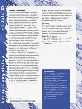 Ana Maria Serra
PhD em Psicologia e Terapeuta Cognitiva
pelo Institute of Psychiatry da
Universidade de Londres, Inglaterra.
Presidente Honorária da ABPC
– Associação Brasileira de Psicoterapia
Cognitiva. Diretora do ITC – Instituto
de Terapia Cognitiva, que atua nas
áreas de clínica, pesquisa, consultoria e
treinamento de profissionais, oferecendo
regularmente Cursos e Palestras, dentre
os quais um Curso de Especialização em
Terapia Cognitiva credenciado pelo CFP
– Conselho Federal de Psicologia.
E-mail: itc@itc.web.com
Site: www.itc.web.com
© Ana Maria Serra, PhD.
Todos os direitos reservados. Publicação e reprodução
exclusivamente mediante autorização expressa da autora.
Otimismo e Pessimismo
Definimos o otimista como aquele que acredita na
possibilidade de sucesso, mesmo na ausência de
provas concretas. O pessimista, por outro lado, é
aquele que não acredita na possibilidade de sucesso
mesmo na presença de provas concretas. Os estilos
otimista e pessimista mostram-se associados a
estados disposicionais distintos, como motivação
e satisfação, no primeiro caso, e ansiedade e
depressão, no segundo. Cabe destacar que os
ingredientes para o sucesso, em qualquer área de
atividade, são: competência, adquirida através de
exposição, aprendizado e experimentação; motivação,
ou seja, o impulso em direção a um desafio ou tarefa;
e autoconfiança ou otimismo, a crença de que poderá
ter sucesso em um determinado empreendimento
ou desafio se tentar. A criança ou o adolescente
com um estilo de atribuição otimista para eventos
positivos e negativos, e sentindo-se, portanto,
motivada e segura, tenderá a materializar na prática
toda a sua competência. Ao contrário, a criança ou o
adolescente com um estilo de atribuição pessimista,
terá sua motivação e autoconfiança negativamente
afetados, o que se interporá como um obstáculo à
expressão de sua competência.
É inevitável nos questionarmos sobre o aspecto
realista ou não realista dessas formas de atribuição,
quando otimistas e pessimistas explicam os mesmos
eventos de formas diametralmente opostas.
Quem está correto? Onde se situa o realismo e a
objetividade? Estudos na área de psicologia cognitiva
apontam que pessimistas são mais realistas do que
otimistas. Entretanto, estudos na área clínica indicam
que o pessimismo é um ingrediente invariavelmente
presente em quadros de depressão e ansiedade. É
como se sugeríssemos que uma dose de distorção a
seu favor é necessária para um indivíduo não cair em
depressão ou ansiedade. O que se poderia concluir
é que, satisfeitos os critérios de competência e
motivação, o estilo de atribuição desejável equivaleria
ao que poderíamos denominar de otimismo realista,
ou seja, o estilo daquele que, além de satisfazer
os critérios da competência e da motivação, ainda
acredita na possibilidade de sucesso mesmo na
ausência de provas concretas. Este sugerimos ser
o estilo de atribuição funcional, que desejaríamos
instilar em nossas crianças e adolescentes, sempre
enfatizando, no entanto, a observância da atribuição
com precisão. Segundo esse raciocínio, o otimismo
não realista, ao contrário, estaria associado à
tendência ao transtorno emocional.
Conclusão
Que nós, adultos, possamos compreender o impacto
que tudo o que dizemos e fazemos tem sobre nossas
crianças. E que possamos usar esse impacto para
desenvolver nelas esquemas de capacidade, adequação
e estima, para que se tornem adultos otimistas e
capazes de enfrentar as dificuldades da vida.
Sugestões de Leitura:
Seligman, M.E.P. (2005) Aprenda a ser otimista. (2ª.
Ed.) Rio de Janeiro: Nova Era.
Seligman, M.E.P. (1995) The Optimistic Child. New
York: Harper.
 