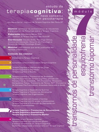 7Objetivo: aprimorar os conhecimentos de estudantes
e profissionais da Psicologia sobre a Terapia Cognitiva.
Elaboração: Ana Maria Serra, PhD.
ITC – Instituto de Terapia Cognitiva, São Paulo-SP
Coordenação: Claudia Stella, Psicóloga Clínica,
Doutora em Educação, Docente em Psicologia e
Editora da revista Psicologia Brasil.
Módulos: oito módulos que serão publicados em
revistas seqüenciais.
Conteúdo dos módulos:
1 Introdução à Terapia Cognitiva
2 Conceitos e preconceitos sobre Terapia Cognitiva
3 Terapia Cognitiva e Intervenção em Crise
Terapia Cognitiva e Depressão
Terapia Cognitiva e Suicídio
4 Terapia Cognitiva e Transtornos de Ansiedade
Tópicos especiais em Terapia Cognitiva aplicada aos
Transtornos de Ansiedade, TOC (Transtorno Obssessivo-
Compulsivo), Fobias, Transtorno de Pânico, TEPT (Transtorno
de Estresse Pós-Traumático), Ansiedade Associada à Saúde
5 Terapia Cognitiva e Dependência Química
Terapia Cognitiva e Transtornos Alimentares
Terapia Cognitiva nas Organizações
6 Terapia Cognitiva com Casais e Famílias
Terapia Cognitiva com Crianças e Adolescentes
Terapia Cognitiva e Prevenção de Depressão em
Crianças e Adolescentes
7 Terapia Cognitiva e Transtornos de Personalidade
Terapia Cognitiva e Esquizofrenia
Terapia Cognitiva e Transtorno Bipolar
8 Resistência em Terapia Cognitiva
Terapia Cognitiva com pacientes difíceis
A aliança terapêutica em Terapia Cognitiva
Questões relacionadas a treinamento em Terapia Cognitva
Ana Maria Serra - Instituto de Terapia Cognitiva São Paulo-SP
transtornosdepersonalidade
esquizofrenia
transtornobipomar
7
m ó d u l o
 