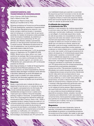 COMPORTAMENTAL DOS
TRANSTORNOS DE PERSONALIDADE
Arthur Freeman, EdD; Cynthia Diefenbeck,
PsyD; e Roberto Amato, MA.
(Tradução por Roberto Amato, MA.
Revisão por Ana Maria Serra, PhD.)
Pacientes portadores de Transtornos de Personalidade
(TP’s) são desafiadores, resistentes e freqüentemente
difíceis de tratar. Eles geralmente requerem mais
tempo, energia e sistemas de apoio, e necessitam
estar em terapia por um tempo maior, do que outros
pacientes. As reações do terapeuta a estes pacientes
variam da empatia à hostilidade, da preferência à
aversão, entre outros sentimentos. Os TP’s, por
definição, são inflexíveis, estáveis e persistentes,
gerando um nível clinicamente importante de stress
e prejuízo funcional. Manifestam-se tipicamente no
início da adolescência, mas os sintomas podem ser
observados desde a idade de 6 anos.
Estima-se que aproximadamente 1 a 3% da população
possua um diagnóstico de TP’s (DSM IVTR, APA,
2000). Muitos outros, talvez, sofram com níveis
subclinicos de patologia. Não há dois pacientes que
apresentem uma mesma combinação de critérios
diagnósticos; estudos sugerem, por exemplo, que o
TP Borderline tem, potencialmente, 247 combinações
possíveis de sintomas.
Este artigo apresenta um modelo de Terapia Cognitivo-
Comportamental (TCC) para pessoas com TP’s
crônicos, severos e às vezes incapacitadores. Diversos
aspectos dessa abordagem terapêutica serão definidos
e discutidos, salientando as várias dificuldades que
podem surgir no trabalho com esses pacientes.
Finalmente, são oferecidas sugestões sobre como
resolver com sucesso os desafios que se apresentam.
Esquemas
Desde o nascimento até a metade da infância, os
esquemas formam-se como um conjunto de regras
que regulam o processamento de informação. As
crenças centrais são baseadas nestes moldes
estabelecidos ao longo do tempo e usados como
mapas para que o indivíduo interprete situações,
pessoas, imagens e interações. (A especificação dos
vários TP’s e seus esquemas definidores poderá ser
encontrada em Beck, Freeman, Davis e cols.; 2005; v.
sugestões de leitura, abaixo). Esquemas estão em um
constante estado de mudança. Indivíduos se adaptam
continuamente às demandas da vida através de
processos de assimilação e acomodação. Onde não há
TP’s, os esquemas são constantemente aumentados,
subtraídos ou modificados, a fim de facilitar a
organização e a compreensão realística do mundo
fenomenológico. Os indivíduos com TP’s parecem ter
uma habilidade limitada para assimilar ou acomodar.
Os esquemas que foram funcionais no início da vida são
utilizados, mais tarde, em situações mais complexas
e exigentes. Embora a maioria dos esquemas infantis
tenha sido funcional naquele tempo, perderam eficácia
e valor em atender às demandas atuais.
A utilização dos esquemas
no tratamento dos TP’s
Identificar o nível necessário de mudança esquemática
é a primeira coisa a ser feita. A mudança pode incluir
construção, reconstrução, modificação, re-interpretação
ou camuflagem. A construção esquemática resulta
da visão de que existe uma necessidade de construir
esquemas onde estes não existiam anteriormente. A
reconstrução esquemática implica em uma revisão
completa do sistema de crenças do indivíduo; ao se
decidir que uma estrutura é doentia, optamos por
desinstalar a estrutura antiga, substituindo-a por uma
nova. A modificação esquemática envolve pequenas
mudanças na maneira básica como o indivíduo responde
ao mundo, mas mantém a forma geral da estrutura do
sistema de esquemas. A re-interpretação esquemática
envolve ajudar o paciente a compreender a origem
inicial e a utilidade dos esquemas, e a usá-los de
uma maneira mais funcional. Finalmente, o processo
denominado “camuflagem esquemática” envolve
mudanças cosméticas ou superficiais. Os indivíduos
com TP’s tipicamente procuram terapia apresentando
freqüentemente preocupações associadas a
transtornos do Eixo I. Tais pacientes consideram suas
dificuldades como sendo causadas por forças externas
e independentes de seus comportamentos. Geralmente
não têm idéia sobre como se desenvolveram seus
padrões rígidos, como esses padrões contribuem para
os seus problemas, e como mudar estes padrões de
pensamentos, emoções e relacionamentos. Seus
estilos de comportamento e resposta parecem normais
e razoáveis a eles (ego-sintônicos); geralmente vêem
seus problemas como produto do comportamento
ou da maldade de outras pessoas. Alguns pacientes
são superficialmente cientes do autoboicote presente
em seus problemas de personalidade (por exemplo,
dependência excessiva, inibição, evitação), mas vêm-se
impotentes para efetivamente mudar seus próprios
comportamentos. Outros pacientes podem reconhecer
seus padrões de comportamento mal-adaptativos e ter
a motivação para mudá-los, mas não ter as habilidades
necessárias para que isso ocorra.
Diagnóstico
O terapeuta pode não estar, inicialmente, ciente da
natureza, cronicidade e severidade dos problemas de
personalidade do paciente; ou os pacientes portadores
de transtornos do Eixo II podem não revelar, ou até negar,
seus problemas de personalidade, como um reflexo do
 