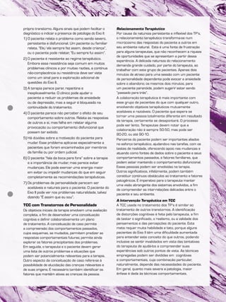 próprio transtorno. Alguns sinais que podem facilitar o
diagnóstico e indicar a presença de patologia do Eixo II:
1) O paciente relata o problema como sendo severo,
persistente e disfuncional. Um paciente ou familiar
relata, “Ele/ela sempre fez assim, desde criança”,
ou o paciente pode relatar, “Eu sempre fui assim”.
2) O paciente é resistente ao regime terapêutico.
Embora essa resistência seja comum em muitos
problemas clínicos e por muitas razões, a contínua
não-complacência ou resistência deve ser vista
como um sinal para a exploração adicional de
questões do Eixo II.
3) A terapia parece parar, repentina e
inexplicavelmente. O clínico pode ajudar o
paciente a reduzir os problemas de ansiedade
ou de depressão, mas a seguir é bloqueado na
continuidade do tratamento.
4) O paciente parece não perceber o efeito de seu
comportamento sobre outros. Relata as respostas
de outros a si, mas falha em relatar alguma
provocação ou comportamento disfuncional que
possam ter exibido.
5) Há dúvidas sobre a motivação do paciente para
mudar. Esse problema aplica-se especialmente a
pacientes que foram encaminhados por membros
da família ou por ordem judicial.
6) O paciente “fala da boca para fora” sobre a terapia
e a importância de mudar, mas parece evitar
mudanças. Ele pode exercer uma energia maior
em evitar ou impedir mudanças do que em seguir
completamente as recomendações terapêuticas.
7) Os problemas de personalidade parecem ser
aceitáveis e naturais para o paciente. O paciente do
Eixo II pode ver nos problemas naturalidade, talvez
dizendo “É assim que eu sou”.
TCC com Transtornos de Personalidade
Os objetivos iniciais da terapia envolvem uma avaliação
completa, a fim de desenvolver uma conceituação
cognitiva e definir colaborativamente um plano
de tratamento. A conceituação de caso permite
a compreensão dos comportamentos passados,
cujos esquemas, se mudados, permitem predizer as
respostas comportamentais futuras; permite ainda
explorar os fatores precipitantes dos problemas.
Em seguida, o terapeuta e o paciente devem gerar
uma lista de outros problemas e situações que
podem ser potencialmente relevantes para a terapia.
Outro aspecto da conceituação de caso refere-se à
possibilidade de elucidação das crenças relevantes e
de suas origens. É necessário também identificar os
fatores que mantêm ativas as crenças da pessoa.
Relacionamento Terapêutico
Por causa da natureza persistente e inflexível dos TP’s,
o relacionamento terapêutico transforma-se num
microcosmo das respostas do paciente a outros em
seu ambiente natural. Esta é uma fonte de frustração
para alguns terapeutas, que não reconhecem a riqueza
de oportunidades que se apresentam a partir dessa
experiência. A delicada natureza do relacionamento
demanda grande cuidado, por parte do terapeuta, ao
trabalhar com este grupo de pacientes. Apenas dois
minutos de atraso para uma sessão com um paciente
de personalidade dependente pode evocar a ansiedade
sobre o abandono; os mesmos dois minutos, para
um paciente paranóide, podem sugerir estar sendo
“passado para trás”.
A colaboração terapêutica é mais importante com
esse grupo de pacientes do que com qualquer outro,
envolvendo objetivos terapêuticos mutuamente
aceitáveis e razoáveis. O paciente que espera se
tornar uma pessoa totalmente diferente em resultado
da terapia, certamente se desapontará. O processo
pode ser lento. Terapeutas devem notar que a
colaboração não é sempre 50-50, mas pode ser
80-20, ou até 90-10.
Parceiros do paciente podem ser importantes aliados
no esforço terapêutico, ajudando-o nas tarefas, com os
testes de realidade, oferecendo apoio nas mudanças e
atuando como fontes de dados sobre o paciente e seus
comportamentos passados, e fatores familiares, que
podem estar mantendo o comportamento disfuncional.
Essas pessoas podem ser envolvidas na terapia.
Outros significativos, infelizmente, podem também
constituir contínuos obstáculos ao tratamento e fatores
patogênicos. É imperativo para o terapeuta manter
uma visão abrangente dos sistemas envolvidos, a fim
de compreender as inter-relações delicadas entre o
paciente e seu ambiente.
A Intervenção Terapêutica em TCC
A TCC usada no tratamento dos TP’s é similar ao
tratamento de outros transtornos. A identificação
de distorções cognitivas é feita pelo terapeuta, a fim
de testar o significado, o realismo, ou a validade dos
pensamentos e das percepções do paciente. Esta
meta requer muita habilidade e tato, porque alguns
pacientes do Eixo II têm uma dificuldade aumentada
para entender este conceito do que outros, podendo
inclusive se sentir invalidados em vista das tentativas
do terapeuta de ajudá-los a compreender suas
experiências sob outros pontos de vista. As técnicas
empregadas podem ser divididas em cognitivas
e comportamentais, cuja combinação particular,
naturalmente, depende das necessidades do paciente.
Em geral, quanto mais severa a patologia, maior
ênfase é dada às técnicas comportamentais.
 
