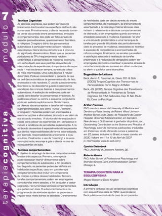 Técnicas Cognitivas
As técnicas Cognitivas, que podem ser úteis no
tratamento dos transtornos específicos do Eixo II, são
numerosas. Primeiramente, o cliente necessita tornar-
se ciente da conexão entre pensamentos, emoções
e comportamentos. Isto pode ser feito através de
sessões psico-educativas, questionamento Socrático,
e role-plays. O registro diário dos pensamentos
automáticos é particularmente útil com relação a
esse objetivo. Outra técnica útil refere-se à procura
do significado idiossincrático. Posto que os pacientes
portadores de TP’s freqüentemente rotulam
sentimentos e pensamentos de maneiras incomuns,
em parte devido aos seus padrões desviantes de
interpretação de experiências, é importante não supor
nada – mas esclarecer sempre, através da coleta
de mais informações. Uma outra técnica é rotular
distorções. Pode-se conscientizar o paciente de que
os padrões automáticos de pensamento são, de fato,
enviesados e não razoáveis. O uso do questionamento
Socrático ou da descoberta guiada é essencial na
elucidação das crenças básicas e dos pensamentos
automáticos. A avaliação de evidências pode ser
usada para desafiar os pensamentos irracionais. As
evidências a favor ou contra o esquema compulsório
pode ser avaliada explicitamente. Similarmente,
os clientes são encorajados a desafiar afirmações
supergeneralizadas, tais como “nunca”, “sempre”,
e “ninguém”. Pacientes podem ser encorajados a
examinar opções e alternativas, de modo a ver além de
sua situação imediata. A técnica de hierarquização é
usada para colocar as experiências em perspectiva e
reduzir a tendência de percebê-las isoladamente. A re-
atribuição de eventos é especialmente útil ao paciente
que atribui responsabilidades de forma estereotipada,
por exemplo, responsabilizando unicamente a si ou
a outros. Finalmente, o uso de “coaching” e de auto-
instrução incita, encoraja e guia o cliente no uso de
novos padrões de ação.
Técnicas comportamentais
O objetivo do emprego de técnicas comportamentais
envolve três aspectos: Primeiro, o terapeuta
pode necessitar intervir diretamente sobre
comportamentos de autoboicote, a fim de alterá-
los. Segundo, os pacientes podem ter déficits em
habilidades específicas, caso em que a terapia
obrigatoriamente deve incluir um componente
de criação e prática dessas habilidades. Terceiro,
tarefas comportamentais podem ser empregadas
como tarefas entre sessões, a fim de ajudar a testar
cognições. Há numerosas técnicas comportamentais
que podem ser úteis. O automonitoramento e re-
programação de atividades ajudam os pacientes a
regular seus níveis diários de atividade. O treinamento
de habilidades pode ser obtido através do ensaio
comportamental, da modelagem, do treinamento de
assertividade e de role-plays. Outras técnicas úteis
incluem o relaxamento e técnicas comportamentais
de distração, a ser empregadas quando aumenta a
ansiedade associada à mudança. Exposição “ao vivo”
a uma situação problemática e uma hierarquia de
tarefas por grau de dificuldade são particularmente
úteis ao processo de mudança, associadas ao incentivo
à aquisição de competência e acompanhadas de
reforço e elogios. Finalmente, as escalas que avaliam
a satisfação associada à realização de tarefas
prazerosas e à realização de obrigações podem ser
empregadas de modo a incentivar o paciente através do
reconhecimento de seu sucesso em obter mudanças,
ou aferir o que falta para alcançá-las.
Sugestões de Leitura:
Beck, Aaron T., Freeman, A., Davis, D.D. & Cols
(2005) Terapia Cognitiva dos Transtornos de
Personalidade, Porto Alegre: ArtMed.
Beck, J.S. (2005) Terapia Cognitiva dos Transtornos
de Personalidade. In Fronteiras da Terapia
Cognitiva, Ed. P. M. Salkovskis, Cap. 8. São Paulo:
Ed. Casa do Psicólogo.
Arthur Freeman
PhD, membro senior da University of Medicine and
Dentistry of New Jersey, do Robert Wood Johnson
Medical School, e do Depto. de Psiquiatria do Cooper
Hospital, University Medical Center, em Camdem,
New Jersey, o Dr. Freeman é ganhador do prêmio por
Outstanding Contribution to the Science and Practice of
Psychology, autor de inúmeras publicações, traduzidas
em 9 idiomas, tendo oferecido cursos e palestras
em 25 países, inclusive no Brasil, a nosso convite, em
2000. Voltará em 11 e 12 de Abril de 2007
(v. informações www.itc.web.com).
Cynthia Diefenbeck
PhD, University of Delaware, Newark, DE.
Roberto Amato
PhD, Adler School of Professional Psychology and
Sheridan Shores Care and Rehabilitation Center,
Chicago, IL.
TERAPIA COGNITIVA PARA A
ESQUIZOFRENIA
Maged Swelam e David Kingdon
Introdução
A primeira tentativa de uso de técnicas cognitivas
com esquizofrenia data de 1952, quando Aaron
Beck publicou um estudo de caso de um paciente
 