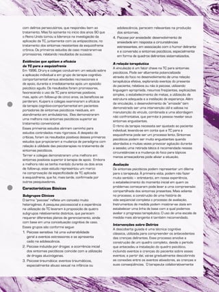 com delírios persecutórios, que respondeu bem ao
tratamento. Mas foi somente no início dos anos 90 que
o Reino Unido tomou a liderança na investigação da
aplicação da TC, juntamente com os antipsicóticos, no
tratamento dos sintomas resistentes da esquizofrenia
crônica. Os primeiros estudos de caso mostraram-se
promissores, relatando resultados de sucesso.
Evidências que apóiam a eficácia
da TC para a esquizofrenia
Em 1996, Drury e colegas conduziram um estudo sobre
a aplicação individual e em grupo de terapia cognitivo-
comportamental versus atividades recreacionais e
de apoio, durante e imediatamente após um episódio
psicótico agudo. Os resultados foram promissores,
favorecendo o uso da TC para sintomas positivos;
mas, após um follow-up de cinco anos, os benefícios se
perderam. Kuipers e colegas examinaram a eficácia
da terapia cognitivo-comportamental em pacientes
portadores de sintomas psicóticos residuais, em
atendimento em ambulatórios. Eles demonstraram
uma melhora nos sintomas psicóticos superior ao
tratamento convencional.
Esses primeiros estudos abriram caminho para
estudos controlados mais rigorosos. A despeito de
críticas, foram os resultados positivos desses primeiros
estudos que propiciaram a mudança de paradigma com
relação à utilidade das psicoterapias no tratamento de
sintomas psicóticos.
Tarrier e colegas demonstraram uma melhora em
sintomas positivos superior à terapia de apoio. Embora
a melhora não se tenha mantido durante os dois anos
de follow-up, esse estudo representou um marco
na comprovação da especificidade da TC aplicada
à esquizofrenia, que foi, mais tarde, confirmada por
outros pesquisadores.
Características Básicas
Subgrupos Clínicos
O termo “psicose” reflete um conceito muito
heterogêneo. A pesquisa psicossocial e a experiência
na utilização da TC levaram à proposição de quatro
subgrupos relativamente distintos, que parecem
requerer diferentes planos de gerenciamento, ainda
com base em uma conceituação cognitiva de caso.
Esses grupos são conforme segue:
1. Psicose sensitiva: há uma vulnerabilidade
geral a eventos estressores e se apresenta
cedo na adolescência.
2. Psicose induzida por drogas: a ocorrência inicial
dos sintomas psicóticos coincide com a utilização
de drogas alucinógenas.
3. Psicose traumática: eventos traumáticos,
especialmente abuso sexual na infância ou
adolescência, parecem relevantes na produção
dos sintomas.
4. Psicose por ansiedade: desenvolvimento de
ansiedade em resposta a circunstâncias
estressantes, em associação com o humor delirante
e a conversão a sintomas psicóticos, especialmente
em forma de quadros delirantes sistematizados.
A relação terapêutica
A vinculação é um fator chave na TC para sintomas
psicóticos. Pode ser altamente potencializada
através do foco no desenvolvimento de uma relação
terapêutica efetiva, explorando eventos do presente
do paciente, relativos ou não à psicose, utilizando
linguagem apropriada, resumos freqüentes, explicações
simples, o estabelecimento de metas, a utilização de
estrutura adequada e a instilação de esperança. Além
da vinculação, o desenvolvimento de “amizade” tem
demonstrado ser uma intervenção útil e valiosa na
manutenção do vínculo, combinada a uma abordagem
não confrontativa, que permite à pessoa revelar seus
sintomas angustiantes.
O ritmo da terapia necessita ser ajustado ao paciente
individual, levando-se em conta que a TC para a
esquizofrenia pode ser um processo lento. Sintomas
psicóticos podem ser muito angustiantes quando
abordados e muitas vezes provocar agitação durante
a sessão; uma retirada tática é recomendada nessas
circunstâncias e a mudança do foco para tópicos
menos ameaçadores pode aliviar a situação.
Avaliação
Os sintomas psicóticos podem representar um dilema
para o terapeuta. À primeira vista, podem não fazer
muito sentido – entretanto, em nossa experiência,
o estabelecimento do momento inicial em quem os
problemas começaram pode levar a uma compreensão
compartilhada dos sintomas presentes. Mais adiante
no processo, a construção de uma história de
vida seqüencial completa o processo de avaliação.
Instrumentos de medida podem mostrar-se úteis em
estabelecer uma linha de base com a qual podemos
avaliar o progresso terapêutico. O uso de uma escala de
medida mais abrangente é também recomendado.
Intervenções sobre Delírios
A descoberta guiada é uma técnica cognitiva
clássica, utilizada para compreender os antecedentes
das crenças delirantes. Esse processo envolve a
construção de um quadro completo, desde o período
que antecedeu a instalação do quadro psicótico,
incluindo eventos e crenças do paciente sobre esses
eventos; a partir daí, vai-se gradualmente descobrindo
as conexões entre os eventos ativadores, as crenças e
suas conseqüências. O terapeuta colaborativamente
 