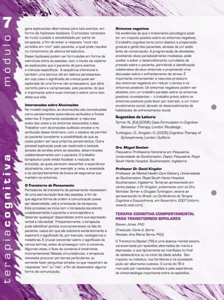 gera explicações alternativas para tais eventos, em
forma de hipóteses testáveis. O processo necessita
de muito cuidado e sensibilidade por parte do
terapeuta, a fim de evitar a resposta “você não
acredita em mim” pelo paciente, a qual pode resultar
no rompimento da aliança terapêutica.
Essas hipóteses podem ser formuladas em forma de
exercícios entre as sessões, com o intuito de explorar
as explicações que o paciente dá para eventos
e crenças específicos. A seqüência inferencial é
também uma técnica útil em delírios persistentes,
em cujo caso o significado da crença pode ser
explorado de uma forma não ameaçadora, que abre
caminho para a compreensão, pelo paciente, do que
é importante sobre suas crenças e sobre como isso
afeta sua vida.
Intervenções sobre Alucinações
No modelo cognitivo, as alucinações são conceituadas
como pensamentos automáticos atribuídos a fontes
externas. É importante estabelecer a natureza
exata das vozes e os sintomas associados a elas.
Trabalhar com alucinações auditivas envolve a re-
atribuição desse fenômeno, com o objetivo de permitir
ao paciente considerar a possibilidade de que as
vozes podem ser seus próprios pensamentos. Outra
possível explicação pode ser explorada e testada
através de tarefas entre as sessões, determinadas
colaborativamente com o paciente. O trabalho
terapêutico pode então focalizar a redução de
emoções, as quais parecem exacerbar a experiência
alucinatória, como, por exemplo, a raiva, a ansiedade
e os comportamentos de busca de segurança que
mantém os sintomas.
O Transtorno de Pensamento
Portadores de transtorno de pensamento necessitam
de uma estruturação leve das sessões, a fim de
que alguma forma de ordem e comunicação possa
ser desenvolvida, sob a orientação do terapeuta.
Este processo se inicia com o terapeuta escutando
cuidadosamente o paciente e encorajando-o a
observar quaisquer disparidades entre sua expressão
verbal e não-verbal. Freqüentemente, o terapeuta
pode identificar pontos incompreensíveis na fala do
paciente, casos em que ele solicitará esclarecimento e
explorará o significado de, por exemplo, neologismos e
metáforas. É crucial concordar sobre o significado de
certos termos, antes de prosseguir com a conversa.
Algumas vezes, o fluxo da conversa é totalmente
incompreensível. Nessas circunstâncias, o terapeuta
necessita procurar por temas particulares, ou
somente fazer perguntas simples ou que requeiram as
respostas “sim” ou “não”, a fim de desenvolver alguma
forma de comunicação.
Sintomas negativos
Há evidências de que o tratamento psicológico pode
ter um impacto positivo sobre os sintomas negativos.
O trabalho cognitivo teria como objetivo a preparação
gradual e gentil dos pacientes, através de um estilo
lento de conversação. A programação de atividades,
envolvendo alvos paradoxalmente modestos, pode
auxiliar a evitar o desenvolvimento cumulativo de
pressão sobre o paciente, permitindo a identificação
colaborativa de seus sintomas e propiciando uma
discussão sobre o enfrentamento de stress. É
importante compreender a natureza protetora
dos sintomas negativos em reduzir o stress e os
sintomas positivos. Os sintomas negativos podem ser
aliviados com um trabalho paralelo sobre os sintomas
positivos co-existentes – o trabalho prévio sobre os
sintomas positivos pode levar, por exemplo, a um maior
envolvimento social, através do desenvolvimento de
habilidades de enfrentamento social.
Sugestões de Leitura:
Tarrier, N., (Ed) (2006) Case Formulation in Cognitive
Behaviour Therapy, London: Routledge.
Turkington, D., Kingdon, D. (2005) Cognitive Therapy of
Schizophrenia, London: Guilford.
Dra. Maged Swelam
Psiquiatra, Professora Honorária em Psiquiatria,
Universidade de Southampton, Depto. Psiquiatria, Royal
South Hants Hospital, Southampton, Inglaterra.
Professor Dr. David Kingdon
Professor de Mental Health Care Delivery, Universidade
de Southampton, Royal South Hants Hospital,
Southampton, Inglaterra. Tendo-se apresentado em
vários países, o Dr. Kingdon, juntamente com os Drs.
Nicholas Tarrier e Douglas Turkington, estará se
apresentando no Brasil, na Conferência de Terapia
Cognitiva e Esquizofrenia, em Novembro, 2007 (inform.:
www.itc.web.com).
TERAPIA COGNITIVA COMPORTAMENTAL
PARA TRANSTORNOS BIPOLARES
Steven Jones, PhD
(Tradução: Carla A. Serra.
Revisão: Ana Maria Serra, PhD)
O Transtorno Bipolar (TB) é uma doença mental severa,
caracterizada por episódios alternados de mania e
depressão, e que tipicamente se manifesta no final
da adolescência ou no início da idade adulta. Seu
impacto no indivíduo, nos familiares e na sociedade
pode ser altamente custoso. O curso do TB é
marcado por repetidas recaídas e pela experiência
de sintomatologia importante entre os episódios.
 