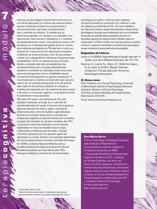 Ana Maria Serra
PhD em Psicologia e Terapeuta Cognitiva
pelo Institute of Psychiatry da
Universidade de Londres, Inglaterra.
Presidente Honorária da ABPC
– Associação Brasileira de Psicoterapia
Cognitiva. Diretora do ITC – Instituto
de Terapia Cognitiva, que atua nas
áreas de clínica, pesquisa, consultoria e
treinamento de profissionais, oferecendo
regularmente Cursos e Palestras, dentre
os quais um Curso de Especialização em
Terapia Cognitiva credenciado pelo CFP
– Conselho Federal de Psicologia.
E-mail: itc@itc.web.com
Site: www.itc.web.com
© Ana Maria Serra, PhD.
Todos os direitos reservados. Publicação e reprodução
exclusivamente mediante autorização expressa da autora.
nota que as abordagens de enfrentamento para as
primeiras alterações na maioria das vezes envolvem
apenas mudanças simples em pensamentos e
comportamentos, que estão completamente
sob o controle do indivíduo. À medida que os
sintomas progridem em direção a um episódio, uma
intervenção mais intensa é necessária, e o indivíduo
conseqüentemente requer mais ajuda de outros, a fim
de efetuar as mudanças planejadas. Como a maioria
dos indivíduos portadores de TB valorizam muito sua
autonomia, muitos se tornam altamente motivados
a detectar os sinais precoces, a fim de que possam
manter sua independência. Indivíduos freqüentemente
se beneficiam da TC, no sentido de que a terapia
facilita a consideração das conseqüências dos
comportamentos com os quais possivelmente
estiveram envolvidos em episódios anteriores e dos
quais se envergonham (como infidelidade sexual,
comportamento agressivo ou gastos excessivos). É
importante para o cliente compreender este aspecto
dentro de um contexto apropriado, a fim de que ele
seja capaz de dar passos positivos em direção a
medidas de reparação em seu sistema de apoio social,
e de evitar a ruminação negativa, a qual poderia torná-
lo vulnerável a novos episódios.
TCC para TB requer normalmente de 12 a 20
sessões individuais, ao longo de um período de
aproximadamente 6 meses. É sempre útil programar
algumas sessões de reforço, após o período de
tratamento ativo, a fim de facilitar a generalização.
Quando uma terapia desse tipo é conduzida por
terapeutas cognitivo-comportamentais bem treinados,
os quais são sensíveis ao caráter complexo dos TB’s,
o processo mostra-se associado a uma redução
significativa no risco de recaídas. Essa terapia
é oferecida a indivíduos que não estão, naquele
momento, passando por um episódio agudo de
depressão ou mania, embora uma variação significativa
de humor possa ocorrer durante o período da terapia.
Em 2006, o Instituto Nacional Britânico para a
Excelência Clínica (UK National Institute for Clinical
Excellence) publicou seu Guia Clínico para TB’s.
Esse guia enfatizou a importância de intervenções
psicológicas em geral, e intervenções cognitivo-
comportamentais em particular, em melhorar a vida
de indivíduos portadores de TB. Há mais trabalho a
ser feito para refinar essas intervenções e desenvolver
abordagens eficazes para indivíduos com co-morbidade
de abuso de substâncias psicoativas durante os
episódios agudos da doença. Este trabalho está em
andamento no Reino Unido e em outras partes, e poderá
conduzir a avanços adicionais no tratamento psicológico
desse transtorno potencialmente devastador.
Sugestões de Leitura:
Jones, S. H. (2004). Psychotherapy of bipolar disorder: A
review. Journal of Affective Disorders, 80, 101-114.
Newman, C., Leahy, R.L., Beck, A.T., Reilly-Harrington,
N. & Laszlo, G. (2001). Bipolar Disorder:
A Cognitive Therapy Approach. American
Psychological Association.
Dr Steven Jones
PhD, Professor em Clinical Psychology, University
of Manchester School of Psychological Sciences,
Academic Division of Clinical Psychology.
2nd Floor, Zochonis Building, Brunswick Street,
Manchester, M13 9PL.
Email: steven.jones@manchester.ac.uk
 