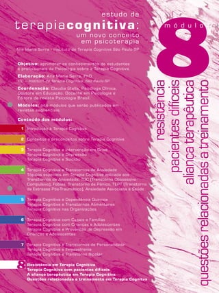 8Objetivo: aprimorar os conhecimentos de estudantes
e profissionais da Psicologia sobre a Terapia Cognitiva.
Elaboração: Ana Maria Serra, PhD.
ITC – Instituto de Terapia Cognitiva, São Paulo-SP
Coordenação: Claudia Stella, Psicóloga Clínica,
Doutora em Educação, Docente em Psicologia e
Editora da revista Psicologia Brasil.
Módulos: oito módulos que serão publicados em
revistas seqüenciais.
Conteúdo dos módulos:
1 Introdução à Terapia Cognitiva
2 Conceitos e preconceitos sobre Terapia Cognitiva
3 Terapia Cognitiva e Intervenção em Crise
Terapia Cognitiva e Depressão
Terapia Cognitiva e Suicídio
4 Terapia Cognitiva e Transtornos de Ansiedade
Tópicos especiais em Terapia Cognitiva aplicada aos
Transtornos de Ansiedade, TOC (Transtorno Obssessivo-
Compulsivo), Fobias, Transtorno de Pânico, TEPT (Transtorno
de Estresse Pós-Traumático), Ansiedade Associada à Saúde
5 Terapia Cognitiva e Dependência Química
Terapia Cognitiva e Transtornos Alimentares
Terapia Cognitiva nas Organizações
6 Terapia Cognitiva com Casais e Famílias
Terapia Cognitiva com Crianças e Adolescentes
Terapia Cognitiva e Prevenção de Depressão em
Crianças e Adolescentes
7 Terapia Cognitiva e Transtornos de Personalidade
Terapia Cognitiva e Esquizofrenia
Terapia Cognitiva e Transtorno Bipolar
8 Resistência em Terapia Cognitiva
Terapia Cognitiva com pacientes difíceis
A aliança terapêutica em Terapia Cognitiva
Questões relacionadas a treinamento em Terapia Cognitva
Ana Maria Serra - Instituto de Terapia Cognitiva São Paulo-SP
resistência
pacientesdifíceis
aliançaterapêutica
questõesrelacionadasatreinamento
m ó d u l o
8
 