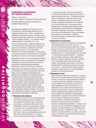 SUPERANDO A RESISTÊNCIA
EM TERAPIA COGNITIVA
Robert L. Leahy, Ph.D.
American Institute for Cognitive Therapy, NYC, EUA
President, IACP-International Association for
Cognitive Psychotherapy
Os terapeutas cognitivos são freqüentemente
criticados por não lidar adequadamente com a
relação transferencial – e com a resistência do
paciente à mudança. Comecei a reconhecer que
muitos pacientes não respondiam às “técnicas” da
TC que eu estava usando – e, na verdade, alguns
desses pacientes respondiam com raiva.
Então, comecei a pensar: “talvez eu devesse ouvir
os críticos da TC e reconhecer que realmente há
alguma coisa relativa à resistência ocorrendo”.
Comecei a escrever um livro, Superando
Resistência em Terapia Cognitiva; e, ironicamente,
vi-me procrastinando a produção do livro! Eu estava
resistindo a escrever um livro sobre resistência!
De qualquer forma, o livro foi publicado em 2001 e,
desde então, venho escrevendo sobre resistência,
transferência, contra-transferência, esquemas
emocionais e questões de personalidade.
Finalmente, superei minha própria resistência!
Não aderência, resistência ou falta de progresso
em terapia podem ser compreendidos, até certo
ponto, como resultado de estratégias que o
paciente usa e papéis que ele desempenha a fim
de reforçar seus esquemas pessoais e evitar
maiores perdas. A pressuposição neste caso é
de que o paciente está tentando proteger-se de
maiores perdas e está buscando alguma reação
(por exemplo, validação, legitimidade, sanção
moral) de parte do terapeuta. Vejo a resistência
como envolvendo várias dimensões – há mais de
uma razão para as pessoas resistirem. Vejamos
algumas das dimensões da resistência:
1 Resistência de validação
O paciente “encalha” em sua demanda de que
você focalize exclusivamente a validação de
sua angústia. Ele pode perceber sugestões
para ação ou pensamento alternativo como
invalidações: “você não compreende o quanto
eu me sinto mal”. A suposta falha em validá-
lo levará a um aumento nas queixas e no
sofrimento, até que a validação seja alcançada.
Além disso, pacientes podem ter “regras”
únicas e auto-sabotadoras para a validação
– como, por exemplo, “você somente poderá
me validar concordando comigo em que não há
esperança para meu caso”. Conflitos potenciais
entre o terapeuta e o paciente podem surgir
quando o terapeuta orienta suas ações em
direção à execução de tarefas e vê a validação
como interferência com importantes metas
terapêuticas. O terapeuta pode abordar essas
preocupações, reconhecendo a necessidade
de validar a angústia e encorajar a mudança –
e que o paciente pode estar usando estratégias
derrotistas a fim de ensejar a validação.
Se você não validar a resistência de validação,
a terapia fracassará.
2 Resistência de vitimização
Neste caso, o paciente acredita que sua identidade
é definida apenas se ele se fizer de vítima – e
que não há nada que ele possa fazer para mudar,
porque não causou seus problemas. A pessoa que
“encalha” neste papel terá regras específicas a
respeito de como a mudança poderá ser alcançada
– “é assim que eu poderei melhorar”. Tentativas
para encorajar o paciente a seguir adiante, em
direção à mudança individual, somente o levarão
a ver o terapeuta como mais um vitimizador
maligno. Intervenções úteis incluem reconhecer
a legitimidade das queixas do paciente de que ele
é uma vítima – mas de que ele também pode se
fortalecer através do foco em metas pessoais e
ativação de recursos disponíveis.
3 Resistência moral
Nesta situação, o paciente acredita que a mudança
incorreria no risco de violar seus próprios padrões
morais ou éticos. Isto é especialmente verdadeiro
no caso de pacientes obsessivo-compulsivos, os
quais acreditam que seu senso aumentado de
responsabilidade e receio de cometer um erro
é baseado em um código moral. Dessa forma, o
terapeuta que encoraja o paciente a abandonar
padrões exigentes de perfeição pode ser visto
como facilitador de qualidades irresponsáveis e
repreensíveis no paciente. Enquanto reconhecendo
que há “deveres” legítimos que orientam o
comportamento, o terapeuta pode ajudar o
paciente a reconhecer que seus “deveres”
absolutos e perfeccionistas violam um código moral
universal, que visa a fortalecer a dignidade humana
e garantir a justiça. Dessa forma, o terapeuta não
necessita rejeitar a “resistência moral” – mas, ao
contrário, ele pode reafirmar um código moral mais
racional e razoável e que reconheça as diferenças
e necessidades humanas.
 