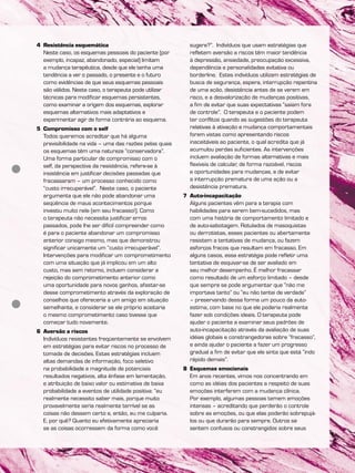 4 Resistência esquemática
Neste caso, os esquemas pessoais do paciente (por
exemplo, incapaz, abandonado, especial) limitam
a mudança terapêutica, desde que ele tenha uma
tendência a ver o passado, o presente e o futuro
como evidências de que seus esquemas pessoais
são válidos. Neste caso, o terapeuta pode utilizar
técnicas para modificar esquemas persistentes,
como examinar a origem dos esquemas, explorar
esquemas alternativos mais adaptativos e
experimentar agir de forma contrária ao esquema.
5 Compromisso com o self
Todos queremos acreditar que há alguma
previsibilidade na vida – uma das razões pelas quais
os esquemas têm uma natureza “conservadora”.
Uma forma particular de compromisso com o
self, da perspectiva da resistência, refere-se à
insistência em justificar decisões passadas que
fracassaram – um processo conhecido como
“custo irrecuperável”. Neste caso, o paciente
argumenta que ele não pode abandonar uma
seqüência de maus acontecimentos porque
investiu muito nele (em seu fracasso!). Como
o terapeuta não necessita justificar erros
passados, pode lhe ser difícil compreender como
é para o paciente abandonar um compromisso
anterior consigo mesmo, mas que demonstrou
significar unicamente um “custo irrecuperável”.
Intervenções para modificar um comprometimento
com uma situação que já implicou em um alto
custo, mas sem retorno, incluem considerar a
rejeição do comprometimento anterior como
uma oportunidade para novos ganhos, afastar-se
desse comprometimento através da exploração de
conselhos que ofereceria a um amigo em situação
semelhante, e considerar se ele próprio aceitaria
o mesmo comprometimento caso tivesse que
começar tudo novamente.
6 Aversão a riscos
Indivíduos resistentes freqüentemente se envolvem
em estratégias para evitar riscos no processo de
tomada de decisões. Estas estratégias incluem
altas demandas de informação, foco seletivo
na probabilidade e magnitude de potenciais
resultados negativos, alta ênfase em lamentação,
e atribuição de baixo valor ou estimativa de baixa
probabilidade a eventos de utilidade positiva: “eu
realmente necessito saber mais, porque muito
provavelmente seria realmente terrível se as
coisas não dessem certo e, então, eu me culparia.
E, por quê? Quanto eu efetivamente apreciaria
se as coisas ocorressem da forma como você
sugere?”. Indivíduos que usam estratégias que
refletem aversão a riscos têm maior tendência
à depressão, ansiedade, preocupação excessiva,
dependência e personalidades evitativa ou
borderline. Estes indivíduos utilizam estratégias de
busca de segurança, espera, interrupção repentina
de uma ação, desistência antes de se verem em
risco, e a desvalorização de mudanças positivas,
a fim de evitar que suas expectativas “saiam fora
de controle”. O terapeuta e o paciente podem
ter conflitos quando as sugestões do terapeuta
relativas à ativação e mudança comportamentais
forem vistas como apresentando riscos
inaceitáveis ao paciente, o qual acredita que já
acumulou perdas suficientes. As intervenções
incluem avaliação de formas alternativas e mais
flexíveis de calcular, de forma razoável, riscos
e oportunidades para mudanças, e de evitar
a interrupção prematura de uma ação ou a
desistência prematura.
7 Auto-incapacitação
Alguns pacientes vêm para a terapia com
habilidades para serem bem-sucedidos, mas
com uma história de comportamento limitado e
de auto-sabotagem. Rotulados de masoquistas
ou derrotistas, esses pacientes ou abertamente
resistem a tentativas de mudança, ou fazem
esforços fracos que resultam em fracasso. Em
alguns casos, essa estratégia pode refletir uma
tentativa de esquivar-se de ser avaliado em
seu melhor desempenho. É melhor fracassar
como resultado de um esforço limitado – desde
que sempre se pode argumentar que “não me
importava tanto” ou “eu não tentei de verdade”
– preservando dessa forma um pouco da auto-
estima, com base no que ele poderia realmente
fazer sob condições ideais. O terapeuta pode
ajudar o paciente a examinar seus padrões de
auto-incapacitação através da avaliação de suas
idéias globais e constrangedoras sobre “fracasso”,
e ainda ajudar o paciente a fazer um progresso
gradual a fim de evitar que ele sinta que está “indo
rápido demais”.
8 Esquemas emocionais
Em anos recentes, vimos nos concentrando em
como as idéias dos pacientes a respeito de suas
emoções interferem com a mudança clínica.
Por exemplo, algumas pessoas temem emoções
intensas – acreditando que perderão o controle
sobre as emoções, ou que elas poderão sobrepujá-
los ou que durarão para sempre. Outros se
sentem confusos ou constrangidos sobre seus
 