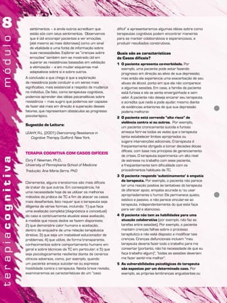 sentimentos – e ainda outros acreditam que
estão sós com seus sentimentos. Observamos
que é útil encorajar pacientes a ver emoções
(até mesmo as mais dolorosas) como um sinal
de vitalidade e uma fonte de informação sobre
suas necessidades. Explorar as “crenças sobre
emoções” também tem se mostrado útil em
superar as resistências baseadas em validação
e vitimização – e em mudar esquemas mal-
adaptativos sobre si e sobre outros.
A conclusão a que chego é que a exploração
da resistência pode conduzir a um senso mais
significativo, mais existencial a respeito da mudança
no indivíduo. De fato, como terapeutas cognitivos,
podemos aprender das idéias psicanalíticas sobre
resistência – mas sugiro que podemos ser capazes
de fazer até mais em direção à superação desses
fatores, que representam obstáculos ao progresso
psicoterápico.
Sugestão de Leitura:
LEAHY, R.L. (2001) Overcoming Resistance in
Cognitive Therapy. Guilford: New York.
TERAPIA COGNITIVA COM CASOS DIFÍCEIS
Cory F. Newman, Ph.D.,
University of Pennsylvania School of Medicine
Tradução: Ana Maria Serra, PhD
Claramente, alguns transtornos são mais difíceis
de tratar do que outros. Em conseqüência, há
uma necessidade hoje de se utilizar os melhores
métodos da prática da TC a fim de atacar os casos
mais desafiantes. Isto requer que o terapeuta seja
diligente de várias formas, incluindo: 1) que faça
uma avaliação completa (diagnóstica e conceitual)
do caso e continuamente atualize essa avaliação,
à medida que novos dados se fazem disponíveis;
2) que demonstre calor humano e aceitação,
dentro do enquadre de uma relação terapêutica
diretiva; 3) que seja um inabalável solucionador de
problemas; 4) que utilize, de forma transparente,
conhecimentos sobre comportamento humano em
geral e sobre técnicas da TC em particular; e 5) que
seja psicologicamente resiliente diante de cenários
clínicos adversos, como, por exemplo, quando
um paciente ameaça suicidar-se ou expressa
hostilidade contra o terapeuta. Nesta breve revisão,
examinaremos as características de um “caso
difícil” e apresentaremos algumas idéias sobre como
terapeutas cognitivos podem encontrar maneiras
para se manter colaborativos e esperançosos, e
produzir resultados construtivos.
Quais são as características
de Casos difíceis?
1 O paciente apresenta co-morbidade. Por
exemplo, uma paciente pode estar fazendo
progresso em direção ao alívio de sua depressão;
mas então ela experiencia uma exacerbação de seu
abuso de álcool, ponto em que ela não comparece
a algumas sessões. Em casa, a família da paciente
está furiosa e ela se sente envergonhada e sem
valor. A paciente não deseja encarar seu terapeuta,
e acredita que nada a pode ajudar, mesmo diante
de evidências anteriores de que sua depressão
poderia melhorar.
2 O paciente está correndo “alto risco” de
violência contra si ou outros. Por exemplo,
um paciente cronicamente suicida e furioso
ameaça ferir-se todas as vezes que o terapeuta
tenta estabelecer limites apropriados ou
sugere intervenções adicionais. O terapeuta é
freqüentemente obrigado a tomar decisões éticas
difíceis, com base nos princípios de gerenciamento
de crises. O terapeuta experimenta um alto nível
de estresse no trabalho com esse paciente,
e freqüentemente tem dificuldade com os
procedimentos habituais de TC.
3 O paciente responde ‘subotimamente’ à empatia
do terapeuta. Por exemplo, o paciente não parece
ter uma reação positiva às tentativas do terapeuta
de oferecer apoio, empatia acurada e/ou usar
apropriadamente o humor. Ele permanece quieto,
estóico e passivo, e não parece vincular-se ao
terapeuta, independentemente do que este faça
para ser útil e atencioso.
4 O paciente não tem as habilidades para uma
atuação colaborativa (por exemplo, não faz as
tarefas entre sessões). Por exemplo, o paciente
mantém crenças falhas sobre o processo
terapêutico e não está disposto a modificar tais
crenças. Crenças disfuncionais incluem “meu
terapeuta deveria fazer todo o trabalho para me
consertar (portanto, não há necessidade de que eu
faça trabalho algum)”, “todas as sessões deveriam
me fazer sentir-me melhor”.
5 As vulnerabilidades psicológicas do terapeuta
são expostas por um determinado caso. Por
exemplo, as próprias lembranças angustiantes ou
 